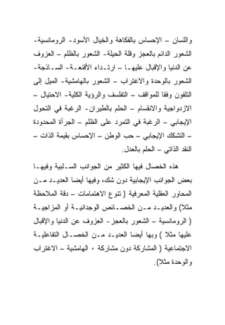 ‫ﻭﺍﻟﻠﺴﺎﻥ – ﺍﻹﺤﺴﺎﺱ ﺒﺎﻟﻔﻜﺎﻫﺔ ﻭﺍﻟﺨﻴﺎل ﺍﻷﺴﻭﺩ- ﺍﻟﺭﻭﻤﺎﻨﺴﻴﺔ-‬
‫ﺍﻟﺸﻌﻭﺭ ﺍﻟﺩﺍﺌﻡ ﺒﺎﻟﻌﺠﺯ ﻭﻗﻠﺔ ﺍﻟﺤﻴﻠﺔ- ﺍﻟﺸﻌﻭﺭ ﺒﺎﻟﻅﻠﻡ – ﺍﻟﻌﺯﻭﻑ‬
‫ﻋﻥ ﺍﻟﺩﻨﻴﺎ ﻭﺍﻹﻗﺒﺎل ﻋﻠﻴﻬـﺎ – ﺍﺭﺘـﺩﺍﺀ ﺍﻷﻗﻨﻌـﺔ- ﺍﻟﺴـﺎﺫﺠﺔ-‬
‫ﺍﻟﺸﻌﻭﺭ ﺒﺎﻟﻭﺤﺩﺓ ﻭﺍﻻﻏﺘﺭﺍﺏ – ﺍﻟﺸﻌﻭﺭ ﺒﺎﻟﻬﺎﻤﺸﻴﺔ- ﺍﻟﻤﻴل ﺇﻟﻰ‬
‫ﺍﻟﺘﻠﻔﻭﻥ ﻭﻓﻘﺎ ﻟﻠﻤﻭﺍﻗﻑ – ﺍﻟﺘﻔﻠﺴﻑ ﻭﺍﻟﺭﺅﻴﺔ ﺍﻟﻜﻠﻴﺔ- ﺍﻻﺤﺘﻴﺎل –‬
‫ﺍﻻﺯﺩﻭﺍﺠﻴﺔ ﻭﺍﻻﻨﻘﺴﺎﻡ – ﺍﻟﺤﻠﻡ ﺒﺎﻟﻁﻴﺭﺍﻥ- ﺍﻟﺭﻏﺒﺔ ﻓﻲ ﺍﻟﺘﺤﻭل‬
‫ﺍﻹﻴﺠﺎﺒﻲ – ﺍﻟﺭﻏﺒﺔ ﻓﻲ ﺍﻟﺘﻤﺭﺩ ﻋﻠﻰ ﺍﻟﻅﻠﻡ – ﺍﻟﺠﺭﺃﺓ ﺍﻟﻤﺤﺩﻭﺩﺓ‬
‫– ﺍﻟﺘﺸﻜﻙ ﺍﻹﻴﺠﺎﺒﻲ – ﺤﺏ ﺍﻟﻭﻁﻥ – ﺍﻹﺤﺴﺎﺱ ﺒﻘﻴﻤﺔ ﺍﻟﺫﺍﺕ –‬
                               ‫ﺍﻟﻨﻘﺩ ﺍﻟﺫﺍﺘﻲ – ﺍﻟﺤﻠﻡ ﺒﺎﻟﻌﺩل.‬

‫ﻫﺫﻩ ﺍﻟﺨﺼﺎل ﻓﻴﻬﺎ ﺍﻟﻜﺜﻴﺭ ﻤﻥ ﺍﻟﺠﻭﺍﻨﺏ ﺍﻟﺴـﻠﺒﻴﺔ ﻭﻓﻴﻬـﺎ‬
‫ﺒﻌﺽ ﺍﻟﺠﻭﺍﻨﺏ ﺍﻹﻴﺠﺎﺒﻴﺔ ﺩﻭﻥ ﺸﻙ، ﻭﻓﻴﻬﺎ ﺃﻴﻀﺎ ﺍﻟﻌﺩﻴـﺩ ﻤـﻥ‬
‫ﺍﻟﻤﺤﺎﻭﺭ ﺍﻟﻌﻘﻠﻴﺔ ﺍﻟﻤﻌﺭﻓﻴﺔ ) ﺘﻨﻭﻉ ﺍﻻﻫﺘﻤﺎﻤﺎﺕ – ﺩﻗﺔ ﺍﻟﻤﻼﺤﻅﺔ‬
‫ﻤﺜﻼ( ﻭﺍﻟﻌﺩﻴـﺩ ﻤـﻥ ﺍﻟﺨﺼـﺎﺌﺹ ﺍﻟﻭﺠﺩﺍﻨﻴـﺔ ﺃﻭ ﺍﻟﻤﺯﺍﺠﻴـﺔ‬
‫) ﺍﻟﺭﻭﻤﺎﻨﺴﻴﺔ – ﺍﻟﺸﻌﻭﺭ ﺒﺎﻟﻌﺠﺯ- ﺍﻟﻌﺯﻭﻑ ﻋﻥ ﺍﻟﺩﻨﻴﺎ ﻭﺍﻹﻗﺒﺎل‬
‫ﻋﻠﻴﻬﺎ ﻤﺜﻼ ( ﻭﺒﻬﺎ ﺃﻴﻀﺎ ﺍﻟﻌﺩﻴـﺩ ﻤـﻥ ﺍﻟﺨﺼـﺎل ﺍﻟﺘﻔﺎﻋﻠﻴـﺔ‬
‫ﺍﻻﺠﺘﻤﺎﻋﻴﺔ ) ﺍﻟﻤﺸﺎﺭﻜﺔ ﺩﻭﻥ ﻤﺸﺎﺭﻜﺔ ٠ ﺍﻟﻬﺎﻤﺸﻴﺔ – ﺍﻻﻏﺘﺭﺍﺏ‬
                                           ‫ﻭﺍﻟﻭﺤﺩﺓ ﻤﺜﻼ(.‬
 