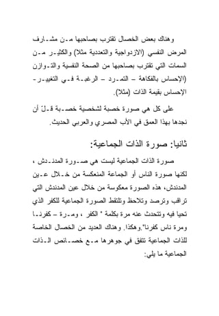 ‫ﻭﻫﻨﺎﻙ ﺒﻌﺽ ﺍﻟﺨﺼﺎل ﺘﻘﺘﺭﺏ ﺒﺼﺎﺤﺒﻬﺎ ﻤـﻥ ﻤﺸـﺎﺭﻑ‬
‫ﺍﻟﻤﺭﺽ ﺍﻟﻨﻔﺴﻲ )ﺍﻻﺯﺩﻭﺍﺠﻴﺔ ﻭﺍﻟﺘﻌﺩﺩﻴﺔ ﻤﺜﻼ( ﻭﺍﻟﻜﺜﻴـﺭ ﻤـﻥ‬
‫ﺍﻟﺴﻤﺎﺕ ﺍﻟﺘﻲ ﺘﻘﺘﺭﺏ ﺒﺼﺎﺤﺒﻬﺎ ﻤﻥ ﺍﻟﺼﺤﺔ ﺍﻟﻨﻔﺴﻴﺔ ﻭﺍﻟﺘـﻭﺍﺯﻥ‬
‫)ﺍﻹﺤﺴﺎﺱ ﺒﺎﻟﻔﻜﺎﻫﺔ – ﺍﻟﺘﻤـﺭﺩ – ﺍﻟﺭﻏﺒـﺔ ﻓـﻲ ﺍﻟﺘﻐﻴﻴـﺭ-‬
                            ‫ﺍﻹﺤﺴﺎﺱ ﺒﻘﻴﻤﺔ ﺍﻟﺫﺍﺕ )ﻤﺜﻼ(.‬

‫ﻋﻠﻰ ﻜل ﻫﻲ ﺼﻭﺭﺓ ﺨﺼﺒﺔ ﻟﺸﺨﺼﻴﺔ ﺨﺼـﺒﺔ ﻗـل ﺃﻥ‬
   ‫ّ‬
     ‫ﻨﺠﺩﻫﺎ ﺒﻬﺫﺍ ﺍﻟﻌﻤﻕ ﻓﻲ ﺍﻷﺏ ﺍﻟﻤﺼﺭﻱ ﻭﺍﻟﻌﺭﺒﻲ ﺍﻟﺤﺩﻴﺙ.‬

                    ‫ﺜﺎﻨﻴﺎ: ﺼﻭﺭﺓ ﺍﻟﺫﺍﺕ ﺍﻟﺠﻤﺎﻋﻴﺔ:‬
‫ﺼﻭﺭﺓ ﺍﻟﺫﺍﺕ ﺍﻟﺠﻤﺎﻋﻴﺔ ﻟﻴﺴﺕ ﻫﻲ ﺼـﻭﺭﺓ ﺍﻟﻤﺩﻨـﺩﺵ ،‬
‫ﻟﻜﻨﻬﺎ ﺼﻭﺭﺓ ﺍﻟﻨﺎﺱ ﺃﻭ ﺍﻟﺠﻤﺎﻋﺔ ﺍﻟﻤﻨﻌﻜﺴﺔ ﻤﻥ ﺨـﻼل ﻋـﻴﻥ‬
‫ﺍﻟﻤﺩﻨﺩﺵ، ﻫﺫﻩ ﺍﻟﺼﻭﺭﺓ ﻤﻌﻜﻭﺴﺔ ﻤﻥ ﺨﻼل ﻋﻴﻥ ﺍﻟﻤﺩﻨﺩﺵ ﺍﻟﺘﻲ‬
‫ﺘﺭﺍﻗﺏ ﻭﺘﺭﺼﺩ ﻭﺘﻼﺤﻅ ﻭﺘﻠﺘﻘﻁ ﺍﻟﺼﻭﺭﺓ ﺍﻟﺠﻤﺎﻋﻴﺔ ﻟﻠﻜﻔﺭ ﺍﻟﺫﻱ‬
‫ﺘﺤﻴﺎ ﻓﻴﻪ ﻭﺘﺘﺤﺩﺙ ﻋﻨﻪ ﻤﺭﺓ ﺒﻜﻠﻤﺔ " ﺍﻟﻜﻔﺭ ، ﻭﻤـﺭﺓ – ﻜﻔﺭﻨـﺎ‬
‫ﻭﻤﺭﺓ ﻨﺎﺱ ﻜﻔﺭﻨﺎ".ﻭﻫﻜﺫﺍ. ﻭﻫﻨﺎﻙ ﺍﻟﻌﺩﻴﺩ ﻤﻥ ﺍﻟﺨﺼﺎل ﺍﻟﺨﺎﺼﺔ‬
‫ﻟﻠﺫﺍﺕ ﺍﻟﺠﻤﺎﻋﻴﺔ ﺘﺘﻔﻕ ﻓﻲ ﺠﻭﻫﺭﻫﺎ ﻤـﻊ ﺨﺼـﺎﺌﺹ ﺍﻟـﺫﺍﺕ‬
                                       ‫ﺍﻟﺠﻤﺎﻋﻴﺔ ﻤﺎ ﻴﻠﻲ:‬
 