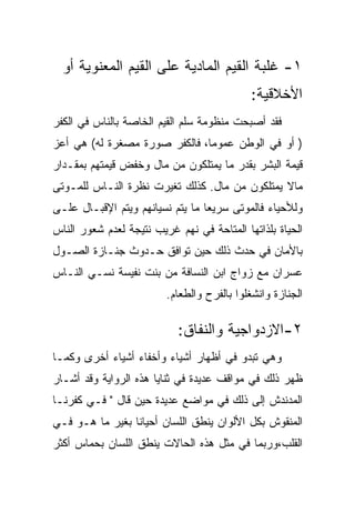 ‫١- ﻏﻠﺒﺔ ﺍﻟﻘﻴﻡ ﺍﻟﻤﺎﺩﻴﺔ ﻋﻠﻰ ﺍﻟﻘﻴﻡ ﺍﻟﻤﻌﻨﻭﻴﺔ ﺃﻭ‬
                                            ‫ﺍﻷﺨﻼﻗﻴﺔ:‬
‫ﻓﻘﺩ ﺃﺼﺒﺤﺕ ﻤﻨﻅﻭﻤﺔ ﺴﻠﻡ ﺍﻟﻘﻴﻡ ﺍﻟﺨﺎﺼﺔ ﺒﺎﻟﻨﺎﺱ ﻓﻲ ﺍﻟﻜﻔﺭ‬
‫) ﺃﻭ ﻓﻲ ﺍﻟﻭﻁﻥ ﻋﻤﻭﻤﺎ، ﻓﺎﻟﻜﻔﺭ ﺼﻭﺭﺓ ﻤﺼﻐﺭﺓ ﻟﻪ( ﻫﻲ ﺃﻋﺯ‬
‫ﻗﻴﻤﺔ ﺍﻟﺒﺸﺭ ﺒﻘﺩﺭ ﻤﺎ ﻴﻤﺘﻠﻜﻭﻥ ﻤﻥ ﻤﺎل ﻭﺨﻔﺽ ﻗﻴﻤﺘﻬﻡ ﺒﻤﻘـﺩﺍﺭ‬
‫ﻤﺎﻻ ﻴﻤﺘﻠﻜﻭﻥ ﻤﻥ ﻤﺎل. ﻜﺫﻟﻙ ﺘﻐﻴﺭﺕ ﻨﻅﺭﺓ ﺍﻟﻨـﺎﺱ ﻟﻠﻤـﻭﺘﻰ‬
‫ﻭﻟﻸﺤﻴﺎﺀ ﻓﺎﻟﻤﻭﺘﻰ ﺴﺭﻴﻌﺎ ﻤﺎ ﻴﺘﻡ ﻨﺴﻴﺎﻨﻬﻡ ﻭﻴﺘﻡ ﺍﻹﻗﺒـﺎل ﻋﻠـﻰ‬
‫ﺍﻟﺤﻴﺎﺓ ﺒﻠﺫﺍﺘﻬﺎ ﺍﻟﻤﺘﺎﺤﺔ ﻓﻲ ﻨﻬﻡ ﻏﺭﻴﺏ ﻨﺘﻴﺠﺔ ﻟﻌﺩﻡ ﺸﻌﻭﺭ ﺍﻟﻨﺎﺱ‬
‫ﺒﺎﻷﻤﺎﻥ ﻓﻲ ﺤﺩﺙ ﺫﻟﻙ ﺤﻴﻥ ﺘﻭﺍﻓﻕ ﺤـﺩﻭﺙ ﺠﻨـﺎﺯﺓ ﺍﻟﺼـﻭل‬
‫ﻋﺴﺭﺍﻥ ﻤﻊ ﺯﻭﺍﺝ ﺍﺒﻥ ﺍﻟﻨﺴﺎﻓﺔ ﻤﻥ ﺒﻨﺕ ﻨﻔﻴﺴﺔ ﻨﺴـﻲ ﺍﻟﻨـﺎﺱ‬
                         ‫ﺍﻟﺠﻨﺎﺯﺓ ﻭﺍﻨﺸﻐﻠﻭﺍ ﺒﺎﻟﻔﺭﺡ ﻭﺍﻟﻁﻌﺎﻡ.‬

                            ‫٢-ﺍﻻﺯﺩﻭﺍﺠﻴﺔ ﻭﺍﻟﻨﻔﺎﻕ:‬
‫ﻭﻫﻲ ﺘﺒﺩﻭ ﻓﻲ ﺃﻅﻬﺎﺭ ﺃﺸﻴﺎﺀ ﻭﺃﺨﻔﺎﺀ ﺃﺸﻴﺎﺀ ﺃﺨﺭﻯ ﻭﻜﻤـﺎ‬
‫ﻅﻬﺭ ﺫﻟﻙ ﻓﻲ ﻤﻭﺍﻗﻑ ﻋﺩﻴﺩﺓ ﻓﻲ ﺜﻨﺎﻴﺎ ﻫﺫﻩ ﺍﻟﺭﻭﺍﻴﺔ ﻭﻗﺩ ﺃﺸـﺎﺭ‬
‫ﺍﻟﻤﺩﻨﺩﺵ ﺇﻟﻰ ﺫﻟﻙ ﻓﻲ ﻤﻭﺍﻀﻊ ﻋﺩﻴﺩﺓ ﺤﻴﻥ ﻗﺎل " ﻓـﻲ ﻜﻔﺭﻨـﺎ‬
‫ﺍﻟﻤﻨﻘﻭﺵ ﺒﻜل ﺍﻷﻟﻭﺍﻥ ﻴﻨﻁﻕ ﺍﻟﻠﺴﺎﻥ ﺃﺤﻴﺎﻨﺎ ﺒﻐﻴﺭ ﻤﺎ ﻫـﻭ ﻓـﻲ‬
‫ﺍﻟﻘﻠﺏ،ﻭﺭﺒﻤﺎ ﻓﻲ ﻤﺜل ﻫﺫﻩ ﺍﻟﺤﺎﻻﺕ ﻴﻨﻁﻕ ﺍﻟﻠﺴﺎﻥ ﺒﺤﻤﺎﺱ ﺃﻜﺜﺭ‬
 