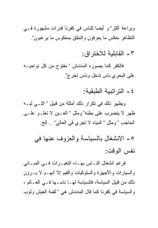 ‫ﻭﺒﺭﺍﻋﺔ ﺃﻜﺜﺭ" ﻭ ﺃﻴﻀﺎ ﻟﻠﻨﺎﺱ ﻓﻲ ﻜﻔﺭﻨﺎ ﻗﺩﺭﺍﺕ ﻤﺸﻬﻭﺭﺓ ﻓـﻲ‬
   ‫ﺍﻟﺘﻅﺎﻫﺭ ﺒﻌﻜﺱ ﻤﺎ ﻴﻌﺭﻓﻭﻥ ﻭﺍﻟﻨﻁﻕ ﺒﻤﻌﻜﻭﺱ ﻤﺎ ﻴﺭﻏﺒﻭﻥ".‬

                             ‫٣- ﺍﻟﻘﺎﺒﻠﻴﺔ ﻟﻼﺨﺘﺭﺍﻕ:‬
‫ﻓﺎﻟﻜﻔﺭ ﻜﻤﺎ ﻴﺼﻭﺭﻩ ﺍﻟﻤﺩﻨﺩﺵ " ﻤﻔﺘﻭﺡ ﻤﻥ ﻜل ﻨﻭﺍﺤﻴـﻪ‬
                    ‫ﻋﻠﻰ ﺍﻟﺒﺤﺭﻱ ﻨﺎﺱ ﺘﺩﺨل ﻭﻨﺎﺱ ﺘﺨﺭﺝ".‬

                             ‫٤- ﺍﻟﺘﺭﺍﺘﺒﻴﺔ ﺍﻟﻁﺒﻘﻴﺔ:‬
‫ﻭﻴﻅﻬﺭ ﺫﻟﻙ ﻓﻲ ﺘﻜﺭﺍﺭ ﺫﻟﻙ ﺃﻤﺜﻠﺔ ﻤﻥ ﻗﺒﻴل " ﺍﻟﻠـﻲ ﻟﻴـﻪ‬
‫ﻅﻬﺭ ﻻ ﻴﻨﻀﺭﺏ ﻋﻠﻰ ﺒﻁﻨﻪ" ﻭﻤﺜل " ﺍﻟﻌـﻴﻥ ﻻ ﺘﻌﻠـﻭ ﻋﻠـﻰ‬
        ‫ﺍﻟﺤﺎﺠﺏ " ﻭﻤﺜل " ﺍﻟﻤﻴﺎﻩ ﻻ ﺘﺠﺭﻱ ﻓﻲ ﺍﻟﻌﺎﻟﻲ" .. ﺇﻟﺦ.‬

     ‫٥- ﺍﻻﻨﺸﻐﺎل ﺒﺎﻟﺴﻴﺎﺴﺔ ﻭﺍﻟﻌﺯﻭﻑ ﻋﻨﻬﺎ ﻓﻲ‬
                                        ‫ﻨﻔﺱ ﺍﻟﻭﻗﺕ:‬
‫ﻓﺭﻏﻡ ﺍﻨﺸﻐﺎل ﺍﻟﻨـﺎﺱ ﺒﻬـﺫﻩ ﺍﻟﺘﻐﻴـﺭﺍﺕ ﻓـﻲ ﺍﻟﻤﺒـﺎﻨﻲ‬
‫ﻭﺍﻟﺴﻴﺎﺭﺍﺕ ﻭﺍﻷﺠﻬﺯﺓ ﻭﺍﻟﺴﻠﻭﻜﻴﺎﺕ ﻭﺍﻟﻘﻴﻡ ﺇﻻ ﺃﻨﻬـﻡ ﻻ ﻴـﺭﻭﻥ‬
‫ﺫﻟﻙ ﻤﻥ ﻗﺒﻴل ﺍﻟﺴﻴﺎﺴﺔ، ﻓﺎﻟﺴﻴﺎﺴﺔ ﻟﻬـﺎ ﻨﺎﺴـﻬﺎ ﻓـﻲ ﺍﻟﻌـﺎﻟﻡ ،‬
‫ﻭﺍﻟﺴﻴﺎﺴﺔ ﻓﻲ ﻜﻔﺭﻨﺎ ﻜﻤﺎ ﻗﺎل ﺍﻟﻤﺩﻨﺩﺵ ﻫﻲ " ﻟﻘﻤﺔ ﺍﻟﻌﻴﺵ ﻭﺜﻭﺏ‬
 