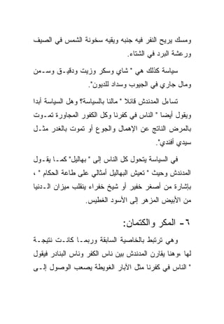 ‫ﻭﻤﺴﻙ ﻴﺭﻴﺢ ﺍﻟﻨﻔﺭ ﻓﻴﻪ ﺠﻨﺒﻪ ﻭﻴﻘﻴﻪ ﺴﺨﻭﻨﺔ ﺍﻟﺸﻤﺱ ﻓﻲ ﺍﻟﺼﻴﻑ‬
                                  ‫ﻭﺭﻋﺸﺔ ﺍﻟﺒﺭﺩ ﻓﻲ ﺍﻟﺸﺘﺎﺀ.‬

‫ﺴﻴﺎﺴﺔ ﻜﺫﻟﻙ ﻫﻲ " ﺸﺎﻱ ﻭﺴﻜﺭ ﻭﺯﻴﺕ ﻭﺩﻗﻴـﻕ ﻭﺴـﻤﻥ‬
                    ‫ﻭﻤﺎل ﺠﺎﺭﻱ ﻓﻲ ﺍﻟﺠﻴﻭﺏ ﻭﺴﺩﺍﺩ ﻟﻠﺩﻴﻭﻥ".‬

‫ﺘﺴﺎﺀل ﺍﻟﻤﺩﻨﺩﺵ ﻗﺎﺌﻼ " ﻤﺎﻟﻨﺎ ﺒﺎﻟﺴﻴﺎﺴﺔ؟ ﻭﻫل ﺍﻟﺴﻴﺎﺴﺔ ﺃﺒﺩﺍ‬
‫ﻭﻴﻘﻭل ﺃﻴﻀﺎ " ﺍﻟﻨﺎﺱ ﻓﻲ ﻜﻔﺭﻨﺎ ﻭﻜل ﺍﻟﻜﻔﻭﺭ ﺍﻟﻤﺠﺎﻭﺭﺓ ﺘﻤـﻭﺕ‬
‫ﺒﺎﻟﻤﺭﺽ ﺍﻟﻨﺎﺘﺞ ﻋﻥ ﺍﻹﻫﻤﺎل ﻭﺍﻟﺠﻭﻉ ﺃﻭ ﺘﻤﻭﺕ ﺒﺎﻟﻐﺩﺭ ﻤﺜـل‬
                                            ‫ﺴﻴﺩﻱ ﺃﻓﻨﺩﻱ".‬

‫ﻓﻲ ﺍﻟﺴﻴﺎﺴﺔ ﻴﺘﺤﻭل ﻜل ﺍﻟﻨﺎﺱ ﺇﻟﻰ " ﺒﻬﺎﻟﻴل" ﻜﻤـﺎ ﻴﻘـﻭل‬
‫ﺍﻟﻤﺩﻨﺩﺵ ﻭﺤﻴﺙ " ﺘﻌﻴﺵ ﺍﻟﺒﻬﺎﻟﻴل ﺃﻤﺜﺎﻟﻲ ﻋﻠﻰ ﻁﺎﻋﺔ ﺍﻟﺤﻜﺎﻡ " ،‬
‫ﺒﺈﺸﺎﺭﺓ ﻤﻥ ﺃﺼﻐﺭ ﺨﻔﻴﺭ ﺃﻭ ﺸﻴﺦ ﺨﻔﺭﺍﺀ ﻴﻨﻘﻠﺏ ﻤﻴﺯﺍﻥ ﺍﻟـﺩﻨﻴﺎ‬
                   ‫ﻤﻥ ﺍﻷﺒﻴﺽ ﺍﻟﻤﺯﻫﺭ ﺇﻟﻰ ﺍﻷﺴﻭﺩ ﺍﻟﻐﻁﻴﺱ.‬

                                ‫٦- ﺍﻟﻤﻜﺭ ﻭﺍﻟﻜﺘﻤﺎﻥ:‬
‫ﻭﻫﻲ ﺘﺭﺘﺒﻁ ﺒﺎﻟﺨﺎﺼﻴﺔ ﺍﻟﺴﺎﺒﻘﺔ ﻭﺭﺒﻤـﺎ ﻜﺎﻨـﺕ ﻨﺘﻴﺠـﺔ‬
‫ﻟﻬﺎ ،ﻭﻫﻨﺎ ﻴﻘﺎﺭﻥ ﺍﻟﻤﺩﻨﺩﺵ ﺒﻴﻥ ﻨﺎﺱ ﺍﻟﻜﻔﺭ ﻭﻨﺎﺱ ﺍﻟﺒﻨﺎﺩﺭ ﻓﻴﻘﻭل‬
‫" ﺍﻟﻨﺎﺱ ﻓﻲ ﻜﻔﺭﻨﺎ ﻤﺜل ﺍﻵﺒﺎﺭ ﺍﻟﻐﻭﻴﻁﺔ ﻴﺼﻌﺏ ﺍﻟﻭﺼﻭل ﺇﻟـﻰ‬
 