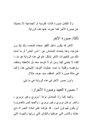 ‫ﻭﻻ ﺘﻜﺘﻤل ﺼﻭﺭﺓ ﺍﻟﺫﺍﺕ ﺍﻟﻔﺭﺩﻴﺔ ﺃﻭ ﺍﻟﺠﻤﺎﻋﻴﺔ ﺇﻻ ﺒﺤﺩﻴﺜﻨﺎ‬
            ‫ﻋﻥ ﺼﻭﺭﺓ ﺍﻵﺨﺭ ﻜﻤﺎ ﻋﺒﺭﺕ ﻋﻨﻬﺎ ﻫﺫﻩ ﺍﻟﺭﻭﺍﻴﺔ:‬

                                 ‫ﺜﺎﻟﺜﺎ: ﺼﻭﺭﺓ ﺍﻵﺨﺭ‬
                                             ‫ﹰ‬
‫ﺍﻵﺨﺭ ﻗﺩ ﻴﻜﻭﻥ ﺩﺍﺨل ﺍﻟﻜﻔﺭ ﺒﻤﻌﻨﺎﻩ ﺍﻟﻤﺤﺩﺩ، ﻭﻗﺩ ﻴﻜـﻭﻥ‬
‫ﺨﺎﺭﺠﻪ، ﻭﻫﻨﺎ ﻴﺘﺤﺩﺙ ﺍﻟﻤﺩﻨﺩﺵ ﻋﻥ " ﻨﺎﺱ ﺍﻟﺒﻨﺩﺭ" ﺃﻭ ﻤﺎ ﺸﺎﺒﻪ‬
‫ﺫﻟﻙ ﻤﻥ ﺍﻟﺘﻐﻴﻴﺭﺍﺕ ﺍﻵﺨﺭ ﺒﺸﻜل ﻋﺎﻡ ﻓﻲ ﻫﺫﻩ ﺍﻟﺭﻭﺍﻴﺔ ﻫﻭ ﻤﻨـﺎ‬
‫ﻟﻜﻨﻪ ﻻ ﻴﻨﺘﻤﻲ ﺇﻟﻴﻨﺎ ﻭﻤﻥ ﺜﻡ ﻻ ﻨﺘﻭﺤﺩ ﻤﻌﻪ ﺒل ﻨﻼﺤﻅﻪ ﻭﻨﻨﺘﻘﺩﻩ‬
‫ﻭﻨﺭﻓﻀﻪ، ﻭﻗﻠﻴﻼ ﻤﺎ ﺘﻤﺕ ﻋﻤﻠﻴﺎﺕ ﺍﻟﺘﻭﺤﺩ ﺍﻹﻴﺠﺎﺒﻲ ﻫﺫﻩ ) ﻜﻤﺎ‬
            ‫ﻓﻲ ﺤﺎﻟﺔ ﺼﻭﺭﺓ ﺍﻵﺨﺭ ﺍﻟﻤﺜﻘﻑ ﺴﻴﺩ ﻋﻭﻑ ﻤﺜﻼ(.‬

       ‫ﻭﺃﺒﺭﺯ ﺼﻭﺭ ﺍﻵﺨﺭ ﻓﻲ ﻫﺫﻩ ﺍﻟﺭﻭﺍﻴﺔ ﻫﻲ ﻤﺎ ﻴﻠﻲ:‬

               ‫١-ﺼﻭﺭﺓ ﺍﻟﻌﺒﻴﺩ ﻭﺼﻭﺭﺓ ﺍﻷﺤﺭﺍﺭ:‬
‫ﻭﺍﻟﻌﺒﺩ ﻜﻤﺎ ﺭﺃﻩ ﺍﻟﻤﺩﻨﺩﺵ ﻨﻭﻋﺎ " ﺒﺭﺒﺭﻱ ﻭﻏﻴﺭ ﺒﺭﺒﺭﻱ ،‬
‫ﻭﺍﻟﺤﺭ ﻨﻭﻋﺎﻥ ﺒﺭﺒﺭﻱ ﻭﻏﻴﺭ ﺒﺭﺒﺭﻱ ، ﻭﺍﻟﻌﺒﻴﺩ ﻟﻴﺱ ﺒﺎﻟﻀﺭﻭﺭﺓ‬
‫ﺃﻥ ﻴﻜﻭﻥ ﻟﻬﻡ ﻟﻭﻥ ﺃﺴﻭﺩ.. ﻗﺩ ﻋﺭﻓﺕ ﻋﻠﻰ ﺍﻤﺘﺩﺍﺩ ﺍﻟﻌﻤﺭ ﺍﻟـﺫﻱ‬
‫ﻋﺸﺘﻪ ﻭﺍﻟﻨﺎﺱ ﺍﻟﺘﻲ ﻋﺭﻓﺘﻬﺎ ﻭﺍﻟﺒﻠﺩﺍﻥ ﺍﻟﺘﻲ ﺯﺭﺘﻬﺎ ﻭﺍﻟﺒﻴﻭﺕ ﺍﻟﺘﻲ‬
 