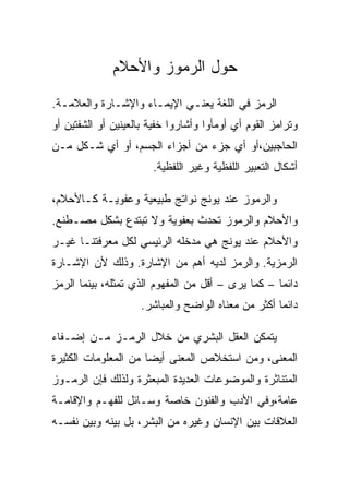 ‫ﺤﻭل ﺍﻟﺭﻤﻭﺯ ﻭﺍﻷﺤﻼﻡ‬
‫ﺍﻟﺭﻤﺯ ﻓﻲ ﺍﻟﻠﻐﺔ ﻴﻌﻨـﻲ ﺍﻹﻴﻤـﺎﺀ ﻭﺍﻹﺸـﺎﺭﺓ ﻭﺍﻟﻌﻼﻤـﺔ.‬
‫ﻭﺘﺭﺍﻤﺯ ﺍﻟﻘﻭﻡ ﺃﻱ ﺃﻭﻤﺄﻭﺍ ﻭﺃﺸﺎﺭﻭﺍ ﺨﻔﻴﺔ ﺒﺎﻟﻌﻴﻨﻴﻥ ﺃﻭ ﺍﻟﺸﻔﺘﻴﻥ ﺃﻭ‬
‫ﺍﻟﺤﺎﺠﺒﻴﻥ،ﺃﻭ ﺃﻱ ﺠﺯﺀ ﻤﻥ ﺃﺠﺯﺍﺀ ﺍﻟﺠﺴﻡ، ﺃﻭ ﺃﻱ ﺸـﻜل ﻤـﻥ‬
                       ‫ﺃﺸﻜﺎل ﺍﻟﺘﻌﺒﻴﺭ ﺍﻟﻠﻔﻅﻴﺔ ﻭﻏﻴﺭ ﺍﻟﻠﻔﻅﻴﺔ.‬

‫ﻭﺍﻟﺭﻤﻭﺯ ﻋﻨﺩ ﻴﻭﻨﺞ ﻨﻭﺍﺘﺞ ﻁﺒﻴﻌﻴﺔ ﻭﻋﻔﻭﻴـﺔ ﻜـﺎﻷﺤﻼﻡ،‬
‫ﻭﺍﻷﺤﻼﻡ ﻭﺍﻟﺭﻤﻭﺯ ﺘﺤﺩﺙ ﺒﻌﻔﻭﻴﺔ ﻭﻻ ﺘﺒﺘﺩﻉ ﺒﺸﻜل ﻤﺼـﻁﻨﻊ.‬
‫ﻭﺍﻷﺤﻼﻡ ﻋﻨﺩ ﻴﻭﻨﺞ ﻫﻲ ﻤﺩﺨﻠﻪ ﺍﻟﺭﺌﻴﺴﻲ ﻟﻜل ﻤﻌﺭﻓﺘﻨـﺎ ﻏﻴـﺭ‬
‫ﺍﻟﺭﻤﺯﻴﺔ. ﻭﺍﻟﺭﻤﺯ ﻟﺩﻴﻪ ﺃﻫﻡ ﻤﻥ ﺍﻹﺸﺎﺭﺓ. ﻭﺫﻟﻙ ﻷﻥ ﺍﻹﺸـﺎﺭﺓ‬
‫ﺩﺍﺌﻤﺎ – ﻜﻤﺎ ﻴﺭﻯ – ﺃﻗل ﻤﻥ ﺍﻟﻤﻔﻬﻭﻡ ﺍﻟﺫﻱ ﺘﻤﺜﻠﻪ، ﺒﻴﻨﻤﺎ ﺍﻟﺭﻤﺯ‬
                     ‫ﺩﺍﺌﻤﺎ ﺃﻜﺜﺭ ﻤﻥ ﻤﻌﻨﺎﻩ ﺍﻟﻭﺍﻀﺢ ﻭﺍﻟﻤﺒﺎﺸﺭ.‬

‫ﻴﺘﻤﻜﻥ ﺍﻟﻌﻘل ﺍﻟﺒﺸﺭﻱ ﻤﻥ ﺨﻼل ﺍﻟﺭﻤـﺯ ﻤـﻥ ﺇﻀـﻔﺎﺀ‬
‫ﺍﻟﻤﻌﻨﻰ، ﻭﻤﻥ ﺍﺴﺘﺨﻼﺹ ﺍﻟﻤﻌﻨﻰ ﺃﻴﻀﺎ ﻤﻥ ﺍﻟﻤﻌﻠﻭﻤﺎﺕ ﺍﻟﻜﺜﻴﺭﺓ‬
‫ﺍﻟﻤﺘﻨﺎﺜﺭﺓ ﻭﺍﻟﻤﻭﻀﻭﻋﺎﺕ ﺍﻟﻌﺩﻴﺩﺓ ﺍﻟﻤﺒﻌﺜﺭﺓ ﻭﻟﺫﻟﻙ ﻓﺈﻥ ﺍﻟﺭﻤـﻭﺯ‬
‫ﻋﺎﻤﺔ،ﻭﻓﻲ ﺍﻷﺩﺏ ﻭﺍﻟﻔﻨﻭﻥ ﺨﺎﺼﺔ ﻭﺴـﺎﺌل ﻟﻠﻔﻬـﻡ ﻭﺍﻹﻗﺎﻤـﺔ‬
‫ﺍﻟﻌﻼﻗﺎﺕ ﺒﻴﻥ ﺍﻹﻨﺴﺎﻥ ﻭﻏﻴﺭﻩ ﻤﻥ ﺍﻟﺒﺸﺭ، ﺒل ﺒﻴﻨﻪ ﻭﺒﻴﻥ ﻨﻔﺴـﻪ‬
 