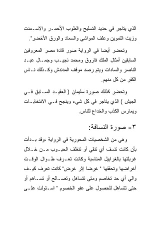 ‫ﺍﻟﺫﻱ ﻴﺘﺎﺠﺭ ﻓﻲ ﺤﺩﻴﺩ ﺍﻟﺘﺴﻠﻴﺢ ﻭﺍﻟﻁﻭﺏ ﺍﻷﺤﻤـﺭ ﻭﺍﻻﺴـﻤﻨﺕ‬
  ‫ﻭﺯﻴﺕ ﺍﻟﺘﻤﻭﻴﻥ ﻭﻋﻠﻑ ﺍﻟﻤﻭﺍﺸﻲ ﻭﺍﻟﺴﻤﺎﺩ ﻭﺍﻟﻭﺭﻕ ﺍﻷﺨﻀﺭ".‬

‫ﻭﺘﺤﻀﺭ ﺃﻴﻀﺎ ﻓﻲ ﺍﻟﺭﻭﺍﻴﺔ ﺼﻭﺭ ﻗﺎﺩﺓ ﻤﺼﺭ ﺍﻟﻤﻌﺭﻭﻓﻴﻥ‬
‫ﺍﻟﺴﺎﺒﻘﻴﻥ ﺃﻤﺜﺎل ﺍﻟﻤﻠﻙ ﻓﺎﺭﻭﻕ ﻭﻤﺤﻤﺩ ﻨﺠﻴـﺏ ﻭﺠﻤـﺎل ﻋﺒـﺩ‬
‫ﺍﻟﻨﺎﺼﺭ ﻭﺍﻟﺴﺎﺩﺍﺕ ﻭﻴﺘﻡ ﺭﺼﺩ ﻤﻭﻗﻑ ﺍﻟﻤﺩﻨﺩﺵ ﻭﻜـﺫﻟﻙ ﻨـﺎﺱ‬
                                   ‫ﺍﻟﻜﻔﺭ ﻤﻥ ﻜل ﻤﻨﻬﻡ.‬

‫ﻭﺘﺤﻀﺭ ﻜﺫﻟﻙ ﺼﻭﺭﺓ ﺴﻠﻴﻤﺎﻥ ) ﺍﻟﻌﻘﻴـﺩ ﺍﻟﺴـﺎﺒﻕ ﻓـﻲ‬
‫ﺍﻟﺠﻴﺵ ( ﺍﻟﺫﻱ ﻴﺘﺎﺠﺭ ﻓﻲ ﻜل ﺸﻲﺀ ﻭﻴﻨﺠﺢ ﻓـﻲ ﺍﻻﻨﺘﺨﺎﺒـﺎﺕ‬
                        ‫ﻭﻴﻤﺎﺭﺱ ﺍﻟﻜﺫﺏ ﻭﺍﻟﺨﺩﺍﻉ ﻟﻠﻨﺎﺱ.‬

                             ‫٣- ﺼﻭﺭﺓ ﺍﻟﻨﺴﺎﻓﺔ:‬
‫ﻭﻫﻲ ﻤﻥ ﺍﻟﺸﺨﺼﻴﺎﺕ ﺍﻟﻤﺤﻭﺭﻴﺔ ﻓﻲ ﺍﻟﺭﻭﺍﻴﺔ ،ﻭﻗﺩ ﺒـﺩﺃﺕ‬
‫ﺒﺄﻥ ﻜﺎﻨﺕ ﺘﻨﺴﻑ ﺃﻱ ﺘﻨﻘﻲ ﺃﻭ ﺘﻨﻅﻑ ﺍﻟﺤﺒـﻭﺏ ﻤـﻥ ﺨـﻼل‬
‫ﻏﺭﺒﻠﺘﻬﺎ ﺒﺎﻟﻐﺭﺍﺒﻴل ﺍﻟﻤﻨﺎﺴﺒﺔ ﻭﻜﺎﻨﺕ ﺘﻌـﺭﻑ ﻁـﻭﺍل ﺍﻟﻭﻗـﺕ‬
‫ﺃﻏﺭﺍﻀﻬﺎ ﻭﺘﺤﻘﻘﻬﺎ " ﻏﺭﻀﺎ ﺇﺜﺭ ﻏﺭﺽ" ﻜﺎﻨﺕ ﺘﻌﺭﻑ ﻜﻴـﻑ‬
‫ﻭﺍﻟﻲ ﺃﻱ ﺤﺩ ﺘﺨﺎﺼﻡ ﻭﻤﺘﻰ ﺘﺘﺴﺎﻫل ﻭﺘﺼـﺎﻟﺢ ﺃﻭ ﺘﺴـﺎﻫﻡ ﺃﻭ‬
‫ﺤﺘﻰ ﺘﺘﺴﺎﻫل ﻟﻠﺤﺼﻭل ﻋﻠﻰ ﻋﻔﻭ ﺍﻟﺨﺼﻭﻡ " ﺍﺴـﺘﻭﻟﺕ ﻋﻠـﻰ‬
 
