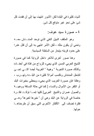 ‫ﺃﺸﻴﺎﺀ ﻜﺜﻴﺭﺓ ﻓﻲ ﺍﻟﺒﻠﺩﺓ ﻟﻜﻥ ﺍﻷﻤﻭﺭ ﺍﻨﺘﻬﺕ ﺒﻬﺎ ﺇﻟﻰ ﺃﻥ ﻓﻘﺩﺕ ﻜل‬
                        ‫ﺸﺊ ﻋﻠﻰ ﻨﺤﻭ ﻏﻴﺭ ﻤﺘﻭﻗﻊ ﻜل ﺸﺊ.‬

                            ‫٤- ﺼﻭﺭﺓ ﺴﻴﺩ ﻋﻭﻑ:‬
‫ﻭﻫﻭ ﺍﻟﻤﺜﻘﻑ ﺍﻟﻨﺒﻴل ﺍﻟﻨﻘﻲ ﺍﻟﺫﻱ ﺘﻭﺤﺩ ﺍﻟﻤﺩﻨـﺩﺵ ﻤﻌـﻪ‬
‫ﻭﺘﻤﻨﻲ ﺃﻥ ﻴﻜﻭﻥ ﻤﺜﻠﻪ ، ﻟﻜﻥ ﺍﻷﻤﺭ ﺍﻨﺘﻬﻲ ﺒﻪ ﺇﻟﻰ ﺃﻥ ﻗﺘل ﻏﺩﺭﺍ‬
              ‫ﻋﻠﻰ ﺤﺩﻭﺩ ﻗﺭﻴﺘﻪ ﺒﺈﻴﻌﺎﺯ ﻤﻥ ﺍﻟﺴﻠﻁﺔ ﺍﻟﺴﻴﺎﺴﻴﺔ.‬

‫ﻭﻫﻨﺎ ﺼﻭﺭ ﺃﺨﺭﻯ ﻟﻶﺨﺭ ﺩﺍﺨل ﺍﻟﺭﻭﺍﻴﺔ ﻜﻤﺎ ﻓﻲ ﺼﻭﺭﺓ‬
‫ﺍﻟﺸﻴﺦ ﺍﻟﻌﺭﺒﻲ ﺍﻟﻤﺴﻥ ﺍﻟﺫﻱ ﻴﺠﻲﺀ ﻟﻠﺯﻭﺍﺝ ﻤﻥ ﻓﺘﺎﺓ ﻓﻲ ﺃﺤﻔـﺎﺩﻩ‬
‫ﻭﻜﺫﻟﻙ ﺼﻭﺭﺓ ﺍﻟﺘﺠﺭﺒﺔ " ﻭﻫﻴﺒﺔ " ﺍﻟﻐﺭﻴﺒﺔ ﺃﻴﻀﺎ ﺍﻟﺘـﻲ ﺘﺠـﺊ‬
‫ﻟﺘﺸﻐل ﺍﻟﻤﺩﻨﺩﺵ ﻭﺘﻜﺴﺏ ﺃﻤﻭﺍﻻ ﻜﺜﻴﺭﺓ ﻤﻥ ﺍﻟﺒﻠـﺩﺓ ﻭﺘﻬـﺭﺏ ،‬
‫ﻭﻫﻜﺫﺍ ﻓﺈﻥ ﺼﻭﺭﺓ ﺍﻟﻐﺭﻴﺏ ﺍﻟﺫﻱ ﻴﺠﻲﺀ ﻭﻴﺤﻅﻰ ﺒﺨﻴﺭﺍﺕ ﺍﻟﺒﻠﺩ‬
‫ﺃﻭ ﺍﻟﻜﻔﺭ ﻤﻥ ﺍﻷﻤﻭﺍل ﻭﺍﻟﻨﺴﺎﺀ ) ﻜﻤﺎ ﻓﻲ ﺤﺎﻟﺔ ﺍﻟﻨﺴﺎﻓﺔ ﻭﻭﻫﻴﺒـﺔ‬
‫ﻭﺍﻟﺼﻭل ﻋﺴﺭﺍﻥ ﻭﺍﻟﺸﻴﺦ ﺍﻟﻌﺭﺒﻲ( ﻜﻠﻬﺎ ﺇﻨﻤـﺎ ﺘﺅﻜـﺩ ﻓﻜـﺭﺓ‬
‫ﺨﺎﺼﺔ ﻓﻲ ﺍﻟﺭﻭﺍﻴﺔ ﻋﻥ ﺍﻟﺒﻠﺩ ﻭﻫﻲ ﺃﻥ " ﺨﻴﺭﻫﺎ ﻟﻐﻴﺭﻫﺎ" ﻭﻫـﻲ‬
‫ﻓﻜﺭﺓ ﺘﻀﺎﻑ ﺇﻟﻰ ﺍﻷﻓﻜﺎﺭ ﺍﻷﺨﺭﻯ ﺍﻟﺘﻲ ﺴﺒﻕ ﺃﻥ ﻁﺭﺤﻨﺎﻫـﺎ‬
                                                 ‫ﺤﻭﻟﻬﺎ.‬
 