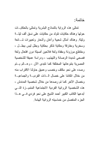 ‫ﺨﺎﺘﻤﺔ:‬
‫ﺘﻤﺘﻠﺊ ﻫﺫﻩ ﺍﻟﺭﻭﺍﻴﺔ ﺒﺎﻟﻨﻤﺎﺫﺝ ﺍﻟﺒﺸﺭﻴﺔ ﻭﺘﻤﺘﻠﺊ ﺒﺎﻟﺤﻜﺎﻴـﺎﺕ‬
‫ﺤﻭﻟﻬﺎ ﻭﻫﻨﺎﻙ ﺤﻜﺎﻴﺎﺕ ﺘﺘﻭﻟﺩ ﻤﻥ ﺤﻜﺎﻴﺎﺕ ﻋﻠﻰ ﻨﺴﻕ ﺃﻟﻑ ﻟﻴﻠـﺔ‬
‫ﻭﻟﻴﻠﺔ. ﻭﻫﻨﺎﻙ ﺃﻤﺜﺎل ﺸﻌﺒﻴﺔ ﻭﺃﻏﺎﻥ ﻭﺃﺸﻌﺎﺭ ﻭﺘﻌﺒﻴﺭﺍﺕ ﺸـﺎﺌﻌﺔ‬
‫ﻭﺴﺨﺭﻴﺔ ﻭﻤﻔﺎﺭﻗﺔ ﻭﺤﻜﺎﻴﺔ ﺘﺫﻜﺭ ﺒﺤﻜﺎﻴﺔ ﻭﺒﻁل ﻟﻴﺱ ﺒﺒﻁـل ،‬
‫ﻭﻤﻘﺎﻁﻊ ﻤﻭﺯﻭﻨﺔ ﻭﻤﻘﻔﺎﺓ ﻭﻟﻐﺔ ﻓﻼﺤﻴﻥ ﺃﺼﻴﻠﺔ ﺩﻭﻥ ﺍﻓﺘﻌﺎل ﻭﻟﻐﺔ‬
‫ﻓﺼﺤﻲ ﺸﺩﻴﺩﺓ ﺍﻟﺭﺼﺎﻨﺔ ﻭﺍﻟﺘﻬﺫﻴﺏ ، ﻭﺩﺭﺍﺴﺔ ﻋﻤﻴﻘﺔ ﻟﻠﺸﺨﺼﻴﺔ‬
‫ﺍﻟﻤﺼﺭﻴﺔ ﺒﺘﻨﻭﻋﺎﺘﻬﺎ ﺍﻟﻤﺨﺘﻠﻔﺔ ﻜﻤﺎ ﺘﺘﺒﺩﻯ ﺍﻵﻥ ، ﻭﻋـﺎﻟﻡ ﻴـﺘﻡ‬
‫ﺭﺼﺩﻩ ﻋﻠﻰ ﻨﺤﻭ ﻤﻜﺜﻑ ﻭﺨﺼﺏ ﻭﻋﻤﻴﻕ ﺤﺎﻭﻟﻨﺎ ﺍﻻﻗﺘﺭﺍﺏ ﻤﻨﻪ‬
‫ﻤﻥ ﺨﻼل ﺍﺘﻜﺎﺌﻨﺎ ﻋﻠﻰ ﺨﺼﺎل ﺍﻟـﺫﺍﺕ ﺍﻟﻔﺭﺩﻴـﺔ ﻭﺍﻟﺠﻤﺎﻋﻴـﺔ‬
‫ﻭﺨﺼﺎل ﺍﻵﺨﺭ ﻜﻤﺎ ﺘﻡ ﺭﺼﺩﻫﺎ ﻤﻥ ﺨﻼل ﺸﺨﺼﻴﺔ ﺍﻟﻤﺩﻨﺩﺵ ،‬
‫ﻫﺫﻩ ﺍﻟﺸﺨﺼﻴﺔ ﺍﻟﺭﻭﺍﺌﻴﺔ ﺍﻟﻔﺭﺩﻴﺔ ﺍﻻﺠﺘﻤﺎﻋﻴﺔ ﺍﻟﻤﺘﻤﻴـﺯﺓ ﺍﻟﺘـﻲ‬
‫ﺃﺒﺩﻋﻬﺎ ﺍﻟﻜﺎﺘﺏ ﺍﻟﻜﺒﻴﺭ ﺃﺤﻤﺩ ﺍﻟﺸﻴﺦ ﻋﻠﻰ ﻨﺤﻭ ﻓﺭﺩﻱ ﻓـﻲ ﻫـﺫﺍ‬
               ‫ﺍﻟﺠﺯﺀ ﺍﻟﻤﻨﻔﺼل ﻤﻥ ﺨﻤﺎﺴﻴﺘﻪ ﺍﻟﺭﻭﺍﺌﻴﺔ ﺍﻟﻬﺎﻤﺔ.‬
 