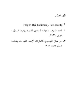 ‫ﺍﻟﻬﻭﺍﻤﺵ‬

           ‫١-‪Frager, R& Fadiman j. Personality‬‬

‫٢- ﺃﺤﻤﺩ ﺍﻟﺸﻴﺦ ، ﺤﻜﺎﻴﺎﺕ ﺍﻟﻤﺩﻨﺩﺵ ﺍﻟﻘﺎﻫﺭﺓ ﺭﻭﺍﻴﺎﺕ ﺍﻟﻬﻼل ،‬
                                    ‫ﻓﺒﺭﺍﻴﺭ ٦٩٩١.‬

‫٣- ﺃﺒﻭ ﺤﻴﺎﻥ ﺍﻟﺘﻭﺤﻴﺩﻱ ﺍﻹﺸﺎﺭﺍﺕ ﺍﻹﻟﻬﻴﺔ، ﺍﻟﻜﻭﻴـﺕ ﻭﻜﺎﻟـﺔ‬
                               ‫ﺍﻟﻤﻁﺒﻭﻋﺎﺕ، ١٨٩١.‬
 