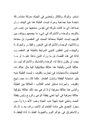 ‫ﺘﺴﺘﻤﺭ ﻭﺘﺘﻭﺍﻟﺩ ﻭﺘﺘﻜﺎﺜﺭ ﻭﺘﻤﻀﻲ ﻓﻲ ﺍﻟﺤﻴﺎﺓ، ﺤﺭﻜﺔ ﻤﺘﻤﺎﺴـﻜﺔ‬
‫ﻨﺎﺒﻀﺔ ﺤﻴﺔ ﺠﻤﺎﻋﻴﺔ ﻭﺤﺭﺓ، ﻟﻴﺴﺕ ﺍﻟﻁﺒﻠﺔ ﻫﻨﺎ ﻫﻲ ﺍﻟﻬﺩﻑ ﺒـل‬
‫ﺼﺩﺍﻫﺎ، ﺃﻱ ﻤﺎ ﻜﺎﻨﺕ ﺘﺘﺭﻜﻪ ﻓﻲ ﻨﻔﻭﺱ ﺴﺎﻤﻌﻴﻬﺎ ﻤﻥ ﺇﺤﺴـﺎﺱ‬
‫ﺒﺎﻟﺘﻭﺤﺩ ﻭﺍﻟﻭﺤﺩﺓ ﻭﺍﻻﺸﺘﺭﺍﻙ ﻓﻲ ﺸﻲﺀ ﻤﺎ ﻴﺠﻤﻌﻬﻡ ﻭﻴﺅﻟﻑ ﺒﻴﻥ‬
‫ﻗﻠﻭﺒﻬﻡ، ﻟﻴﺴﺕ ﺍﻟﻁﺒﻠﺔ ﺒﻤﻌﻨﺎﻫﺎ ﺍﻟﻤﺤﺩﺩ ﻓﻲ ﺍﻟﻤﻘﺼﻭﺩ ﺒل ﻤﻌﻨﺎﻫﺎ‬
‫ﻭﺩﻻﻻﺘﻬﺎ، ﺍﻟﻭﺤﺩﺓ ﻭﺍﻻﺸﺘﺭﺍﻙ ﻓﻲ ﺍﻟﺸﻌﻭﺭ ﻭﺍﻟﻔﻜـﺭ ﻭﺍﻟﺤﺭﻜـﺔ‬
‫ﻭﺍﻟﻬﺩﻑ، ﻟﻴﺱ ﺍﻟﻁﻘﺱ ﺍﻟﺩﻴﻨﻲ ﺍﻟﻤﺭﺘﺒﻁ ﺒﺎﻟﻁﺒﻠﺔ ﻫﻭ ﺍﻟﻤﻘﺼـﻭﺩ‬
‫ﻟﺫﺍﺘﻪ ﻓﻲ ﻫﺫﻩ ﺍﻟﻘﺼﺔ، ﺒل ﻤﺎ ﻭﺭﺍﺀ ﺍﻟﺩﻴﻥ ﺒﺎﻋﺜﺎ ﻋﻠﻴـﻪ ﺃﻭ ﻤـﺎ‬
‫ﻴﺠﺏ ﺃﻥ ﻴﻜﻭﻥ ﺒﺎﻋﺜﺎ ﻟﻪ، ﺍﻟﻭﺤﺩﺓ ﻭﺍﻟﺘﻤﺎﺴﻙ ﻭﺍﻻﺸﺘﺭﺍﻙ ﻟﻴﺴـﺕ‬
‫ﻋﻼﻗﺔ ﺍﻟﻨﺎﺱ ﺒﺎﻟﻁﺒﻠﺔ ﻫﻨﺎ ﻋﻼﻗﺔ ﻤﻴﻜﺎﻨﻴﻜﻴﺔ ﺁﻟﻴﺔ ﻤﺜل ﻋﻼﻗـﺎﺕ‬
‫ﺍﻟﻤﻨﺒﻬﺎﺕ ﺒﺎﻻﺴﺘﺠﺎﺒﺎﺕ ﻓﻲ ﺘﺠﺎﺭﺏ ﺒﺎﻓﻠﻭﻑ ، ﻟﻴﺴﺕ ﺍﻟﻁﺒﻠﺔ ﻤﻨﺒﻪ‬
‫ﻴﺜﻴﺭ ﺍﺴﺘﺠﺎﺒﺔ ﺍﻟﻴﻘﻅﺔ ﻭﺘﻨﺎﻭل ﺍﻟﻁﻌﺎﻡ ﻤﺜﻠﻤﺎ ﻜﺎﻨـﺕ ﻤﺼـﺎﺒﻴﺢ‬
‫ﺒﺎﻓﻠﻭﻑ ﻭﺃﺠﺭﺍﺴﻪ ﺘﺴﺘﺜﻴﺭ ﻟﻌﺎﺏ ﺍﻟﻜﻼﺏ ، ﺍﻟﻌﻼﻗﺔ ﺒﻴﻥ ﺍﻟﻁﺒﻠﺔ‬
‫ﻭﺍﻟﻨﺎﺱ ﻫﻨﺎ ﻋﻼﻗﺔ ﻤﻌﺭﻓﻴﺔ ﺃﻭﻻ ﺜﻡ ﻫﻲ ﺒﻌﺩ ﺫﻟﻙ ﻋﻼﻗﺔ ﺴﻠﻭﻜﻴﺔ‬
‫ﻋﻼﻗﺔ ﻤﻌﺭﻓﻴﺔ ﻓﻲ ﺃﻨﻬﺎ ﺘﻌﻨﻲ ﻴﻘﻅﺔ ﺍﻟﻭﻋﻲ ﻭﺍﻟﺭﻭﺡ ﻭﻟﻴﺱ ﻴﻘﻅﺔ‬
‫ﺍﻟﺠﺴﺩ ﻭﺘﻌﻨﻲ ﺘﻨﺒﻴﻪ ﺸﻬﻴﺔ ﺤﺏ ﺍﻟﺤﻴﺎﺓ ﻭﺤﺏ ﺍﻵﺨـﺭﺓ ﻭﻟـﻴﺱ‬
‫ﻤﺠﺭﺩ ﺍﻟﺘﺠﻤﻊ ﻋﻠﻰ ﻤﺎﺌﺩﺓ ﺍﻟﻁﻌﺎﻡ ﺜﻡ ﺍﻻﻨﺼـﺭﺍﻑ ﺒﻌـﺩ ﺫﻟـﻙ‬
‫ﻭﺍﻻﺴﺘﻐﺭﺍﻕ ﻓﻲ ﻋﻭﺍﻟﻡ ﺍﻟﻨﻭﻡ ﻭﺍﻟﻐﻴﺒﻭﺒﺔ ﺍﻟﻁﺒﻠـﺔ ﺃﺩﺍﺓ ﻟﻠﻴﻘﻅـﺔ‬
 