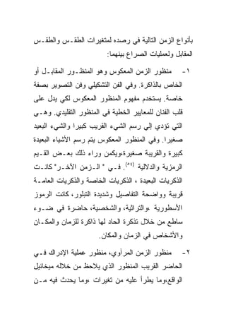 ‫ﺒﺄﻨﻭﺍﻉ ﺍﻟﺯﻤﻥ ﺍﻟﺘﺎﻟﻴﺔ ﻓﻲ ﺭﺼﺩﻩ ﻟﻤﺘﻐﻴﺭﺍﺕ ﺍﻟﻁﻘـﺱ ﻭﺍﻟﻁﻘـﺱ‬
                         ‫ﺍﻟﻤﻘﺎﺒل ﻭﻟﻌﻤﻠﻴﺎﺕ ﺍﻟﺼﺭﺍﻉ ﺒﻴﻨﻬﻤﺎ:‬

‫ﻤﻨﻅﻭﺭ ﺍﻟﺯﻤﻥ ﺍﻟﻤﻌﻜﻭﺱ ﻭﻫﻭ ﺍﻟﻤﻨﻅـﻭﺭ ﺍﻟﻤﻘﺎﺒـل ﺃﻭ‬        ‫١-‬
‫ﺍﻟﺨﺎﺹ ﺒﺎﻟﺫﺍﻜﺭﺓ. ﻭﻓﻲ ﺍﻟﻔﻥ ﺍﻟﺘﺸﻜﻴﻠﻲ ﻭﻓﻥ ﺍﻟﺘﺼﻭﻴﺭ ﺒﺼﻔﺔ‬
‫ﺨﺎﺼﺔ. ﻴﺴﺘﺨﺩﻡ ﻤﻔﻬﻭﻡ ﺍﻟﻤﻨﻅﻭﺭ ﺍﻟﻤﻌﻜﻭﺱ ﻟﻜﻲ ﻴﺩل ﻋﻠﻰ‬
‫ﻗﻠﺏ ﺍﻟﻔﻨﺎﻥ ﻟﻠﻤﻌﺎﻴﻴﺭ ﺍﻟﺨﻁﻴﺔ ﻓﻲ ﺍﻟﻤﻨﻅﻭﺭ ﺍﻟﺘﻘﻠﻴﺩﻱ. ﻭﻫـﻲ‬
‫ﺍﻟﺘﻲ ﺘﺅﺩﻱ ﺇﻟﻲ ﺭﺴﻡ ﺍﻟﺸﻲﺀ ﺍﻟﻘﺭﻴﺏ ﻜﺒﻴﺭﺍ ﻭﺍﻟﺸﻲﺀ ﺍﻟﺒﻌﻴﺩ‬
‫ﺼﻐﻴﺭﺍ. ﻭﻓﻲ ﺍﻟﻤﻨﻅﻭﺭ ﺍﻟﻤﻌﻜﻭﺱ ﻴﺘﻡ ﺭﺴﻡ ﺍﻷﺸﻴﺎﺀ ﺍﻟﺒﻌﻴﺩﺓ‬
‫ﻜﺒﻴﺭﺓ ﻭﺍﻟﻘﺭﻴﺒﺔ ﺼﻐﻴﺭﺓ،ﻭﻴﻜﻤﻥ ﻭﺭﺍﺀ ﺫﻟﻙ ﺒﻌـﺽ ﺍﻟﻘـﻴﻡ‬
‫ﺍﻟﺭﻤﺯﻴﺔ ﻭﺍﻟﺩﻻﻟﻴﺔ )٤٥(. ﻓـﻲ " ﺍﻟـﺯﻤﻥ ﺍﻵﺨـﺭ" ﻜﺎﻨـﺕ‬
‫ﺍﻟﺫﻜﺭﻴﺎﺕ ﺍﻟﺒﻌﻴﺩﺓ ، ﺍﻟﺫﻜﺭﻴﺎﺕ ﺍﻟﺨﺎﺼﺔ ﻭﺍﻟﺫﻜﺭﻴﺎﺕ ﺍﻟﻌﺎﻤـﺔ‬
‫ﻗﺭﻴﺒﺔ ﻭﻭﺍﻀﺤﺔ ﺍﻟﺘﻔﺎﺼﻴل ﻭﺸﺩﻴﺩﺓ ﺍﻟﺘﺒﻠﻭﺭ، ﻜﺎﻨﺕ ﺍﻟﺭﻤﻭﺯ‬
‫ﺍﻷﺴﻁﻭﺭﻴﺔ ،ﻭﺍﻟﺘﺭﺍﺜﻴﺔ، ﻭﺍﻟﺸﺨﺼﻴﺔ، ﺤﺎﻀﺭﺓ ﻓﻲ ﻀـﻭﺀ‬
‫ﺴﺎﻁﻊ ﻤﻥ ﺨﻼل ﺘﺫﻜﺭﺓ ﺍﻟﺤﺎﺩ ﻟﻬﺎ ﺫﺍﻜﺭﺓ ﻟﻠﺯﻤﺎﻥ ﻭﺍﻟﻤﻜـﺎﻥ‬
                      ‫ﻭﺍﻷﺸﺨﺎﺹ ﻓﻲ ﺍﻟﺯﻤﺎﻥ ﻭﺍﻟﻤﻜﺎﻥ.‬

‫ﻤﻨﻅﻭﺭ ﺍﻟﺯﻤﻥ ﺍﻟﻤﺭﺁﻭﻱ، ﻤﻨﻅﻭﺭ ﻋﻤﻠﻴﺔ ﺍﻹﺩﺭﺍﻙ ﻓـﻲ‬         ‫٢-‬
‫ﺍﻟﺤﺎﻀﺭ ﺍﻟﻘﺭﻴﺏ ﺍﻟﻤﻨﻅﻭﺭ ﺍﻟﺫﻱ ﻴﻼﺤﻅ ﻤﻥ ﺨﻼﻟﻪ ﻤﻴﺨﺎﺌﻴل‬
‫ﺍﻟﻭﺍﻗﻊ،ﻭﻤﺎ ﻴﻁﺭﺃ ﻋﻠﻴﻪ ﻤﻥ ﺘﻐﻴﺭﺍﺕ ،ﻭﻤﺎ ﻴﺤﺩﺙ ﻓﻴﻪ ﻤـﻥ‬
 