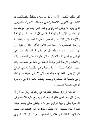 ‫ﺍﻟﺘﻲ ﻅﻠﺕ ﺘﺘﺠﺎﻭﺯ ﺍﻟﺯﻤﻥ ﻭﺘﻬﺭﺏ ﻤﻨﻪ ﻭﺘﺤﺘﻔﻅ ﺒﺨﺼﺎﺌﺼـﻬﺎ‬
‫ﺜﺎﺒﺘﺔ، ﻓﺈﻥ ﺍﻷﻤﺭﻴﻥ ﻜﻼﻫﻤﺎ ﻴﺘﺴﻘﺎﻥ ﻤﻊ ﺫﻟﻙ ﺍﻟﺘﺤﺭﻴﻙ ﺍﻟﺘﺩﺭﻴﺠﻲ‬
‫ﺍﻟﺫﻱ ﻴﻘﻭﻡ ﺒﻪ ﻭﻋﻲ ﺍﻟـﺭﺍﻭﻱ ﻭﺍﻟﺨـﺎﺹ ﺒﺘﺒـﺩﻴل ﻤﻭﺍﻀـﻊ‬
‫ﺍﻷﺸﺨﺎﺹ ﻭﺍﻷﺯﻤﻨﺔ ﻭﺍﻷﻤﻜﻨﺔ، ﻓﺘﺤل ﻜل ﺍﻟﺸﺨﺼﻴﺎﺕ ﻭﺍﻷﻤﻜﻨﺔ‬
‫ﻭﺍﻷﺯﻤﻨﺔ ﺍﻟﺘﻲ ﻜﺎﻨﺕ ﻓﻲ ﺍﻟﻤﺎﻀﻲ ﻤﺤل ﺸﺨﺼـﻴﺎﺕ ﻭﺃﻤﻜﻨـﺔ‬
‫ﻭﺃﺯﻤﻨﺔ ﺍﻟﺤﺎﻀﺭ، ﺒل ﺭﺒﻤﺎ ﻜﺎﻥ ﺍﻷﻤﺭ ﺍﻷﻜﺜﺭ ﺩﻗﺔ ﺃﻥ ﻨﻘﻭل ﺃﻥ‬
‫ﺍﻷﻤﺭ ﻟﻴﺱ ﻤﺠﺭﺩ ﺘﺤﺭﻴﻙ، ﺒل ﻫﻭ ﻤﻘﺎﻭﻤﺔ ﻟﻠﺘﺤﺭﻴﻙ، ﻓـﻭﻋﻲ‬
‫ﺍﻟﺭﺍﻭﻱ ﻴﺭﻓﺽ ﺘﻠﻙ ﺍﻟﺘﺤﻭﻻﺕ ﺍﻟﺘﻲ ﻁﺭﺃﺕ ﻋﻠﻰ ﺍﻟﺸﺨﺼـﻴﺎﺕ‬
‫ﻭﺍﻷﻤﻜﻨﺔ ﻭﺍﻷﺯﻤﻨﺔ ﻟﻜﻥ ﻭﺍﻗﻌﺔ ﺍﻟﺤﻘﻴﻘـﻲ ﻴﺘﻌﻠـﻕ ﺒﺸﺨﺼـﻴﺎﺕ‬
‫ﻤﻌﻴﻨﺔ ﻭﺃﻤﻜﻨﺔ ﻤﻌﻴﻨﺔ ﻭﺃﺯﻤﻨﺔ ﻤﻌﻴﻨﺔ ﻭﻫﻲ ﺒﺎﻟﻨﺴﺒﺔ ﻟﻪ ﻫﻲ ﺍﻟﻭﺍﻗﻊ‬
‫ﺍﻟﺘﻲ ﻻ ﻴﻘﺒل ﻭﺍﻗﻌﺎ ﺩﻭﻨﻪ ﻭﺍﻟﺤﻘﻴﻘﺔ ﺍﻟﺘﻲ ﻻ ﻴﻘﺒل ﺤﻘﻴﻘﺔ ﺴـﻭﺍﻫﺎ،‬
‫ﻭﻫﻲ ﺒﺎﻟﻨﺴﺒﺔ ﻟﻪ ﺤﺎﻀﺭﺓ ﻭﺠﺎﺜﻤﻪ ﻭﻗﺎﺌﻤﺔ ﺩﺍﺌﻤـﺎ ﻓـﻲ ﺩﺍﺌـﺭﺓ‬
                                 ‫ﺍﻟﻭﻋﻲ ﻤﻀﻴﺌﺔ ﻭﻤﺴﺘﻤﺭﺓ.‬

‫ﻴﻭﺍﺠﻪ ﺍﻟﺭﺍﻭﻱ ﺼﺩﻴﻕ ﻁﻔﻭﻟﺘﻪ ﻓﻲ ﺭﺠﻭﻟﺘﻪ ﻭﻫﻭ ﻤـﺎ ﺯﺍل‬
‫ﻴﺤﻤل ﻜل ﺨﺼﺎﺌﺹ ﻁﻔﻭﻟﺘﻪ ﻴﺤﺎﺩﺜﻪ ﻭﻴﻁﺭﺡ ﻋﻠﻴﻪ ﺍﻷﺴﺌﻠﺔ ﻭﻓﻲ‬
‫ﻜل ﻤﺭﺓ ﻴﻁﺭﺡ ﻓﻴﻬﺎ ﺍﻟﺭﺍﻭﻱ ﺴﺅﺍﻻ ﻻ ﻴﻨﺘﻅﺭ ﺤﺘﻰ ﻴﺴﻤﻊ ﺇﺠﺎﺒﺔ‬
‫ﺍﻟﺴﺅﺍل ﻤﻥ ﺼﺩﻴﻘﻪ ، ﺒل ﻴﻨﻁﻠﻕ ﺒﺫﺍﻜﺭﺘﻪ ﺇﻟﻰ ﻫﻨﺎﻙ، ﺇﻟﻰ ﺤﻴﺙ‬
‫ﻁﻔﻭﻟﺘﻬﻤﺎ ﺍﻟﻤﺘﻔﺘﺤﺔ ﻭﺃﺤﻼﻤﻬﺎ ﺍﻟﻤﺘﻨﺎﻤﻴﺔ ﻭﺤﻴﺙ ﻜﺎﻥ ﺍﻟﺸـﺎﺒﻭﺭﻱ‬
 