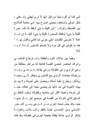 ‫ﺃﻤﻲ ﻜﻤﺎ ﻟﻡ ﺃﻜﺭﻩ ﺸﻴﺌﺎ ﻤﻥ ﻗﺒل ﺃﻨﻬﺎ ﻻ ﺘﺭﻯ ﻟﻬﻔﺘﻲ ﻭﺸـﻐﻔﻲ ،‬
‫ﺘﻨﻜﺭ ﺸﻭﻗﻲ ﻭﺘﺴﺘﺨﻑ ﺒﺤﻨﻴﻨﻲ ﺃﺼﺭﺡ ﺒﻬﺎ: ﺃﻤﻲ ﻤﻌﺫﺒﺔ ﺍﻟﻤﻼﻤﺢ‬
‫ﺒﻴﻥ ﺍﻟﻀﺤﻙ ﻭﺍﻟﺭﺜﺎﺀ: " ﺇﺫﻥ ﺍﻟﻠﻴﻠﺔ ﻴﺎ ﺒﻨﻲ ﺃﻭﻗﻅـﻙ ﻟﻠﺴـﺤﻭﺭ!‬
‫ﺍﻟﻠﻴﻠﺔ ﻴﺎ ﺒﻨﻲ! ﺃﻭﻗﻅﻙ ﻟﻠﺴﺤﻭﺭ! ﺍﻟﻠﻴﻠﺔ ﻴﺎ ﺒﻨﻲ! ﺍﻟﻠﻴﻠـﺔ ﺇﻥ ﺸـﺎﺀ‬
‫ﺍﷲ!" ﻻ ﺘﻌﺯﻴﻨﻲ ﺍﻟﻜﻠﻤﺎﺕ ﺃﺒﻜﻲ ﺤﺯﻨﻲ ﻟﻤﺎ ﻓﺎﺘﻨﻲ ﻭﺃﻗﻭل ﻟﻬـﺎ: "‬
‫ﻫﺫﺍ ﻤﺎ ﺘﻘﻭﻟﻴﻥ ﻓﻲ ﻜل ﻤﺭﺓ ﻭﻻ ﺃﺼﺤﻭ ﻟﻠﺴﺤﻭﺭ ﺃﺒـﺩﺍ! ﺁﻩ ﻴـﺎ‬
                                                      ‫ﺃﻨﺎ!".‬

‫ﻭﻓﻴﻤﺎ ﺒﻴﻥ ﺤﺎﻻﺕ ﺍﻟﻨﻭﻡ ﻭﺍﻟﻴﻘﻅﺔ ﻭﺍﺴـﺘﺭﺠﺎﻉ ﺍﻟﻤﺎﻀـﻲ‬
‫ﻭﺇﺩﺭﺍﻙ ﺍﻟﺤﺎﻀﺭ ﺘﻤﻀﻲ ﺍﻟﻘﺼﺔ ﻜﺎﺸﻔﺔ ﻟﻨﺎ ﻤﺭﺍﺤل ﻤﺨﺘﻠﻔﺔ ﻤﻥ‬
‫ﻭﻋﻲ ﺍﻟﺭﺍﻭﻱ ﻭﻋﻲ ﻁﻔﻭﻟﺘﻪ ﻭﻭﻋﻲ ﻴﻔﺎﻋﺘـﻪ ﻭﻭﻋـﻲ ﺭﺸـﺩﻩ‬
‫ﻭﺭﺠﻭﻟﺘﻪ ﻴﺘﺤﺎﺩﺙ ﺍﻟﺭﺍﻭﻱ ﻤﻊ ﺍﻟﺸﺎﺒﻭﺭﻱ ﻭﻴﻨﻅﺭ ﺇﻟـﻰ ﻭﺠﻬـﻪ‬
‫ﻭﻴﺘﺫﻜﺭ، ﻭﻴﻁﺭﺡ ﻋﻠﻴﻪ ﺃﺴﺌﻠﺘﻪ ﻭﻴﺤﺼل ﻋﻠﻰ ﺃﺠﻭﺒﺘﻪ ﻭﻻ ﻴﻬـﺘﻡ‬
‫ﺒﻬﺫﻩ ﺍﻷﺠﻭﺒﺔ ﻓﻲ ﺤﺩ ﺫﺍﺘﻬﺎ ﺒل ﻴﻤﻀﻲ ﺒﻌﻴﺩﺍ ﺇﻟﻰ ﻫﻨﺎﻙ، ﺤﻴﻨـﺎ‬
‫ﺇﻟﻰ ﻏﺭﺒﺘﻪ ﻭﺃﺤﻴﺎﻨﺎ ﺃﻜﺜﺭ ﺇﻟﻰ ﻤﺎﻀﻴﻪ ﻭﻁﻔﻭﻟﺘﻪ ﻭﻴﻌﻭﺩ ﺍﻟﻤﻘﻁـﻊ‬
‫ﺍﻟﺴﺎﺒﻕ ﺍﻟﺫﻱ ﺫﻜﺭﻨﺎﻩ ﻤﻥ ﺍﻟﻘﺼﺔ ﻓﻲ ﻤﻭﻀﻊ ﺁﺨﺭ ﺘـﺎل ﻤﻨﻬـﺎ‬
‫ﻴﻌﻭﺩ ﻭﻗﺩ ﺤﻤل ﺸﺤﻨﻪ ﺃﺨﺭﻯ ﻤـﻥ ﺍﻟـﻭﻋﻲ ﻭﻤـﻥ ﺍﻟﺸـﻌﻭﺭ‬
‫ﺍﻹﻨﺴﺎﻨﻲ ﻭﻤﻥ ﺍﻹﺤﺴﺎﺱ ﺃﻴﻀﺎ ﺒﺎﻟﻔﻘﺩ ﻭﺍﻻﺴـﺘﻼﺏ ﻭﺍﻟﻌﺯﻟـﺔ‬
‫ﻴﺘﺫﻜﺭ ﺍﻟﺭﺍﻭﻱ ﺤﺎﺩﺜﺔ ﻴﻘﻅﺔ ﻤﻔﺠﻌﺔ ﺃﺨﺭﻯ ﻓﻲ ﻁﻔﻭﻟﺘﻪ ﻭﻗﺩ ﻓﺎﺘﻪ‬
 