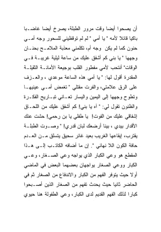 ‫ﺃﻥ ﻴﺼﺤﻭﺍ ﺃﻴﻀﺎ ﻭﻗﺕ ﻤﺭﻭﺭ ﺍﻟﻁﺒﻠﺔ، ﻴﺼﺭﺥ ﺃﻴﻀﺎ ﻏﺎﻀـﺒﺎ‬
‫ﺒﺎﻜﻴﺎ ﻗﺎﺌﻼ ﻷﻤﻪ " ﻴﺎ ﺃﻤﻲ " ﻟﻡ ﻟﻡ ﺘﻭﻗﻅﻴﻨﻲ ﻟﻠﺴﺤﻭﺭ ﻭﺠﻪ ﺃﻤـﻲ‬
‫ﺤﻨﻭﻥ ﻜﻤﺎ ﻟﻡ ﻴﻜﻥ ﻭﺠﻪ ﺃﻡ، ﺘﻜﻠﻤﻨﻲ ﻤﻌﺫﺒﺔ ﺍﻟﻤﻼﻤـﺢ ﺒﺤﻨـﺎﻥ‬
‫ﻭﺠﻬﻬﺎ " ﻴﺎ ﺒﻨﻲ ﻜﻡ ﺃﺸﻔﻕ ﻋﻠﻴﻙ ﻤﻥ ﺴﺎﻋﺔ ﻟﻴﻠﻴﺔ ﻏﺭﻴﺒـﺔ ﻓـﻲ‬
‫ﺍﻟﻭﻗﺎﺕ" ﺃﻨﺘﺤﺏ ﻷﻤﻲ ﻤﻔﻁﻭﺭ ﺍﻟﻘﻠﺏ ﺒﻭﺠﻴﻌﺔ ﺍﻷﻤﺎﻨـﺔ ﺍﻟﺜﻘﻴﻠـﺔ‬
‫ﺍﻟﻤﻘﺩﺭﺓ ﺃﻗﻭل ﻟﻬﺎ: " ﻴﺎ ﺃﻤﻲ ﻫﺫﻩ ﺍﻟﺴﺎﻋﺔ ﻤﻭﻋﺩﻱ ، ﻭﺍﻟﻌـﺯﻑ‬
‫ﻋﻠﻰ ﺍﻟﺭﻕ ﻋﻼﻤﺘﻲ، ﻭﺍﻟﻔﺭﺕ ﻤﻘﺘﻠﻲ " ﺘﻐﻤﺽ ﺃﻤـﻲ ﻋﻴﻨﻴﻬـﺎ‬
‫ﻭﺘﻁﻭﺡ ﻭﺠﻬﻬﺎ ﺇﻟﻰ ﺍﻟﻴﻤﻴﻥ ﻭﺍﻟﻴﺴﺎﺭ ﺘﻌـﺎﻨﻲ ﺘﺒـﺎﺭﻴﺢ ﺍﻟﻔﻜـﺭﺓ‬
‫ﻭﺍﻟﻅﻨﻭﻥ ﺘﻘﻭل ﻟﻲ: " ﺁﻩ ﻴﺎ ﺒﻨﻲ! ﻜﻡ ﺃﺸﻔﻕ ﻋﻠﻴﻙ ﻤﻥ ﺍﻟﻠﺤـﺎﻕ‬
‫ﺇﺸﻔﺎﻗﻲ ﻋﻠﻴﻙ ﻤﻥ ﺍﻟﻔﻭﺕ! ﻴﺎ ﻁﻔﻠﻲ ﻴﺎ ﺒﻥ ﺭﺤﻤﻲ! ﺤﺸﺕ ﻋﻨﻙ‬
‫ﺍﻷﻗﺩﺍﺭ ﺒﻴﺩﻱ ، ﺒﻴﻨﺎ ﺃﺭﻀﻌﻙ ﻟﺒﺎﻥ ﻗﺩﺭﻱ! " ﻭﺼـﻭﺕ ﺍﻟﻁﺒﻠـﺔ‬
‫ﻴﻘﺘﺭﺏ، ﺇﻴﻘﺎﻋﻬﺎ ﺍﻟﻐﺭﻴﺏ ﺒﻌﻴﺩ ﻏﺎﺌﺭ ﺴﺤﻴﻕ ﻴﺘﺴﻠﻕ ﻤـﻥ ﺍﻟﻌـﺩﻡ‬
‫ﺤﺎﻓﺔ ﺍﻟﻜﻭﻥ ﺍﻟﻼ ﻨﻬﺎﺌﻲ ". ﺇﻥ ﻤﺎ ﺃﻀﺎﻓﻪ ﺍﻟﻜﺎﺘـﺏ ﺇﻟـﻰ ﻫـﺫﺍ‬
‫ﺍﻟﻤﻘﻁﻊ ﻫﻭ ﻭﻋﻲ ﺍﻟﻜﺒﺎﺭ ﺍﻟﺫﻱ ﻴﻭﺍﺠﻪ ﻭﻋﻲ ﺍﻟﺼـﻐﺎﺭ، ﻭﻋـﻲ‬
‫ﺍﻟﻜﺒﺎﺭ ﻭﻭﻋﻲ ﺍﻟﺼﻐﺎﺭ ﻴﻭﺍﺠﻬﺎﻥ ﺒﻌﻀﻬﻤﺎ ﺍﻟﺒﻌﺽ ﻓﻲ ﺍﻟﻤﺎﻀﻲ‬
‫ﺃﻭﻻ ﺤﻴﺙ ﻴﺘﻭﻓﺭ ﺍﻟﻔﻬﻡ ﻤﻥ ﺍﻟﻜﺒﺎﺭ ﻭﺍﻻﻨﺩﻓﺎﻉ ﻤﻥ ﺍﻟﺼﻐﺎﺭ ﺜﻡ ﻓﻲ‬
‫ﺍﻟﺤﺎﻀﺭ ﺜﺎﻨﻴﺎ ﺤﻴﺙ ﻴﺤﺩﺙ ﺘﻔﻬﻡ ﻤﻥ ﺍﻟﺼﻐﺎﺭ ﺍﻟﺫﻴﻥ ﺃﺼـﺒﺤﻭﺍ‬
‫ﻜﺒﺎﺭﺍ ﻟﺫﻟﻙ ﺍﻟﻔﻬﻡ ﺍﻟﻘﺩﻴﻡ ﻟﺩﻯ ﺍﻟﻜﺒﺎﺭ، ﻭﻋﻲ ﺍﻟﻁﻔﻭﻟﺔ ﻫﻨﺎ ﺤﻴﻭﻱ‬
 