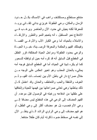 ‫ﻤﻨﺩﻓﻊ ﻤﺴﺘﻁﻠﻊ ﻭﻤﺴﺘﻜﺸﻑ ﺭﺍﻏﺏ ﻓﻲ ﺍﻻﻤﺴﺎﻙ ﺒﻜـل ﺤـﺩﻭﺩ‬
‫ﺍﻟﺯﻤﺎﻥ ﻭﺍﻟﻤﻜﺎﻥ، ﻭﻋﻲ ﺍﻟﻁﻔﻭﻟﺔ ﻏﺭﻴﺯﻱ ﺒﺩﺍﺌﻲ ﺘﻠﻘـﺎﺌﻲ ﻴﺭﻴـﺩ‬
‫ﻟﻠﻤﻌﺭﻓﺔ ﻟﻜﻨﻪ ﻴﻌﻴﺵ ﻓﻲ ﺤﺩﻭﺩ ﺍﻵﻥ ﻭﺍﻟﺤﺎﻀﺭ ﻭﻴﺭﻏـﺏ ﻓـﻲ‬
‫ﺍﻻﻨﺩﻓﺎﻉ ﻨﺤﻭ ﺍﻟﻤﺴﺘﻘﺒل ، ﺃﻨﻪ ﻴﺘﻌﺠﻡ ﺍﻟﻨﻤﻭ ﻭﺍﻟﺘﻁﻭﺭ ﻭﺍﻻﺭﺘﻘـﺎﺀ‬
‫ﻭﺍﻻﻤﺘﻼﺀ ﺒﺎﻟﺤﻴﺎﺓ، ﺃﻤﺎ ﻭﻋﻲ ﺍﻟﻜﺒﺎﺭ ﺍﻷﺏ ﻭﺍﻷﻡ ﻓـﻲ ﺍﻟﻘﺼـﺔ‬
‫ﻭﻓﻴﻤﺘﻠﻙ ﺍﻟﻔﻬﻡ ﻭﺍﻟﺤﻜﻤﺔ ﻭﺍﻟﻤﻌﺭﻓﺔ ﺍﻟﺭﺼـﻴﻨﺔ، ﺨﺒـﺭﺓ ﺍﻟﺤﻴـﺎﺓ‬
‫ﻭﺍﻟﻭﻋﻲ ﺒﺤﺩﻭﺩ ﺍﻟﻁﻔﻭﻟﺔ ﻭﻤﺭﺍﺤل ﺍﻟﺤﻴﺎﺓ ﺍﻟﻤﺨﺘﻠﻔﺔ، ﻗﺭﺭ ﺍﻟﻁﻔل‬
‫ﻓﻲ ﺍﻟﻤﻘﻁﻊ ﻗﺒل ﺍﻟﺴﺎﺒﻕ ﺃﻨﻪ ﻗﺩ ﻜﺭﻩ ﺃﻤﻪ ﺤﻴﻥ ﻟﻡ ﺘﻭﻗﻅﻪ ﻟﻠﺴﺤﻭﺭ‬
‫ﻜﻤﺎ ﻟﻡ ﻴﻜﺭﻩ ﺸﻴﺌﺎ ﻓﻲ ﺍﻟﺤﻴﺎﺓ، ﺃﻤﺎ ﻓﻲ ﺍﻟﻤﻘﻁﻊ ﺍﻟﺴﺎﺒﻕ ﻓﻭﺠﻪ ﺃﻤﻪ‬
‫ﻴﻤﺘﻠﻲﺀ ﺒﺎﻟﺤﻨﺎﻥ ﺍﻟﻤﻌﺫﺏ ﻭﻫﻭ ﺘﻌﺒﻴﺭ ﺍﻨﻌﻜﺱ ﻋﻠﻰ ﺍﻟﻭﺠﻪ ﻤـﻥ‬
‫ﺨﻼل ﺼﺭﺍﻉ ﺩﺍﺭ ﻓﻲ ﺒﺎﻁﻥ ﺍﻷﻡ ﺒﻴﻥ ﺇﺤﺴﺎﺴـﺎﺕ ﺍﻟﻔﻬـﻡ ﺜـﻡ‬
‫ﺍﻟﺨﻭﻑ ﻭﺍﻟﺸﻔﻘﺔ ﻭﺍﻟﺤﺏ ﻭﺍﻟﺘﻌﺎﻁﻑ ﻭﺍﻟﺤﻨﺎﻥ ﻭﻗﺩ ﺍﻋﺘﻤل ﻜـل‬
‫ﺫﻟﻙ ﺒﺒﺎﻁﻨﻬﺎ ﻭﻫﻲ ﺘﻌﺎﻨﻲ ﺼﺭﺍﻋﺎﺘﻬﺎ ﺒﻴﻥ ﻓﻬﻤﻬﺎ ﻟﻠﺤﻴﺎﺓ ﻭﺇﺸﻔﺎﻗﻬﺎ‬
‫ﻋﻠﻰ ﻁﻔﻠﻬﺎ ﻤﻥ ﺍﻨﺩﻓﺎﻋﻪ ﻭﺭﻏﺒﺘﻪ ﻓﻲ ﺍﻟﻭﺼﻭل ﻗﺒل ﻤﻭﻋﺩﻩ. ﺃﻥ‬
‫ﺍﻟﻔﻬﻡ ﺍﻟﻤﻀﺎﻑ ﺇﻟﻰ ﺍﻟﻭﻋﻲ ﻓﻲ ﻫﺫﻩ ﺍﻟﻤﻘﻁﻊ ﻟﻴﺱ ﻤﻀﺎﻓﺎ ﺇﻟـﻰ‬
‫ﻭﻋﻲ ﺍﻷﻡ ﻓﺤﺴﺏ، ﺒل ﻫﻭ ﻤﻀﺎﻑ ﺃﻜﺜﺭ ﺇﻟﻰ ﻭﻋﻲ ﺍﻟﻁﻔل، ﺃﻭ‬
‫ﻫﻭ ﻓﻬﻡ ﻤﻀﺎﻑ ﺇﻟﻰ ﻭﻋﻲ ﺍﻟﺭﺍﻭﻱ ﺍﻟﺭﺍﺸﺩ ﺍﻟـﺫﻱ ﻴﻨﻅـﺭ ﺍﻵﻥ‬
    ‫ﺇﻟﻰ ﻨﻔﺴﻪ ﻓﻲ ﻤﺴﻘﺎﻁ ﻀﻭﺀ ﺫﺍﻜﺭﺘﻪ ﺃﻴﺎﻡ ﻜﺎﻥ ﻁﻔﻼ ﻤﻨﺩﻓﻌﺎ.‬
 