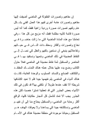 ‫ﺇﻥ ﻤﻔﺎﻫﻴﻡ ﻭﺘﺼﻭﺭﺍﺕ ﺍﻟﻁﻔﻭﻟﺔ ﻓﻲ ﺍﻟﻤﺎﻀﻲ ﺃﻀﻴﻔﺕ ﺇﻟﻴﻬﺎ‬
‫ﻤﻔﺎﻫﻴﻡ ﻭﺘﺼﻭﺭﺍﺕ ﻫﺎﻤﺔ ﺃﺨﺭﻯ ﻟﻔﻬﻡ ﻫﺫﺍ ﺍﻟﻌﻤل ﺍﻟﻔﻨﻲ ﺒﺸـﻜل‬
‫ﻋﺎﻡ ﻭﻟﻔﻬﻡ ﺘﺼﻭﺭﺍﺕ ﺼﻭﺭﺓ ﻭﺭﺩﻴﺔ ﺯﺍﻫﻴﺔ ﻓﻘﻁ، ﻜﻤﺎ ﺃﻨﻪ ﻟﻴﺱ‬
‫ﺼﻭﺭﺓ ﻗﺎﺘﻤﺔ ﻜﺄﺒﻴﻪ ﻤﻅﻠﻤﺔ ﻓﻘﻁ، ﺃﻨﻪ ﻤﺯﻴﺞ ﻤﻥ ﻜل ﻫﺫﺍ ، ﻭﻓﻲ‬
‫ﺘﻌﺎﻤﻠﻨﺎ ﻤﻊ ﻫﺫﻩ ﺍﻟﻤﺎﺩﺓ ﺍﻟﻤﺎﻀﻴﺔ ﺍﻟﺘﻲ ﻤﺎ ﺯﺍﻟﺕ ﺤﺎﻀـﺭﺓ ﻓـﻲ‬
‫ﻨﺨﺎﻉ ﻭﺘﺼﻭﺭﺍﺕ ﻭﺃﻓﻜﺎﺭ ﻭﻤﻌﺘﻘـﺩﺍﺕ ﺍﻟﻨـﺎﺱ ﻓـﻲ ﺤﻴـﺎﺘﻬﻡ‬
‫ﻭﺘﻔﺎﻋﻼﺘﻬﻡ ﻴﻨﺒﻐﻲ ﺃﻥ ﻨﺴﺘﻌﻴﻥ ﺒﺎﻟﻔﻬﻡ ﻭﺍﻟﻌﻘل ﻜﻲ ﻨﺼـل ﺇﻟـﻰ‬
‫ﺍﻟﻨﻘﺎﻁ ﺍﻟﻤﻀﻴﺌﺔ ﻓﻲ ﺫﻟﻙ ﺍﻟﻤﺎﻀﻲ ﻭﻨﻨﻤﻴﻬﺎ ﻭﻨﺴﺘﻔﻴﺩ ﺒﻬـﺎ ﻓـﻲ‬
‫ﺍﻟﺤﺎﻀﺭ ﻭﺍﻟﻤﺴﺘﻘﺒل ﺜﻤﺔ ﻨﻘﺎﻁ ﻤﻀﻴﺌﺔ ﻓﻲ ﺍﻟﻤﺎﻀﻲ ﻓﻌﻼ ﺤﺎﻭل‬
‫ﺍﻟﻜﺎﺘﺏ ﻭﻀﻊ ﻴﺩﻩ ﻋﻠﻴﻬﺎ ﺨﻼل ﻋﻤﻠﻪ ﻫﻨﺎﻙ ﺍﻟﺘﻤﺎﺴـﻙ ﺍﻟﻤﻔﺘﻘـﺩ‬
‫ﻭﺍﻟﺘﻜﺎﺘﻑ ﺍﻟﻀﺎﺌﻊ ﻭﺍﻟﺘﺴﺎﻨﺩ ﺍﻟﻤﺴﻠﻭﺏ ﻭﺍﻟﻭﺤﺩﺓ ﺍﻟﻐﺎﺌﺒﺔ، ﻜﺎﻨـﺕ‬
‫ﻫﻨﺎﻙ ﺃﺸﻴﺎﺀ ﻓﻲ ﺍﻟﻤﺎﻀﻲ ﻴﻠﻡ ﻨﻔﻬﻤﻬﺎ ﺠﻴﺩﺍ ﻓﻠﻡ ﻻ ﻨﻌﻴﺩ ﺍﻜﺘﺸﺎﻓﻬﺎ‬
‫ﺸﺭﻴﻁﺔ ﺃﻻ ﻨﻘﻑ ﻋﻨﺩﻫﺎ ﻁﻭﻴﻼ ﺃﻭ ﻨﻜﺘﻔﻲ ﺒﻬﺎ؟ ﻗﺩ ﺘﻜﻭﻥ ﻓﻲ ﺘﻠﻙ‬
‫ﺍﻷﺸﻴﺎﺀ ﺒﻌﺽ ﺍﻟﺠﺫﻭﺭ ﺍﻟﺘﻲ ﻗﺩ ﺘﻌﻁﻴﻨﺎ ﺘﻤﺎﻴﺯﺍ ﺨﺼﺒﺎ، ﻟﻜﻥ ﻫﺫﻩ‬
‫ﺍﻟﺠﺫﻭﺭ ﻴﺠﺏ ﺃﻻ ﺘﻤﺘﺩ ﻟﺘﺸﻤل ﻜل ﺃﺸﺠﺎﺭ ﺤﻜﺎﻴﺘﻨﺎ ﻜﻠﻬﺎ، ﺍﻟﻭﺍﻗﻊ‬
‫ﺃﻜﺜﺭ ﺭﺤﺎﺒﺔ ﻤﻥ ﺍﻟﻤﺎﻀﻲ، ﻭﺍﻟﻤﺴﺘﻘﺒل ﻴﺤﺘﺎﺝ ﻤﻨﺎ ﺇﻟﻰ ﺃﻥ ﻨﻔﻬـﻡ‬
‫ﺍﻟﻤﺎﻀﻲ ﻭﻨﺴﺘﻜﺸﻔﻪ ﺠﻴﺩﺍ ﻜﻲ ﻴﺴﺎﻋﺩﻨﺎ ﻭﻻ ﻴﻌﻭﻗﻨﺎ، ﺍﻟﻬﺩﻑ ﻫـﻭ‬
‫ﺍﻟﻤﺴﺘﻘﺒل ﻭﺤﻴﺎﺘﻨﺎ ﻤﻭﺠﻭﺩﺓ ﻓﻲ ﻤﻨﻁﻘﺔ ﻤﻀﻴﺌﺔ ﻫﻨﺎﻙ ﻓﻲ ﺍﻷﻤـﺎﻡ‬
 