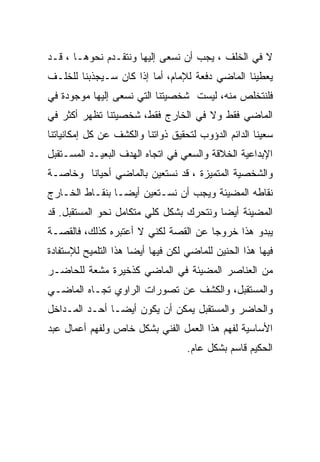 ‫ﻻ ﻓﻲ ﺍﻟﺨﻠﻑ ، ﻴﺠﺏ ﺃﻥ ﻨﺴﻌﻰ ﺇﻟﻴﻬﺎ ﻭﻨﺘﻘـﺩﻡ ﻨﺤﻭﻫـﺎ ، ﻗـﺩ‬
‫ﻴﻌﻁﻴﻨﺎ ﺍﻟﻤﺎﻀﻲ ﺩﻓﻌﺔ ﻟﻺﻤﺎﻡ، ﺃﻤﺎ ﺇﺫﺍ ﻜﺎﻥ ﺴـﻴﺠﺫﺒﻨﺎ ﻟﻠﺨﻠـﻑ‬
‫ﻓﻠﻨﺘﺨﻠﺹ ﻤﻨﻪ، ﻟﻴﺴﺕ ﺸﺨﺼﻴﺘﻨﺎ ﺍﻟﺘﻲ ﻨﺴﻌﻰ ﺇﻟﻴﻬﺎ ﻤﻭﺠﻭﺩﺓ ﻓﻲ‬
‫ﺍﻟﻤﺎﻀﻲ ﻓﻘﻁ ﻭﻻ ﻓﻲ ﺍﻟﺨﺎﺭﺝ ﻓﻘﻁ، ﺸﺨﺼﻴﺘﻨﺎ ﺘﻅﻬﺭ ﺃﻜﺜﺭ ﻓﻲ‬
‫ﺴﻌﻴﻨﺎ ﺍﻟﺩﺍﺌﻡ ﺍﻟﺩﺅﻭﺏ ﻟﺘﺤﻘﻴﻕ ﺫﻭﺍﺘﻨﺎ ﻭﺍﻟﻜﺸﻑ ﻋﻥ ﻜل ﺇﻤﻜﺎﻨﻴﺎﺘﻨﺎ‬
‫ﺍﻹﺒﺩﺍﻋﻴﺔ ﺍﻟﺨﻼﻗﺔ ﻭﺍﻟﺴﻌﻲ ﻓﻲ ﺍﺘﺠﺎﻩ ﺍﻟﻬﺩﻑ ﺍﻟﺒﻌﻴـﺩ ﺍﻟﻤﺴـﺘﻘﺒل‬
‫ﻭﺍﻟﺸﺨﺼﻴﺔ ﺍﻟﻤﺘﻤﻴﺯﺓ ، ﻗﺩ ﻨﺴﺘﻌﻴﻥ ﺒﺎﻟﻤﺎﻀﻲ ﺃﺤﻴﺎﻨﺎ ﻭﺨﺎﺼـﺔ‬
‫ﻨﻘﺎﻁﻪ ﺍﻟﻤﻀﻴﺌﺔ ﻭﻴﺠﺏ ﺃﻥ ﻨﺴـﺘﻌﻴﻥ ﺃﻴﻀـﺎ ﺒﻨﻘـﺎﻁ ﺍﻟﺨـﺎﺭﺝ‬
‫ﺍﻟﻤﻀﻴﺌﺔ ﺃﻴﻀﺎ ﻭﻨﺘﺤﺭﻙ ﺒﺸﻜل ﻜﻠﻲ ﻤﺘﻜﺎﻤل ﻨﺤﻭ ﺍﻟﻤﺴﺘﻘﺒل. ﻗﺩ‬
‫ﻴﺒﺩﻭ ﻫﺫﺍ ﺨﺭﻭﺠﺎ ﻋﻥ ﺍﻟﻘﺼﺔ ﻟﻜﻨﻲ ﻻ ﺃﻋﺘﺒﺭﻩ ﻜﺫﻟﻙ، ﻓﺎﻟﻘﺼـﺔ‬
‫ﻓﻴﻬﺎ ﻫﺫﺍ ﺍﻟﺤﻨﻴﻥ ﻟﻠﻤﺎﻀﻲ ﻟﻜﻥ ﻓﻴﻬﺎ ﺃﻴﻀﺎ ﻫﺫﺍ ﺍﻟﺘﻠﻤﻴﺢ ﻟﻺﺴﺘﻔﺎﺩﺓ‬
‫ﻤﻥ ﺍﻟﻌﻨﺎﺼﺭ ﺍﻟﻤﻀﻴﺌﺔ ﻓﻲ ﺍﻟﻤﺎﻀﻲ ﻜﺫﺨﻴﺭﺓ ﻤﺸﻌﺔ ﻟﻠﺤﺎﻀـﺭ‬
‫ﻭﺍﻟﻤﺴﺘﻘﺒل، ﻭﺍﻟﻜﺸﻑ ﻋﻥ ﺘﺼﻭﺭﺍﺕ ﺍﻟﺭﺍﻭﻱ ﺘﺠـﺎﻩ ﺍﻟﻤﺎﻀـﻲ‬
‫ﻭﺍﻟﺤﺎﻀﺭ ﻭﺍﻟﻤﺴﺘﻘﺒل ﻴﻤﻜﻥ ﺃﻥ ﻴﻜﻭﻥ ﺃﻴﻀـﺎ ﺃﺤـﺩ ﺍﻟﻤـﺩﺍﺨل‬
‫ﺍﻷﺴﺎﺴﻴﺔ ﻟﻔﻬﻡ ﻫﺫﺍ ﺍﻟﻌﻤل ﺍﻟﻔﻨﻲ ﺒﺸﻜل ﺨﺎﺹ ﻭﻟﻔﻬﻡ ﺃﻋﻤﺎل ﻋﺒﺩ‬
                                   ‫ﺍﻟﺤﻜﻴﻡ ﻗﺎﺴﻡ ﺒﺸﻜل ﻋﺎﻡ.‬
 