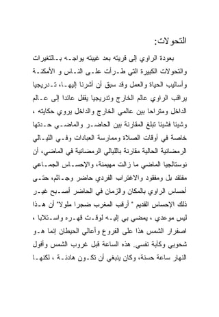 ‫ﺍﻟﺘﺤﻭﻻﺕ:‬
‫ﺒﻌﻭﺩﺓ ﺍﻟﺭﺍﻭﻱ ﺇﻟﻰ ﻗﺭﻴﺘﻪ ﺒﻌﺩ ﻏﻴﺒﺘﻪ ﻴﻭﺍﺠـﻪ ﺒـﺎﻟﺘﻐﻴﺭﺍﺕ‬
‫ﻭﺍﻟﺘﺤﻭﻻﺕ ﺍﻟﻜﺒﻴﺭﺓ ﺍﻟﺘﻲ ﻁـﺭﺃﺕ ﻋﻠـﻰ ﺍﻟﻨـﺎﺱ ﻭ ﺍﻷﻤﻜﻨـﺔ‬
‫ﻭﺃﺴﺎﻟﻴﺏ ﺍﻟﺤﻴﺎﺓ ﻭﺍﻟﻌﻤل ﻭﻗﺩ ﺴﺒﻕ ﺃﻥ ﺃﺸﺭﻨﺎ ﺇﻟﻴﻬـﺎ، ﺘـﺩﺭﻴﺠﻴﺎ‬
‫ﻴﺭﺍﻗﺏ ﺍﻟﺭﺍﻭﻱ ﻋﺎﻟﻡ ﺍﻟﺨﺎﺭﺝ ﻭﺘﺩﺭﻴﺠﻴﺎ ﻴﻘﻔل ﻋﺎﺌﺩﺍ ﺇﻟﻰ ﻋـﺎﻟﻡ‬
‫ﺍﻟﺩﺍﺨل ﻭﻤﺘﺭﺍﺤﺎ ﺒﻴﻥ ﻋﺎﻟﻤﻲ ﺍﻟﺨﺎﺭﺝ ﻭﺍﻟﺩﺍﺨل ﻴﺭﻭﻱ ﺤﻜﺎﻴﺘﻪ ،‬
‫ﻭﺸﻴﺌﺎ ﻓﺸﻴﺌﺎ ﺘﺒﻠﻎ ﺍﻟﻤﻘﺎﺭﻨﺔ ﺒﻴﻥ ﺍﻟﺤﺎﻀـﺭ ﻭﺍﻟﻤﺎﻀـﻲ ﺤـﺩﺘﻬﺎ‬
‫ﺨﺎﺼﺔ ﻓﻲ ﺃﻭﻗﺎﺕ ﺍﻟﺼﻼﺓ ﻭﻤﻤﺎﺭﺴﺔ ﺍﻟﻌﺒﺎﺩﺍﺕ ﻭﻓـﻲ ﺍﻟﻠﻴـﺎﻟﻲ‬
‫ﺍﻟﺭﻤﻀﺎﻨﻴﺔ ﺍﻟﺤﺎﻟﻴﺔ ﻤﻘﺎﺭﻨﺔ ﺒﺎﻟﻠﻴﺎﻟﻲ ﺍﻟﺭﻤﻀﺎﻨﻴﺔ ﻓﻲ ﺍﻟﻤﺎﻀﻲ، ﺃﻥ‬
‫ﻨﻭﺴﺘﺎﻟﺠﻴﺎ ﺍﻟﻤﺎﻀﻲ ﻤﺎ ﺯﺍﻟﺕ ﻤﻬﻴﻤﻨﺔ، ﻭﺍﻹﺤﺴـﺎﺱ ﺍﻟﺠﻤـﺎﻋﻲ‬
‫ﻤﻔﺘﻘﺩ ﺒل ﻭﻤﻔﻘﻭﺩ ﻭﺍﻻﻏﺘﺭﺍﺏ ﺍﻟﻔﺭﺩﻱ ﺤﺎﻀﺭ ﻭﺠـﺎﺜﻡ، ﺤﺘـﻰ‬
‫ﺃﺤﺴﺎﺱ ﺍﻟﺭﺍﻭﻱ ﺒﺎﻟﻤﻜﺎﻥ ﻭﺍﻟﺯﻤﺎﻥ ﻓﻲ ﺍﻟﺤﺎﻀﺭ ﺃﺼـﺒﺢ ﻏﻴـﺭ‬
‫ﺫﻟﻙ ﺍﻹﺤﺴﺎﺱ ﺍﻟﻘﺩﻴﻡ " ﺃﺭﻗﺏ ﺍﻟﻤﻐﺭﺏ ﻀﺠﺭﺍ ﻤﻠﻭﻻ" ﺃﻥ ﻫـﺫﺍ‬
‫ﻟﻴﺱ ﻤﻭﻋﺩﻱ ، ﻴﻤﻀﻲ ﺒﻲ ﺇﻟﻴـﻪ ﻟﻭﻗـﺕ ﻗﻬـﺭﻩ ﻭﺍﺴـﺘﻼﺒﺎ ،‬
‫ﺍﺼﻔﺭﺍﺭ ﺍﻟﺸﻤﺱ ﻫﺫﺍ ﻋﻠﻰ ﺍﻟﻔﺭﻭﻉ ﻭﺃﻋﺎﻟﻲ ﺍﻟﺤﻴﻁﺎﻥ ﺇﻨﻤﺎ ﻫـﻭ‬
‫ﺸﺤﻭﺒﻲ ﻭﻜﺂﺒﺔ ﻨﻔﺴﻲ. ﻫﺫﻩ ﺍﻟﺴﺎﻋﺔ ﻗﺒل ﻏﺭﻭﺏ ﺍﻟﺸﻤﺱ ﻭﺃﻓﻭل‬
‫ﺍﻟﻨﻬﺎﺭ ﺴﺎﻋﺔ ﺤﺴﻨﺔ، ﻭﻜﺎﻥ ﻴﻨﺒﻐﻲ ﺃﻥ ﺘﻜـﻭﻥ ﻫﺎﺩﺌـﺔ ، ﻟﻜﻨﻬـﺎ‬
 