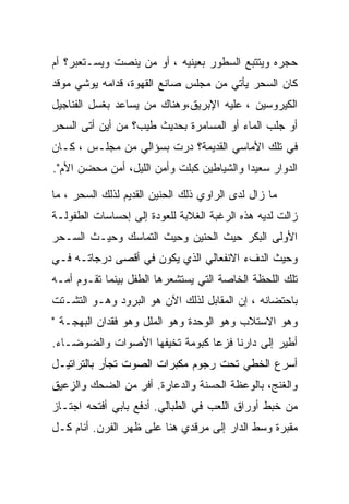 ‫ﺤﺠﺭﻩ ﻭﻴﺘﺘﺒﻊ ﺍﻟﺴﻁﻭﺭ ﺒﻌﻴﻨﻴﻪ ، ﺃﻭ ﻤﻥ ﻴﻨﺼﺕ ﻭﻴﺴـﺘﻌﺒﺭ؟ ﺃﻡ‬
‫ﻜﺎﻥ ﺍﻟﺴﺤﺭ ﻴﺄﺘﻲ ﻤﻥ ﻤﺠﻠﺱ ﺼﺎﻨﻊ ﺍﻟﻘﻬﻭﺓ، ﻗﺩﺍﻤﻪ ﻴﻭﺸﻲ ﻤﻭﻗﺩ‬
‫ﺍﻟﻜﻴﺭﻭﺴﻴﻥ ، ﻋﻠﻴﻪ ﺍﻹﺒﺭﻴﻕ،ﻭﻫﻨﺎﻙ ﻤﻥ ﻴﺴﺎﻋﺩ ﺒﻐﺴل ﺍﻟﻔﻨﺎﺠﻴل‬
‫ﺃﻭ ﺠﻠﺏ ﺍﻟﻤﺎﺀ ﺃﻭ ﺍﻟﻤﺴﺎﻤﺭﺓ ﺒﺤﺩﻴﺙ ﻁﻴﺏ؟ ﻤﻥ ﺃﻴﻥ ﺃﺘﻰ ﺍﻟﺴﺤﺭ‬
‫ﻓﻲ ﺘﻠﻙ ﺍﻷﻤﺎﺴﻲ ﺍﻟﻘﺩﻴﻤﺔ؟ ﺩﺭﺕ ﺒﺴﺅﺍﻟﻲ ﻤﻥ ﻤﺠﻠـﺱ ، ﻜـﺎﻥ‬
‫ﺍﻟﺩﻭﺍﺭ ﺴﻌﻴﺩﺍ ﻭﺍﻟﺸﻴﺎﻁﻴﻥ ﻜﺒﻠﺕ ﻭﺃﻤﻥ ﺍﻟﻠﻴل، ﺃﻤﻥ ﻤﺤﻀﻥ ﺍﻷﻡ".‬

‫ﻤﺎ ﺯﺍل ﻟﺩﻯ ﺍﻟﺭﺍﻭﻱ ﺫﻟﻙ ﺍﻟﺤﻨﻴﻥ ﺍﻟﻘﺩﻴﻡ ﻟﺫﻟﻙ ﺍﻟﺴﺤﺭ ، ﻤﺎ‬
‫ﺯﺍﻟﺕ ﻟﺩﻴﻪ ﻫﺫﻩ ﺍﻟﺭﻏﺒﺔ ﺍﻟﻐﻼﺒﺔ ﻟﻠﻌﻭﺩﺓ ﺇﻟﻰ ﺇﺤﺴﺎﺴﺎﺕ ﺍﻟﻁﻔﻭﻟـﺔ‬
‫ﺍﻷﻭﻟﻰ ﺍﻟﺒﻜﺭ ﺤﻴﺙ ﺍﻟﺤﻨﻴﻥ ﻭﺤﻴﺙ ﺍﻟﺘﻤﺎﺴﻙ ﻭﺤﻴـﺙ ﺍﻟﺴـﺤﺭ‬
‫ﻭﺤﻴﺙ ﺍﻟﺩﻑﺀ ﺍﻻﻨﻔﻌﺎﻟﻲ ﺍﻟﺫﻱ ﻴﻜﻭﻥ ﻓﻲ ﺃﻗﺼﻰ ﺩﺭﺠﺎﺘـﻪ ﻓـﻲ‬
‫ﺘﻠﻙ ﺍﻟﻠﺤﻅﺔ ﺍﻟﺨﺎﺼﺔ ﺍﻟﺘﻲ ﻴﺴﺘﺸﻌﺭﻫﺎ ﺍﻟﻁﻔل ﺒﻴﻨﻤﺎ ﺘﻘـﻭﻡ ﺃﻤـﻪ‬
‫ﺒﺎﺤﺘﻀﺎﻨﻪ ، ﺇﻥ ﺍﻟﻤﻘﺎﺒل ﻟﺫﻟﻙ ﺍﻵﻥ ﻫﻭ ﺍﻟﺒﺭﻭﺩ ﻭﻫـﻭ ﺍﻟﺘﺸـﺘﺕ‬
‫ﻭﻫﻭ ﺍﻻﺴﺘﻼﺏ ﻭﻫﻭ ﺍﻟﻭﺤﺩﺓ ﻭﻫﻭ ﺍﻟﻤﻠل ﻭﻫﻭ ﻓﻘﺩﺍﻥ ﺍﻟﺒﻬﺠـﺔ "‬
‫ﺃﻁﻴﺭ ﺇﻟﻰ ﺩﺍﺭﻨﺎ ﻓﺯﻋﺎ ﻜﺒﻭﻤﺔ ﺘﺨﻴﻔﻬﺎ ﺍﻷﺼﻭﺍﺕ ﻭﺍﻟﻀﻭﻀـﺎﺀ.‬
‫ﺃﺴﺭﻉ ﺍﻟﺨﻁﻲ ﺘﺤﺕ ﺭﺠﻭﻡ ﻤﻜﺒﺭﺍﺕ ﺍﻟﺼﻭﺕ ﺘﺠﺄﺭ ﺒﺎﻟﺘﺭﺍﺘﻴـل‬
‫ﻭﺍﻟﻐﻨﺞ، ﺒﺎﻟﻭﻋﻅﺔ ﺍﻟﺤﺴﻨﺔ ﻭﺍﻟﺩﻋﺎﺭﺓ. ﺃﻓﺭ ﻤﻥ ﺍﻟﻀﺤﻙ ﻭﺍﻟﺯﻋﻴﻕ‬
‫ﻤﻥ ﺨﺒﻁ ﺃﻭﺭﺍﻕ ﺍﻟﻠﻌﺏ ﻓﻲ ﺍﻟﻁﺒﺎﻟﻲ. ﺃﺩﻓﻊ ﺒﺎﺒﻲ ﺃﻓﺘﺤﻪ ﺍﺠﺘـﺎﺯ‬
‫ﻤﻘﺒﺭﺓ ﻭﺴﻁ ﺍﻟﺩﺍﺭ ﺇﻟﻰ ﻤﺭﻗﺩﻱ ﻫﻨﺎ ﻋﻠﻰ ﻅﻬﺭ ﺍﻟﻔﺭﻥ. ﺃﻨﺎﻡ ﻜـل‬
 