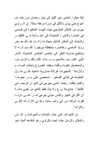 ‫ﻟﻴﻠﺔ ﻤﺒﻜﺭﺍ. ﺃﻤﻀﻰ ﻋﺒﺭ ﺍﻟﻠﻴل ﺇﻟﻰ ﻨﻬﺎﺭ ﺭﻤﻀﺎﻥ ﺩﻭﻥ ﻁﻌـﺎﻡ،‬
‫ﺃﺠﻭﻉ ﺤﺘﻰ ﻴﺅﺫﻥ ﺒﺎﻷﻜل ﻓﻲ ﺩﻭﺭﺓ ﻤﺭﻫﻘﺔ ﻤﻤﻠﺔ". ﺇﻥ ﺍﻟـﺭﺍﻭﻱ‬
‫ﻴﻬﺭﺏ ﻤﻥ ﺍﻟﻤﻜﺎﻥ ﺍﻟﺨﺎﺭﺠﻲ ﺤﻴﺙ ﺍﻟﺒﻴﻭﺕ ﺍﻟﻤﺘﻐﻴﺭﺓ ﺇﻟﻰ ﻓﻭﻀﻰ‬
‫ﻓﻲ ﺍﻟﻌﻤﺎﺭﺓ ﻭﺍﻟﻨﺎﺱ ، ﺍﻟﻤﺘﺤﻭﻟﺔ ﺇﻟﻰ ﻋﺸـﻭﺍﺌﻴﺔ ﻓـﻲ ﺍﻟﺘﻔﻜﻴـﺭ‬
‫ﻭﺍﻟﺴﻠﻭﻙ ﺇﻟﻰ ﺍﻟﻤﻜﺎﻥ ﺍﻟﺩﺍﺨل ﺒﺤﻴﺙ ﻤﺎ ﺯﺍﻟـﺕ ﻫﻨـﺎﻙ ﺒﻌـﺽ‬
‫ﺯﻭﺍﻴﺎ ﺍﻟﻤﺎﻀﻲ ﻭﻋﻨﺎﺼﺭﻩ ﻤﺤﺘﻔﻅﺔ ﺒﺒﺭﻴﻘﻬـﺎ ﺍﻟﻘـﺩﻴﻡ ﺃﻨـﻪ ﻻ‬
‫ﻴﺴﺘﻁﻴﻊ ﻤﺩﺍﻭﻤﺔ ﺍﻟﻨﻅﺭ ﺇﻟﻰ ﻋﻨﺎﺼﺭ ﺍﻟﺤﺎﻀﺭ ﺍﻟﻤﺘﺤﻭﻟﺔ: ﺍﻟﻨﺎﺱ‬
‫ﺍﻟﺫﻴﻥ ﺍﻜﺘﺴـﺒﺕ ﻤﻼﻤﺤﻬـﻡ ﺴـﻤﺎﺕ ﺍﻟﺘﺸـﻜﻙ ﻭﺍﻻﺭﺘﻴـﺎﺏ،‬
‫ﻭﺍﻟﻤﺤﺎﺼﻴل ﺘﻐﻴﺭﺕ ﻭﺘﻠﻔﺕ ﻭﺠﻔﺕ ﺍﻟﻀﺭﻭﻉ ﻭﺘﺒﺩﻟﺕ ﺍﻟﻤﻭﺍﺴـﻡ‬
‫ﻭﺍﻷﺯﻤﻨﺔ " ﺍﻟﺸﺠﻴﺭﺍﺕ ﻫﺯﻻﻨﺔ ﻀﺎﺭﻭﻴﺔ ﺸﺎﺤﺒﺔ ﻋﻠـﻰ ﻁـﻭل‬
‫ﺍﻟﺨﻁﻭﻁ ﻓﻲ ﻓﺩﺍﻨﻲ ﺍﻟﺼﻐﻴﺭ ، ﺃﺴﺘﻌﺼﻲ ﻋﻠﻰ ﺴـﺭ ﻋﺠﺯﻫـﺎ‬
‫ﻭﺁﻓﺘﻬﺎ ﻭﻗﻔﻠﺕ ﺭﺍﺠﻌﺎ، ﺃﻤﺸﻲ ﺒﺠﻭﻋﻲ ﻓﻲ ﺍﻟﻨﻬـﺎﺭ ﺍﻟﺭﻤﻀـﺎﻨﻲ‬
‫ﺍﻟﻘﺎﺌﻅ ". ﺠﺎﺌﻊ ﺒﻼ ﻭﺭﻉ ﻭﻻ ﻨﻴﺔ، ﻓﻘﻁ ﻷﺩﻓﻊ ﻋﻥ ﻨﻔﺴﻲ ﻤﺫﻟـﺔ‬
‫ﺃﻥ ﺁﻜل ﻓﻲ ﺍﻟﻨﻬﺎﺭ ﻭﺍﻟﻨﺎﺱ ﺤﻭﻟﻲ ﺠﻭﻋﻲ.ﺃﻤـﺭ ﻋﻠـﻰ ﺩﺍﺭﻨـﺎ‬
‫ﻗﻔﺭﺕ ﺸﺭﻓﺘﻪ ﻤﻥ ﺃﺒﻲ ﻭﺃﺼـﺤﺎﺒﻪ ﻭﻋﻠـﻲ ﺍﻷﺭﺍﺌـﻙ ﺍﻟﺒﻠـﻲ‬
                                             ‫ﻭﺍﻟﺘﺭﺍﺏ".‬

‫ﺇﻥ ﺍﻟﺘﺤﻭﻻﺕ ﺍﻟﺘﻲ ﺤﻠﺕ ﺒﺎﻟﻨﺒﺎﺘﺎﺕ ﻭﺍﻟﺤﻴﻭﺍﻨﺎﺕ ﻭ ﺍﻟﻨـﺎﺱ‬
‫ﻭﺍﻟﻤﻜﺎﻥ ﻭﺍﻟﺯﻤﺎﻥ ﺤﻠﺕ ﺃﻴﻀﺎ ﺒﺎﻟﺭﺍﻭﻱ ﺭﻏﻡ ﺍﻨﺩﻓﺎﻋﻪ ﺍﻟﺤﺎﺩ ﻨﺤﻭ‬
 