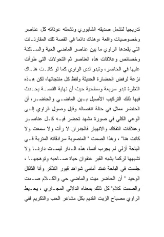 ‫ﺘﺩﺭﻴﺠﻴﺎ ﻟﺘﺸﻤل ﺼﺩﻴﻘﻪ ﺍﻟﺸﺎﺒﻭﺭﻱ ﻭﺘﺸﻤﻠﻪ ﻋﻭﺫﺍﺘﻪ ﻜل ﻋﻨﺎﺼﺭ‬
‫ﻭﺨﺼﻭﺼﻴﺎﺕ ﻭﺍﻗﻌﺔ ،ﻭﻫﻨﺎﻙ ﺩﺍﺌﻤﺎ ﻓﻲ ﺍﻟﻘﺼﺔ ﺘﻠﻙ ﺍﻟﻤﻘﺎﺭﻨـﺎﺕ‬
‫ﺍﻟﺘﻲ ﻴﻘﻌﺩﻫﺎ ﺍﻟﺭﺍﻭﻱ ﻤﺎ ﺒﻴﻥ ﻋﻨﺎﺼﺭ ﺍﻟﻤﺎﻀﻲ ﺍﻟﺤﻴﺔ ﻭﺍﻟﺴـﺎﻜﻨﺔ‬
‫ﻭﺨﺼﺎﺌﺹ ﻭﻋﻼﻗﺎﺕ ﻫﺫﻩ ﺍﻟﻌﻨﺎﺼﺭ ﺜﻡ ﺍﻟﺘﺤﻭﻻﺕ ﺍﻟﺘﻲ ﻁﺭﺃﺕ‬
‫ﻋﻠﻴﻬﺎ ﻓﻲ ﺍﻟﺤﺎﻀﺭ، ﻭﺘﺒﺩﻭ ﻟﺩﻯ ﺍﻟﺭﺍﻭﻱ ﻜﻤﺎ ﻟﻭ ﻜﺎﻨـﺕ ﻫﻨـﺎﻙ‬
‫ﻨﺯﻋﺔ ﻟﺭﻓﺽ ﺍﻟﺤﻀﺎﺭﺓ ﺍﻟﺤﺩﻴﺜﺔ ﻭﻟﻔﻅ ﻜل ﻤﻨﺘﺠﺎﺘﻬﺎ، ﻟﻜﻥ ﻫـﺫﻩ‬
‫ﺍﻟﻨﻅﺭﺓ ﺘﺒﺩﻭ ﺴﺭﻴﻌﺔ ﻭﺴﻁﺤﻴﺔ ﺤﻴﺙ ﺃﻥ ﻨﻬﺎﻴﺔ ﺍﻟﻘﺼـﺔ ﻴﺤـﺩﺙ‬
‫ﻓﻴﻬﺎ ﺫﻟﻙ ﺍﻟﺘﺭﻜﻴﺏ ﺍﻷﺼﻴل ﺒـﻴﻥ ﺍﻟﻤﺎﻀـﻲ ﻭﺍﻟﺤﺎﻀـﺭ، ﺃﻥ‬
‫ﺍﻟﺤﺎﻀﺭ ﻤﻤﺜل ﻓﻲ ﺤﺎﻟﺔ ﺍﻨﻔﺼﺎﻟﻪ ﻭﻗﺒل ﻭﺼﻭل ﺍﻟﺭﺍﻭﻱ ﺇﻟـﻰ‬
‫ﺍﻟﻭﻋﻲ ﺍﻟﻜﻠﻲ ﻓﻲ ﺼﻭﺭﺓ ﻤﺸﻬﺩ ﺘﺤﻀﺭ ﻓﻴـﻪ ﻜـل ﻋﻨﺎﺼـﺭ‬
‫ﻭﻋﻼﻗﺎﺕ ﺍﻟﺘﻔﻜﻙ ﻭﺍﻻﻨﻬﻴﺎﺭ ﻓﺎﻟﺠﺩﺭﺍﻥ ﻻ ﺭﺃﺕ ﻭﻻ ﺴﻤﻌﺕ ﻭﻻ‬
‫ﻜﺎﻨﺕ ﻫﻨﺎ" ، ﻭﻫﺫﺍ ﺍﻟﺼﻤﺕ " ﺍﻟﻤﻨﺼﻭﺒﺔ ﺴﺭﺍﺩﻗﺎﺘﻪ ﺍﻟﻤﺘﺭﺒﺔ ﻓـﻲ‬
‫ﺍﻟﺒﺎﺤﺔ ﺃﺯﻟﻲ ﻟﻡ ﻴﺠﺭﺏ ﺃﻨﺴﺎ، ﻫﺫﻩ ﺍﻟـﺩﺍﺭ ﻟﻴﺴـﺕ ﺩﺍﺭﻨـﺎ ﻭﻻ‬
‫ﺘﺸﺒﻬﻬﺎ ﻟﺭﻜﻤﺎ ﻴﺸﺒﻪ ﺍﻟﻘﺒﺭ ﻋﻨﻔﻭﺍﻥ ﺤﻴﺎﺓ ﺼـﺎﺤﺒﻪ ﻭﺘﻭﻫﺠﻬـﺎ ،‬
‫ﺠﻠﺴﺕ ﻓﻲ ﺍﻟﺒﺎﺤﺔ ﺘﻤﺘﺩ ﺃﻤﺎﻤﻲ ﺸﻭﺍﻫﺩ ﻗﺒﻭﺭ ﺍﻟﺘﺫﻜﺭ ﻭﺃﻨﺎ ﺍﻟﺜﺎﻜل‬
‫ﺍﻟﻭﺤﻴﺩ " ﺃﻥ ﺍﻟﺤﺎﻀﺭ ﻤﻴﺕ ﻭﺍﻟﻤﺎﻀﻲ ﺤﻲ ﻭﺍﻟﻜـﻼﻡ ﺼـﻤﺕ‬
‫ﻭﺍﻟﺼﻤﺕ ﻜﻼﻡ" ﻜل ﺫﻟﻙ ﺒﻤﻌﻨﺎﻩ ﺍﻟﺩﻻﻟﻲ ﺍﻟﻤﺠـﺎﺯﻱ ، ﻴﺤـﻴﻁ‬
‫ﺍﻟﺭﺍﻭﻱ ﻤﺼﺒﺎﺡ ﺍﻟﺯﻴﺕ ﺍﻟﻘﺩﻴﻡ ﺒﻜل ﻤﺸﺎﻋﺭ ﺍﻟﺤﺏ ﻭﺍﻟﺘﻜﺭﻴﻡ ﻓﻔﻲ‬
 