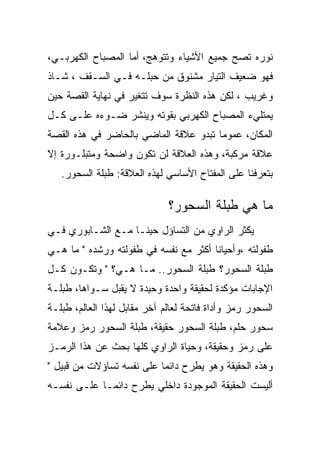 ‫ﻨﻭﺭﻩ ﺘﺼﺢ ﺠﻤﻴﻊ ﺍﻷﺸﻴﺎﺀ ﻭﺘﺘﻭﻫﺞ، ﺃﻤﺎ ﺍﻟﻤﺼﺒﺎﺡ ﺍﻟﻜﻬﺭﺒـﻲ،‬
‫ﻓﻬﻭ ﻀﻌﻴﻑ ﺍﻟﺘﻴﺎﺭ ﻤﺸﻨﻭﻕ ﻤﻥ ﺤﺒﻠـﻪ ﻓـﻲ ﺍﻟﺴـﻘﻑ ، ﺸـﺎﺫ‬
‫ﻭﻏﺭﻴﺏ ، ﻟﻜﻥ ﻫﺫﻩ ﺍﻟﻨﻅﺭﺓ ﺴﻭﻑ ﺘﺘﻐﻴﺭ ﻓﻲ ﻨﻬﺎﻴﺔ ﺍﻟﻘﺼﺔ ﺤﻴﻥ‬
‫ﻴﻤﺘﻠﻲﺀ ﺍﻟﻤﺼﺒﺎﺡ ﺍﻟﻜﻬﺭﺒﻲ ﺒﻘﻭﺘﻪ ﻭﻴﻨﺸﺭ ﻀـﻭﺀﻩ ﻋﻠـﻰ ﻜـل‬
‫ﺍﻟﻤﻜﺎﻥ، ﻋﻤﻭﻤﺎ ﺘﺒﺩﻭ ﻋﻼﻗﺔ ﺍﻟﻤﺎﻀﻲ ﺒﺎﻟﺤﺎﻀﺭ ﻓﻲ ﻫﺫﻩ ﺍﻟﻘﺼﺔ‬
‫ﻋﻼﻗﺔ ﻤﺭﻜﺒﺔ، ﻭﻫﺫﻩ ﺍﻟﻌﻼﻗﺔ ﻟﻥ ﺘﻜﻭﻥ ﻭﺍﻀﺤﺔ ﻭﻤﺘﺒﻠـﻭﺭﺓ ﺇﻻ‬
   ‫ﺒﺘﻌﺭﻓﻨﺎ ﻋﻠﻰ ﺍﻟﻤﻔﺘﺎﺡ ﺍﻷﺴﺎﺴﻲ ﻟﻬﺫﻩ ﺍﻟﻌﻼﻗﺔ: ﻁﺒﻠﺔ ﺍﻟﺴﺤﻭﺭ.‬

                              ‫ﻤﺎ ﻫﻲ ﻁﺒﻠﺔ ﺍﻟﺴﺤﻭﺭ؟‬
‫ﻴﻜﺜﺭ ﺍﻟﺭﺍﻭﻱ ﻤﻥ ﺍﻟﺘﺴﺎﺅل ﺤﻴﻨـﺎ ﻤـﻊ ﺍﻟﺸـﺎﺒﻭﺭﻱ ﻓـﻲ‬
‫ﻁﻔﻭﻟﺘﻪ ،ﻭﺃﺤﻴﺎﻨﺎ ﺃﻜﺜﺭ ﻤﻊ ﻨﻔﺴﻪ ﻓﻲ ﻁﻔﻭﻟﺘﻪ ﻭﺭﺸﺩﻩ " ﻤﺎ ﻫـﻲ‬
‫ﻁﺒﻠﺔ ﺍﻟﺴﺤﻭﺭ؟ ﻁﺒﻠﺔ ﺍﻟﺴﺤﻭﺭ.. ﻤـﺎ ﻫـﻲ؟ " ﻭﺘﻜـﻭﻥ ﻜـل‬
‫ﺍﻹﺠﺎﺒﺎﺕ ﻤﺅﻜﺩﺓ ﻟﺤﻘﻴﻘﺔ ﻭﺍﺤﺩﺓ ﻭﺤﻴﺩﺓ ﻻ ﻴﻘﺒل ﺴـﻭﺍﻫﺎ، ﻁﺒﻠـﺔ‬
‫ﺍﻟﺴﺤﻭﺭ ﺭﻤﺯ ﻭﺃﺩﺍﺓ ﻓﺎﺘﺤﺔ ﻟﻌﺎﻟﻡ ﺁﺨﺭ ﻤﻘﺎﺒل ﻟﻬﺫﺍ ﺍﻟﻌﺎﻟﻡ، ﻁﺒﻠـﺔ‬
‫ﺴﺤﻭﺭ ﺤﻠﻡ، ﻁﺒﻠﺔ ﺍﻟﺴﺤﻭﺭ ﺤﻘﻴﻘﺔ، ﻁﺒﻠﺔ ﺍﻟﺴﺤﻭﺭ ﺭﻤﺯ ﻭﻋﻼﻤﺔ‬
‫ﻋﻠﻰ ﺭﻤﺯ ﻭﺤﻘﻴﻘﺔ، ﻭﺤﻴﺎﺓ ﺍﻟﺭﺍﻭﻱ ﻜﻠﻬﺎ ﺒﺤﺙ ﻋﻥ ﻫﺫﺍ ﺍﻟﺭﻤـﺯ‬
‫ﻭﻫﺫﻩ ﺍﻟﺤﻘﻴﻘﺔ ﻭﻫﻭ ﻴﻁﺭﺡ ﺩﺍﺌﻤﺎ ﻋﻠﻰ ﻨﻔﺴﻪ ﺘﺴﺎﺅﻻﺕ ﻤﻥ ﻗﺒﻴل "‬
‫ﺃﻟﻴﺴﺕ ﺍﻟﺤﻘﻴﻘﺔ ﺍﻟﻤﻭﺠﻭﺩﺓ ﺩﺍﺨﻠﻲ ﻴﻁﺭﺡ ﺩﺍﺌﻤـﺎ ﻋﻠـﻰ ﻨﻔﺴـﻪ‬
 