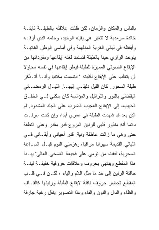 ‫ﺒﺎﻟﻨﺎﺱ ﻭﺍﻟﻤﻜﺎﻥ ﻭﺍﻟﺯﻤﺎﻥ، ﻟﻜﻥ ﻅﻠﺕ ﻋﻼﻗﺘﻪ ﺒﺎﻟﻁﺒﻠـﺔ ﺜﺎﺒﺘـﺔ‬
‫ﺨﺎﻟﺩﺓ ﺴﺭﻤﺩﻴﺔ ﻻ ﺘﺘﻐﻴﺭ ﻫﻲ ﻴﻘﻴﻨﻪ ﺍﻟﻭﺤﻴﺩ، ﻭﺤﻠﻤﻪ ﺍﻟﺫﻱ ﺃﺭﻗـﻪ‬
   ‫‪‬‬
‫ﻭﺃﻴﻘﻅﻪ ﻓﻲ ﻟﻴﺎﻟﻲ ﺍﻟﻐﺭﺒﺔ ﺍﻟﻤﺩﻟﻬﻤﺔ ﻭﻓﻲ ﺃﻤﺎﺴﻲ ﺍﻟﻭﻁﻥ ﺍﻟﻐﺎﺌﺒـﺔ‬
‫ﻴﺘﻭﺤﺩ ﺍﻟﺭﺍﻭﻱ ﺤﻴﻨﺎ ﺒﺎﻟﻁﺒﻠﺔ ﻓﺘﺴﺘﻤﺩ ﻟﻐﺘﻪ ﺇﻴﻘﺎﻋﻬﺎ ﻭﻤﻔﺭﺩﺍﺘﻬﺎ ﻤﻥ‬
‫ﺍﻹﻴﻘﺎﻉ ﺍﻟﺼﻭﺘﻲ ﺍﻟﻤﻤﻴﺯﺓ ﻟﻠﻁﺒﻠﺔ ﻓﻴﻌﻠﻭ ﺇﻴﻘﺎﻋﻬﺎ ﻓﻲ ﻨﻔﺴﻪ ﻤﺤﺎﻭﻻ‬
‫ﺃﻥ ﻴﺘﻐﻠﺏ ﻋﻠﻰ ﺍﻹﻴﻘﺎﻉ ﻟﻜﺂﺒﺘﻪ " ﺍﺒﺘﺴﻤﺕ ﻤﻜﺘﺌﺒﺎ ﻭﺃﻨـﺎ ﺃﺘـﺫﻜﺭ‬
‫ﻁﺒﻠﺔ ﺍﻟﺴﺤﻭﺭ. ﻜﺎﻥ ﺍﻟﻠﻴل ﺩﻟﻴﻠـﻲ ﺇﻟﻴﻬـﺎ. ﺍﻟﻠﻴـل ﺍﻟﺭﻤﻀـﺎﻨﻲ‬
‫ﺍﻟﻴﻘﻅﺎﻨﻲ ﺒﺎﻟﻨﻭﺭ ﻭﺍﻟﺘﺭﺍﺘﻴل ﻭﺍﻟﻤﺅﺍﻨﺴﺔ ﻜﺎﻥ ﺴﻜﻨﻲ ﻟـﻲ ﺍﻟﺨﻔـﻕ‬
‫ﺍﻟﺤﺒﻴﺏ، ﺇﻟﻰ ﺍﻹﻴﻘﺎﻉ ﺍﻟﻌﺠﻴﺏ ﺍﻟﻀﺭﺏ ﻋﻠﻰ ﺍﻟﺠﻠﺩ ﺍﻟﻤﺸﺩﻭﺩ. ﻟﻡ‬
‫ﺃﻜﻥ ﺒﻌﺩ ﻗﺩ ﺸﻬﺩﺕ ﺍﻟﻁﺒﻠﺔ ﻓﻲ ﻋﻤﺭﻱ ﺃﺒﺩﺍ، ﻭﺇﻥ ﻜﻨﺕ ﻋﺭﻓـﺕ‬
                ‫‪‬‬
‫ﺩﺍﺌﻤﺎ ﺃﻨﻪ ﻤﻨﺫﻭﺭ ﻗﻠﺒﻲ ﻟﻠﺭﻨﻴﻥ ﺍﻟﻤﺭﻭﻉ ﻗﺩﺭ ﻤﻘﺩﺭ ﻭﻋﻠﻰ ﺍﻟﻨﻁﻔﺔ‬
‫ﺤﺘﻰ ﻭﻫﻲ ﻤﺎ ﺯﺍﻟﺕ ﻋﺎﻁﻔﺔ ﻭﻨﻴﺔ. ﻗﺩﺭ ﺃﺤﻴﺎﻨﻲ ﻭﺃﺒﻘـﺎﻨﻲ ﻓـﻲ‬
‫ﺍﻟﻠﻴﺎﻟﻲ ﺍﻟﻘﺩﻴﻤﺔ ﺴﻬﺭﺍﻨﺎ ﻤﺭﺍﻗﺒﺎ، ﻭﻫﺯﻤﻨﻲ ﺍﻟﻨﻭﻡ ﻗﺒـل ﺍﻟﺴـﺎﻋﺔ‬
‫ﺍﻟﺴﺤﺭﻴﺔ، ﺃﻓﻘﺕ ﻤﻥ ﻨﻭﻤﻲ ﻋﻠﻰ ﻓﺠﻴﻌﺔ ﺍﻟﻀﺤﻲ ﺍﻟﻌﺎﻟﻲ" ﻴﺒـﺩﺃ‬
‫ﻫﺫﺍ ﺍﻟﻤﻘﻁﻊ ﻭﻴﻨﺘﻬﻲ ﺒﺤﺭﻭﻑ ﻭﻋﻼﻗﺎﺕ ﺤﺭﻭﻓﻴﺔ ﺨﻔﻴﻔـﺔ ﻟﻴﻨـﺔ‬
‫ﺨﺎﻓﺘﺔ ﺍﻟﺭﻨﻴﻥ ﺇﻟﻰ ﺤﺩ ﻤﺎ ﻤﺜل ﺍﻟﻼﻡ ﻭﺍﻟﻴﺎﺀ ، ﻟﻜـﻥ ﻓـﻲ ﻗﻠـﺏ‬
‫ﺍﻟﻤﻘﻁﻊ ﺘﺤﻀﺭ ﺤﺭﻭﻑ ﻨﺎﻗﻠﺔ ﻹﻴﻘﺎﻉ ﺍﻟﻁﺒﻠﺔ ﻭﺭﻨﻴﻨﻬﺎ ﻜﺎﻟﻘـﺎﻑ‬
‫ﻭﺍﻟﻅﺎﺀ ﻭﺍﻟﺩﺍل ﻭﺍﻟﻨﻭﻥ ﻭﺍﻟﻔﺎﺀ ﻭﻫﺫﺍ ﺍﻟﺘﺼﻭﻴﺭ ﻴﻨﻘل ﺭﻏﺒﺔ ﺠﺎﺭﻓﺔ‬
 