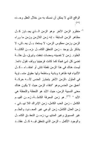 ‫ﺍﻟﻭﺍﻗﻊ ﺍﻟﺫﻱ ﻻ ﻴﻤﻜﻥ ﺃﻥ ﻨﻤﺴﻙ ﺒﻪ ﻤﻥ ﺨﻼل ﺍﻟﻌﻘل ﻭﺤـﺩﻩ‬
                                             ‫)٥٥(.‬
                                                     ‫٤-‬
‫ﻤﻨﻅﺭﻭ ﺍﻟﺯﻤﻥ ﺍﻵﺨﺭ ،ﻭﻫﻭ ﺍﻟﺯﻤﻥ ﺍﻟـﺫﻱ ﻴﺠـﺎﻭﺯ ﻜـل‬
‫ﻤﻅﺎﻫﺭ ﺍﻟﺯﻤﻥ ﺍﻟﺴﺎﺒﻘﺔ ، ﺇﻨﻪ ﺯﻤﻥ ﺍﻟﻼﺯﻤﻥ ﻭﺯﻤﻥ ﻤﺎ ﻭﺭﺍﺀ‬
‫ﺍﻟﺯﻤﻥ ﻭﺯﻤﻥ ﻤﻌﻜﻭﺱ ﺍﻟﺯﻤﻥ، ﻻ ﻴﺴﺘﻌﺎﺩ ﺒـل ﻴﻌـﺎﺵ، ﻻ‬
‫ﻴﺘﺫﻜﺭ ﺒل ﻴﻭﺠﺩ ، ﺯﻤﻥ ﺍﻟﺘﺤﻘﻕ ﺍﻟﻜﺎﻤـل ،ﺯﻤـﻥ ﺍﻟﻜﺘﺎﺒـﺔ‬
‫ﺍﻟﺨﻠﻭﺩ. ﺯﻤﻥ ﻻ ﺘﻀﻴﺌﻪ ﻭﻤﻀﺎﺕ ﺘﺨﻔﺕ ﻭﺘﺒﺭﻕ، ﺒل ﻫﺎﻟـﺔ‬
‫ﺘﻀﺊ ﻜل ﺸﺊ ﻓﺠﺄﺓ ﻜﻤﺎ ﻜﺎﻨﺕ ﻓﺭﺠﻴﻨﻴﺎ ﻭﻭﻟﻑ ﺘﻘﻭل ﺩﺍﺌﻤﺎ.‬
‫ﻟﻴﺴﺕ ﻫﻨﺎﻙ ﻓﻲ ﻫﺫﺍ ﺍﻟﺯﻤﻥ ﻨﻘﻁﺔ ﺘﻨﺵ ﺃﻭ ﺍﺨﺘﻔـﺎﺀ ، ﻜـل‬
‫ﺍﻷﺸﻴﺎﺀ ﻓﻴﻪ ﻅﺎﻫﺭﺓ ﻭﺒﺎﺩﻴﺔ ﻭﺴﺎﻁﻌﺔ ﻭﻟﻬﺎ ﺤﻘﻭﻕ ﻤﺘﺴـﺎﻭﻴﺔ‬
‫ﻓﻲ ﺍﻟﻤﺜﻭل ،ﺍﻟﺯﻤﻥ ﺍﻵﺨﺭ ﻴﺘﺠﺎﻭﺯ ﺍﻟﺤﺩﺱ ﻷﻨـﻪ ﺤﺭﻜـﺔ‬
‫ﺃﻋﻤﻕ ﻤﻥ ﺍﻟﺤﺩﺱ،ﻭﻫﻭ "ﺍﻨﺘﻔﺎﺀ ﺍﻟﺯﻤﻥ ﺤﻴﺙ ﻻ ﻴﻜﻭﻥ ﻫﻨﺎﻙ‬
‫ﻤﻌﻨﻰ ﺍﻟﻨﺴﺒﻴﺔ ﺍﻟﺯﻤﻥ، ﺤﻴﺙ ﺍﻷﺒﺩ ﻫﻭ ﺍﻟﻠﺤﻅﺔ ﻭﺍﻟﻠﺤﻅﺔ ﻫﻲ‬
‫ﺍﻷﺒﺩ " )٦٥(. ﻫﻭ ﺯﻤﻥ ﺍﻟﻤﻌﺭﻓﺔ ﺍﻟﻜﺎﻤﻠـﺔ، ﺯﻤـﻥ ﺍﻟﻔﻬـﻡ‬
‫ﺍﻟﻜﺎﻤل ، ﺯﻤﻥ ﺍﻟﺤﺏ ﺍﻟﻜﺎﻤل، ﺯﻤﻥ ﺍﻹﺩﺭﺍﻙ ﺍﻟﻼ ﻨﻬـﺎﺌﻲ ،‬
‫ﺯﻤﻥ ﺍﻟﻌﺩل ﺍﻟﻜﺎﻤل، ﺯﻤﻥ ﺍﻟﻭﻋﻲ ﻏﻴﺭ ﺍﻟﻤﺤـﺩﻭﺩ ﻭﺍﻟﺤﻠـﻡ‬
‫ﻏﻴﺭ ﺍﻟﻤﺴﺒﻭﻕ ﻭﻏﻴﺭ ﺍﻟﻤﻨﺘﻬـﻲ، ﺯﻤـﻥ ﺍﻟﺘﺤﻘـﻕ ﺍﻟﻜﺎﻤـل‬
‫ﻭﺍﻟﻭﺠﻭﺩ ﺍﻷﻜﻤل ، ﺍﻟﺯﻤﻥ ﺍﻟﺫﻱ ﺘﺘﺤﻘﻕ ﻓﻴـﻪ ﻜـل ﻋﻘﺎﺌـﺩ‬
 