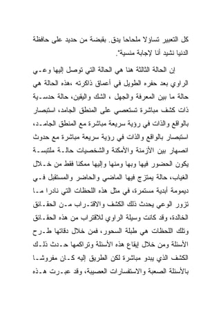 ‫ﻜل ﺍﻟﺘﻌﺒﻴﺭ ﺘﺴﺎﺅﻻ ﻤﻠﺤﺎﺤﺎ ﻴﺩﻕ. ﺒﻘﺒﻀﺔ ﻤﻥ ﺤﺩﻴﺩ ﻋﻠﻰ ﺤﺎﻓﻅﺔ‬
                              ‫ﺍﻟﺩﻨﻴﺎ ﻨﺸﻴﺩ ﺃﻨﺎ ﻹﺠﺎﺒﺔ ﻤﻨﺴﻴﺔ".‬

‫ﺇﻥ ﺍﻟﺤﺎﻟﺔ ﺍﻟﺜﺎﻟﺜﺔ ﻫﻨﺎ ﻫﻲ ﺍﻟﺤﺎﻟﺔ ﺍﻟﺘﻲ ﺘﻭﺼل ﺇﻟﻴﻬﺎ ﻭﻋـﻲ‬
‫ﺍﻟﺭﺍﻭﻱ ﺒﻌﺩ ﺤﻔﺭﻩ ﺍﻟﻁﻭﻴل ﻓﻲ ﺃﻋﻤﺎﻕ ﺫﺍﻜﺭﺘﻪ ،ﻫﺫﻩ ﺍﻟﺤﺎﻟﺔ ﻫﻲ‬
‫ﺤﺎﻟﺔ ﻤﺎ ﺒﻴﻥ ﺍﻟﻤﻌﺭﻓﺔ ﻭﺍﻟﺠﻬل ، ﺍﻟﺸﻙ ﻭﺍﻟﻴﻘﻴﻥ، ﺤﺎﻟﺔ ﺤﺩﺴـﻴﺔ‬
‫ﺫﺍﺕ ﻜﺸﻑ ﻤﺒﺎﺸﺭﺓ ﺘﺴﺘﻌﺼﻲ ﻋﻠﻰ ﺍﻟﻤﻨﻁﻕ ﺍﻟﺠﺎﻤﺩ، ﺍﺴﺘﺒﺼﺎﺭ‬
‫ﺒﺎﻟﻭﺍﻗﻊ ﻭﺍﻟﺫﺍﺕ ﻓﻲ ﺭﺅﻴﺔ ﺴﺭﻴﻌﺔ ﻤﺒﺎﺸﺭﺓ ﻤﻊ ﺍﻟﻤﻨﻁﻕ ﺍﻟﺠﺎﻤـﺩ،‬
‫ﺍﺴﺘﺒﺼﺎﺭ ﺒﺎﻟﻭﺍﻗﻊ ﻭﺍﻟﺫﺍﺕ ﻓﻲ ﺭﺅﻴﺔ ﺴﺭﻴﻌﺔ ﻤﺒﺎﺸﺭﺓ ﻤﻊ ﺤﺩﻭﺙ‬
‫ﺍﻨﺼﻬﺎﺭ ﺒﻴﻥ ﺍﻷﺯﻤﻨﺔ ﻭﺍﻷﻤﻜﻨﺔ ﻭﺍﻟﺸﺨﺼﻴﺎﺕ ﺤﺎﻟـﺔ ﻤﻠﺘﺒﺴـﺔ‬
‫ﻴﻜﻭﻥ ﺍﻟﺤﻀﻭﺭ ﻓﻴﻬﺎ ﻭﺒﻬﺎ ﻭﻤﻨﻬﺎ ﻭﺇﻟﻴﻬﺎ ﻤﻤﻜﻨﺎ ﻓﻘﻁ ﻤﻥ ﺨـﻼل‬
‫ﺍﻟﻐﻴﺎﺏ، ﺤﺎﻟﺔ ﻴﻤﺘﺯﺝ ﻓﻴﻬﺎ ﺍﻟﻤﺎﻀﻲ ﻭﺍﻟﺤﺎﻀﺭ ﻭﺍﻟﻤﺴﺘﻘﺒل ﻓـﻲ‬
‫ﺩﻴﻤﻭﻤﺔ ﺃﺒﺩﻴﺔ ﻤﺴﺘﻤﺭﺓ، ﻓﻲ ﻤﺜل ﻫﺫﻩ ﺍﻟﻠﺤﻅﺎﺕ ﺍﻟﺘﻲ ﻨﺎﺩﺭﺍ ﻤـﺎ‬
‫ﺘﺯﻭﺭ ﺍﻟﻭﻋﻲ ﻴﺤﺩﺙ ﺫﻟﻙ ﺍﻟﻜﺸﻑ ﻭﺍﻻﻗﺘـﺭﺍﺏ ﻤـﻥ ﺍﻟﺤﻘـﺎﺌﻕ‬
‫ﺍﻟﺨﺎﻟﺩﺓ، ﻭﻗﺩ ﻜﺎﻨﺕ ﻭﺴﻴﻠﺔ ﺍﻟﺭﺍﻭﻱ ﻟﻼﻗﺘﺭﺍﺏ ﻤﻥ ﻫﺫﻩ ﺍﻟﺤﻘـﺎﺌﻕ‬
‫ﻭﺘﻠﻙ ﺍﻟﻠﺤﻅﺎﺕ ﻫﻲ ﻁﺒﻠﺔ ﺍﻟﺴﺤﻭﺭ، ﻓﻤﻥ ﺨﻼل ﺩﻗﺎﺘﻬﺎ ﻁـﺭﺡ‬
‫ﺍﻷﺴﺌﻠﺔ ﻭﻤﻥ ﺨﻼل ﺇﻴﻘﺎﻉ ﻫﺫﻩ ﺍﻷﺴﺌﻠﺔ ﻭﺘﺭﺍﻜﻤﻬﺎ ﺤـﺩﺙ ﺫﻟـﻙ‬
‫ﺍﻟﻜﺸﻑ ﺍﻟﺫﻱ ﻴﺒﺩﻭ ﻤﺒﺎﺸﺭﺓ ﻟﻜﻥ ﺍﻟﻁﺭﻴﻕ ﺇﻟﻴﻪ ﻜـﺎﻥ ﻤﻔﺭﻭﺸـﺎ‬
‫ﺒﺎﻷﺴﺌﻠﺔ ﺍﻟﺼﻌﺒﺔ ﻭﺍﻻﺴﺘﻔﺴﺎﺭﺍﺕ ﺍﻟﻌﺼﻴﺒﺔ، ﻭﻗﺩ ﻋﺒـﺭﺕ ﻫـﺫﻩ‬
 