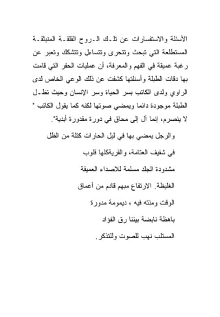 ‫ﺍﻷﺴﺌﻠﺔ ﻭﺍﻻﺴﺘﻔﺴﺎﺭﺍﺕ ﻋﻥ ﺘﻠـﻙ ﺍﻟـﺭﻭﺡ ﺍﻟﻘﻠﻘـﺔ ﺍﻟﻤﻨﺒﺜﻘـﺔ‬
‫ﺍﻟﻤﺴﺘﻁﻠﻌﺔ ﺍﻟﺘﻲ ﺘﺒﺤﺙ ﻭﺘﺘﺤﺭﻯ ﻭﺘﺘﺴﺎﺀل ﻭﺘﺘﺸﻜﻙ ﻭﺘﻌﺒﺭ ﻋﻥ‬
‫ﺭﻏﺒﺔ ﻋﻤﻴﻘﺔ ﻓﻲ ﺍﻟﻔﻬﻡ ﻭﺍﻟﻤﻌﺭﻓﺔ، ﺃﻥ ﻋﻤﻠﻴﺎﺕ ﺍﻟﺤﻔﺭ ﺍﻟﺘﻲ ﻗﺎﻤﺕ‬
‫ﺒﻬﺎ ﺩﻗﺎﺕ ﺍﻟﻁﺒﻠﺔ ﻭﺃﺴﺌﻠﺘﻬﺎ ﻜﺸﻔﺕ ﻋﻥ ﺫﻟﻙ ﺍﻟﻭﻋﻲ ﺍﻟﺨﺎﺹ ﻟﺩﻯ‬
‫ﺍﻟﺭﺍﻭﻱ ﻭﻟﺩﻯ ﺍﻟﻜﺎﺘﺏ ﺒﺴﺭ ﺍﻟﺤﻴﺎﺓ ﻭﺴﺭ ﺍﻹﻨﺴﺎﻥ ﻭﺤﻴﺙ ﺘﻅـل‬
‫ﺍﻟﻁﺒﻠﺔ ﻤﻭﺠﻭﺩﺓ ﺩﺍﺌﻤﺎ ﻭﻴﻤﻀﻲ ﺼﻭﺘﻬﺎ ﻟﻜﻨﻪ ﻜﻤﺎ ﻴﻘﻭل ﺍﻟﻜﺎﺘﺏ "‬
      ‫ﻻ ﻴﻨﺼﺭﻡ، ﺇﻨﻤﺎ ﺁل ﺇﻟﻰ ﻤﺤﺎﻕ ﻓﻲ ﺩﻭﺭﺓ ﻤﻘﺩﻭﺭﺓ ﺃﺒﺩﻴﺔ".‬

     ‫ﻭﺍﻟﺭﺠل ﻴﻤﻀﻲ ﺒﻬﺎ ﻓﻲ ﻟﻴل ﺍﻟﺤﺎﺭﺍﺕ ﻜﺘﻠﺔ ﻤﻥ ﺍﻟﻅل‬

                 ‫ﻓﻲ ﺸﻔﻴﻑ ﺍﻟﻌﺘﺎﻤﺔ، ﻭﺍﻟﻘﺭﻴﺔﻜﻠﻬﺎ ﻗﻠﻭﺏ‬

                 ‫ﻤﺸﺩﻭﺩﺓ ﺍﻟﺠﻠﺩ ﻤﺴﻠﻤﺔ ﻟﻼﺼﺩﺍﺀ ﺍﻟﻌﻤﻴﻘﺔ‬

                ‫ﺍﻟﻐﻠﻴﻅﺔ. ﺍﻻﺭﺘﻔﺎﻉ ﻤﺒﻬﻡ ﻗﺎﺩﻡ ﻤﻥ ﺃﻋﻤﺎﻕ‬

                    ‫ﺍﻟﻭﻗﺕ ﻭﻤﻨﺘﻪ ﻓﻴﻪ ، ﺩﻴﻤﻭﻤﺔ ﻤﺩﻭﺭﺓ‬

                        ‫ﺒﺎﻫﻅﺔ ﻨﺎﺒﻀﺔ ﺒﻴﻨﻨﺎ ﺭﻕ ﺍﻟﻔﺅﺍﺩ‬

                      ‫ﺍﻟﻤﺴﺘﻠﺏ ﻨﻬﺏ ﻟﻠﺼﻭﺕ ﻭﻟﻠﺘﺫﻜﺭ.‬
 