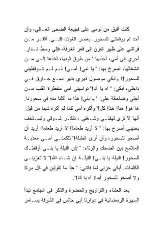 ‫ﻜﻨﺕ ﺃﻓﻴﻕ ﻤﻥ ﻨﻭﻤﻲ ﻋﻠﻰ ﻓﺠﻴﻌﺔ ﺍﻟﻀﺤﻰ ﺍﻟﻌـﺎﻟﻲ، ﻭﺃﻥ‬
‫ﺃﺤﺩ ﻟﻡ ﻴﻭﻗﻅﻨﻲ ﻟﻠﺴﺤﻭﺭ. ﻴﻌﺼﺭ ﺍﻟﻐﻭﺕ ﻗﻠﺒـﻲ. ﺃﻗﻔـﺯ ﻤـﻥ‬
‫ﻓﺭﺍﺸﻲ ﻋﻠﻰ ﻅﻬﺭ ﺍﻟﻔﺭﻥ ﺇﻟﻰ ﻗﻌﺭ ﺍﻟﻐﺭﻓﺔ، ﻓﺈﻟﻲ ﻭﺴﻁ ﺍﻟـﺩﺍﺭ.‬
‫ﺃﺠﺭﻱ ﺇﻟﻰ ﺃﻤﻲ، ﺃﺠﺫﺒﻬﺎ " ﻤﻥ ﻁﺭﻕ ﺜﻭﺒﻬﺎ، ﺃﺨﺫﻫﺎ ﺇﻟـﻰ ﻤـﻥ‬
    ‫‪‬‬
‫ﺍﻨﺸﻐﺎﻟﻬﺎ، ﺃﺼﺭﺥ ﺒﻬﺎ: " ﻴﺎ ﺃﻤﻲ! ﺃﻤـﻲ! ﻟـﻡ ﻟـﻡ ﺘـﻭﻗﻅﻴﻨﻲ‬
‫ﻟﻠﺴﺤﻭﺭ!؟ ﻭﺃﺒﻜﻲ ﻤﻭﺼﻭل ﻗﻬﺭﻱ ﺒﻨﻬﺭ ﺩﻤـﻊ ﺤـﺎﺭﻕ ﻓـﻲ‬
‫ﺩﺍﺨﻠﻲ، ﺃﺒﻜﻲ: " ﺁﻩ ﻴﺎ ﺃﻨﺎ!" ﺘﻭﺍﺴﻴﻨﻲ ﺃﻤﻲ ﻤﻨﻔﻁﺭﺓ ﺍﻟﻘﻠﺏ ﻤـﻥ‬
‫ﺃﺠﻠﻲ ﻭﻀﺎﺤﻜﺔ ﻋﻠﻰ: " ﻴﺎ ﺒﻨﻲ! ﻫﺫﺍ ﻤﺎ ﺃﻜﻠﻨﺎ ﻤﻨﻪ ﻓﻲ ﺴﺤﻭﺭﻨﺎ.‬
‫ﻫﺎ ﻫﻭ! ﻫﻨﺎ! ﺨﺫ! ﻜل!" ﻭﺃﻜﺭﻩ ﺃﻤﻲ ﻜﻤﺎ ﻟﻡ ﺃﻜﺭﻩ ﺸﻴﺌﺎ ﻤﻥ ﻗﺒل.‬
‫ﺃﻨﻬﺎ ﻻ ﺘﺭﻯ ﻟﻬﻔﺘـﻲ ﻭﺸـﻐﻔﻲ ، ﺘﻨﻜـﺭ ﺸـﻭﻗﻲ ﻭﺘﺴـﺘﺨﻑ‬
‫ﺒﺤﻨﻴﻨﻲ.ﺃﺼﺭﺥ ﺒﻬﺎ: " ﻻ ﺃﺭﻴﺩ ﻁﻌﺎﻤﺎ! ﻻ ﺃﺭﻴﺩ ﻁﻌﺎﻤﺎ! ﺃﺭﻴﺩ ﺃﻥ‬
‫ﺃﺼﺤﻭ ﻟﻠﺴﺤﻭﺭ، ﻭﺃﻥ ﺃﺭﻯ ﺍﻟﻁﺒﻠﺔ!" ﺘﻠﻜﻤﻨـﻲ ﺃﻤـﻲ ﻤﻌﺫﺒـﺔ‬
‫ﺍﻟﻤﻼﻤﺢ ﺒﻴﻥ ﺍﻟﻀﺤﻙ ﻭﺍﻟﺭﺜﺎﺀ: " ﺇﺫﻥ ﺍﻟﻠﻴﻠﺔ ﻴﺎ ﺒﻨـﻲ ﺃﻭﻗﻅـﻙ‬
‫ﻟﻠﺴﺤﻭﺭ! ﺍﻟﻠﻴﻠﺔ ﻴﺎ ﺒﻨـﻲ! ﺍﻟﻠﻴﻠـﺔ ﺇﻥ ﺸـﺎﺀ ﺍﷲ!" ﻻ ﺘﻌﺯﻴﻨـﻲ‬
‫ﺍﻟﻜﻠﻤﺎﺕ. ﺃﺒﻜﻲ ﺤﺯﻨﻲ ﻟﻤﺎ ﻓﺎﺘﻨﻲ: " ﻫﺫﺍ ﻤﺎ ﺘﻘﻭﻟﻴﻥ ﻓﻲ ﻜل ﻤﺭﺓ!‬
                       ‫ﻭﻻ ﺃﺼﺤﻭ ﻟﻠﺴﺤﻭﺭ ﺃﺒﺩﺍ! ﺁﻩ ﻴﺎ ﺃﻨﺎ!".‬
                                      ‫‪‬‬

‫ﺒﻌﺩ ﺍﻟﻌﺸﺎﺀ ﻭﺍﻟﺘﺭﺍﻭﻴﺞ ﻭﺍﻟﺤﻀﺭﺓ ﻭﺍﻟﺫﻜﺭ ﻓﻲ ﺍﻟﺠﺎﻤﻊ ﺘﺒﺩﺃ‬
‫ﺍﻟﺴﻬﺭﺓ ﺍﻟﺭﻤﻀﺎﻨﻴﺔ ﻓﻲ ﺩﻭﺍﺭﻨﺎ.ﺃﺒﻲ ﺠﺎﻟﺱ ﻓﻲ ﺍﻟﺸﺭﻓﺔ ﻴﺴـﺎﻤﺭ‬
 