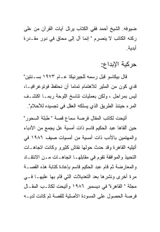 ‫ﻀﻴﻭﻓﻪ. ﺍﻟﺸﻴﺦ ﺃﺤﻤﺩ ﻓﻘﻲ ﺍﻟﻜﺘﺎﺏ ﻴﺭﺘل ﺁﻴﺎﺕ ﺍﻟﻘﺭﺁﻥ ﻤﻥ ﻋﻠﻰ‬
‫ﺭﻜﻨﻪ ﺍﻟﻜﺎﺘﺏ ﻻ ﻴﻨﺼﺭﻡ " ﺇﻨﻤﺎ ﺁل ﺇﻟﻰ ﻤﺤﺎﻕ ﻓﻲ ﺩﻭﺭ ﻤﻘـﺩﺭﺓ‬
                                                  ‫ﺃﺒﺩﻴﺔ.‬

                                      ‫ﺤﺭﻜﻴﺔ ﺍﻹﺒﺩﺍﻉ:‬
‫ﻗﺎل ﺒﻴﻜﺎﺴﻭ ﻗﺒل ﺭﺴﻤﻪ ﻟﻠﺠﻴﺭﻨﻴﻜﺎ ﻋـﺎﻡ ٣٧٩١ ﺒﺴـﻨﺘﻴﻥ"‬
‫ﻗﺩﻱ ﻜﻭﻥ ﻤﻥ ﺍﻟﻤﺜﻴﺭ ﻟﻼﻫﺘﻤﺎﻡ ﺘﻤﺎﻤﺎ ﺃﻥ ﻨﺤﺘﻔﻅ ﻓﻭﺘﻭﻏﺭﺍﻓﻴـﺎ،‬
‫ﻟﻴﺱ ﺒﻤﺭﺍﺤل ، ﻭﻟﻜﻥ ﺒﻌﻤﻠﻴﺎﺕ ﺘﻨﺎﺴﺦ ﺍﻟﻠﻭﺤﺔ ﺭﺒﻤـﺎ ﺍﻜﺘﺸـﻑ‬
 ‫ﺍﻟﻤﺭﺀ ﺤﻴﻨﺌﺫ ﺍﻟﻁﺭﻴﻕ ﺍﻟﺫﻱ ﻴﺴﻠﻜﻪ ﺍﻟﻌﻘل ﻓﻲ ﺘﺠﺴﻴﺩﻩ ﻟﻸﺤﻼﻡ".‬

‫ﺃﺘﻴﺤﺕ ﻟﻜﺎﺘﺏ ﺍﻟﻤﻘﺎل ﻓﺭﺼﺔ ﺴﻤﺎﻉ ﻗﺼﺔ " ﻁﺒﻠﺔ ﺍﻟﺴﺤﻭﺭ"‬
‫ﺤﻴﻥ ﺃﻟﻘﺎﻫﺎ ﻋﺒﺩ ﺍﻟﺤﻜﻴﻡ ﻗﺎﺴﻡ ﺫﺍﺕ ﺃﻤﺴﻴﺔ ﻋل ﻴﺠﻤﻊ ﻤﻥ ﺍﻷﺩﺒﺎﺀ‬
‫ﻭﺍﻟﻤﻬﺘﻤﻴﻥ ﺒﺎﻷﺩﺏ ﺫﺍﺕ ﺃﻤﺴﻴﺔ ﻤﻥ ﺃﻤﺴﻴﺎﺕ ﺼﻴﻑ ٦٨٩١ ﻓﻲ‬
‫ﺃﺘﻴﻠﻴﻪ ﺍﻟﻘﺎﻫﺭﺓ ﻭﻗﺩ ﺤﺩﺙ ﺤﻭﻟﻬﺎ ﻨﻘﺎﺵ ﻜﺜﻴﺭﻭ ﻭﻜﺎﻨﺕ ﺍﺘﺠﺎﻫـﺎﺕ‬
‫ﺍﻟﺘﺤﺒﻴﺫ ﻭﺍﻟﻤﻭﺍﻓﻘﺔ ﺘﻘﻭﻡ ﻓﻲ ﻤﻘﺎﺒﻠﻬـﺎ ﺍﺘﺠﺎﻫـﺎﺕ ﻤـﻥ ﺍﻻﻨﺘﻘـﺎﺩ‬
‫ﻭﺍﻟﻤﻌﺎﺭﻀﺔ ﺜﻡ ﻗﺎﻡ ﻋﺒﺩ ﺍﻟﺤﻜﻴﻡ ﻗﺎﺴﻡ ﺒﺈﻋﺎﺩﺓ ﻜﺘﺎﺒﺔ ﻫﺫﻩ ﺍﻟﻘﺼـﺔ‬
‫ﻤﺭﺓ ﺃﺨﺭﻯ ﻭﻨﺸﺭﻫﺎ ﺒﻌﺩ ﺍﻟﺘﻌﺩﻴﻼﺕ ﺍﻟﺘﻲ ﻗﺎﻡ ﺒﻬﺎ ﻋﻠﻴﻬـﺎ ﻓـﻲ‬
‫ﻤﺠﻠﺔ " ﺍﻟﻘﺎﻫﺭﺓ" ﻓﻲ ﺩﻴﺴﻤﺒﺭ ٦٨٩١ ﻭﺃﺘﻴﺤﺕ ﻟﻜﺎﺘـﺏ ﺍﻟﻤﻘـﺎل‬
‫ﻓﺭﺼﺔ ﺍﻟﺤﺼﻭل ﻋﻠﻰ ﺍﻟﻤﺴﻭﺩﺓ ﺍﻷﺼﻠﻴﺔ ﻟﻠﻘﺼﺔ ﺜﻡ ﻜﺎﻨﺕ ﻟﺩﻴـﻪ‬
 