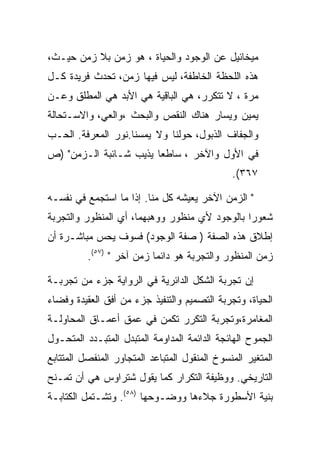 ‫ﻤﻴﺨﺎﺌﻴل ﻋﻥ ﺍﻟﻭﺠﻭﺩ ﻭﺍﻟﺤﻴﺎﺓ ، ﻫﻭ ﺯﻤﻥ ﺒﻼ ﺯﻤﻥ ﺤﻴـﺙ،‬
‫ﻫﺫﻩ ﺍﻟﻠﺤﻅﺔ ﺍﻟﺨﺎﻁﻔﺔ، ﻟﻴﺱ ﻓﻴﻬﺎ ﺯﻤﻥ، ﺘﺤﺩﺙ ﻓﺭﻴﺩﺓ ﻜـل‬
‫ﻤﺭﺓ ، ﻻ ﺘﺘﻜﺭﺭ، ﻫﻲ ﺍﻟﺒﺎﻗﻴﺔ ﻫﻲ ﺍﻷﺒﺩ ﻫﻲ ﺍﻟﻤﻁﻠﻕ ﻭﻋـﻥ‬
‫ﻴﻤﻴﻥ ﻭﻴﺴﺎﺭ ﻫﻨﺎﻙ ﺍﻟﻨﻘﺹ ﻭﺍﻟﺒﺤﺙ ،ﻭﺍﻟﻌﻲ، ﻭﺍﻻﺴـﺘﺤﺎﻟﺔ‬
‫ﻭﺍﻟﺠﻔﺎﻑ ﺍﻟﺫﺒﻭل، ﺤﻭﻟﻨﺎ ﻭﻻ ﻴﻤﺴﻨﺎ.ﻨﻭﺭ ﺍﻟﻤﻌﺭﻓﺔ. ﺍﻟﺤـﺏ‬
‫ﻓﻲ ﺍﻷﻭل ﻭﺍﻵﺨﺭ ، ﺴﺎﻁﻌﺎ ﻴﺫﻴﺏ ﺸـﺎﺌﺒﺔ ﺍﻟـﺯﻤﻥ" )ﺹ‬
                                               ‫٧٦٣(.‬

‫" ﺍﻟﺯﻤﻥ ﺍﻵﺨﺭ ﻴﻌﻴﺸﻪ ﻜل ﻤﻨﺎ. ﺇﺫﺍ ﻤﺎ ﺍﺴﺘﺠﻤﻊ ﻓﻲ ﻨﻔﺴـﻪ‬
‫ﺸﻌﻭﺭﺍ ﺒﺎﻟﻭﺠﻭﺩ ﻷﻱ ﻤﻨﻅﻭﺭ ﻭﻭﻫﺒﻬﻤﺎ، ﺃﻱ ﺍﻟﻤﻨﻅﻭﺭ ﻭﺍﻟﺘﺠﺭﺒﺔ‬
‫ﺇﻁﻼﻕ ﻫﺫﻩ ﺍﻟﺼﻔﺔ ) ﺼﻔﺔ ﺍﻟﻭﺠﻭﺩ( ﻓﺴﻭﻑ ﻴﺤﺱ ﻤﺒﺎﺸـﺭﺓ ﺃﻥ‬
          ‫ﺯﻤﻥ ﺍﻟﻤﻨﻅﻭﺭ ﻭﺍﻟﺘﺠﺭﺒﺔ ﻫﻭ ﺩﺍﺌﻤﺎ ﺯﻤﻥ ﺁﺨﺭ " )٧٥(.‬

‫ﺇﻥ ﺘﺠﺭﺒﺔ ﺍﻟﺸﻜل ﺍﻟﺩﺍﺌﺭﻴﺔ ﻓﻲ ﺍﻟﺭﻭﺍﻴﺔ ﺠﺯﺀ ﻤﻥ ﺘﺠﺭﺒـﺔ‬
‫ﺍﻟﺤﻴﺎﺓ، ﻭﺘﺠﺭﺒﺔ ﺍﻟﺘﺼﻤﻴﻡ ﻭﺍﻟﺘﻨﻔﻴﺫ ﺠﺯﺀ ﻤﻥ ﺃﻓﻕ ﺍﻟﻌﻘﻴﺩﺓ ﻭﻓﻀﺎﺀ‬
‫ﺍﻟﻤﻐﺎﻤﺭﺓ،ﻭﺘﺠﺭﺒﺔ ﺍﻟﺘﻜﺭﺭ ﺘﻜﻤﻥ ﻓﻲ ﻋﻤﻕ ﺃﻋﻤـﺎﻕ ﺍﻟﻤﺤﺎﻭﻟـﺔ‬
‫ﺍﻟﺠﻤﻭﺡ ﺍﻟﻬﺎﺌﺠﺔ ﺍﻟﺩﺍﺌﻤﺔ ﺍﻟﻤﺩﺍﻭﻤﺔ ﺍﻟﻤﺘﺒﺩل ﺍﻟﻤﺘﺒـﺩﺩ ﺍﻟﻤﺘﺤـﻭل‬
‫ﺍﻟﻤﺘﻐﻴﺭ ﺍﻟﻤﻨﺴﻭﺥ ﺍﻟﻤﻨﻘﻭل ﺍﻟﻤﺘﺒﺎﻋﺩ ﺍﻟﻤﺘﺠﺎﻭﺭ ﺍﻟﻤﻨﻔﺼل ﺍﻟﻤﺘﺘﺎﺒﻊ‬
‫ﺍﻟﺘﺎﺭﻴﺨﻲ. ﻭﻭﻅﻴﻔﺔ ﺍﻟﺘﻜﺭﺍﺭ ﻜﻤﺎ ﻴﻘﻭل ﺸﺘﺭﺍﻭﺱ ﻫﻲ ﺃﻥ ﺘﻤـﻨﺢ‬
‫ﺒﻨﻴﺔ ﺍﻷﺴﻁﻭﺭﺓ ﺠﻼﺀﻫﺎ ﻭﻭﻀـﻭﺤﻬﺎ )٨٥(. ﻭﺘﺸـﺘﻤل ﺍﻟﻜﺘﺎﺒـﺔ‬
 