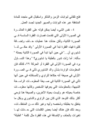 ‫ﻓﺘﺢ ﺘﻠﻘﺎﺌﻲ ﻟﺒﻭﺍﺒﺎﺕ ﺍﻟﺯﻤﻥ ﻭﺍﻟﺘﺫﻜﺭ ﻭﺍﺴﺘﻘﺒﺎل ﻓﻨﻲ ﻤﺘﺠﺩﺩ ﻟﻠﻤﺎﺩﺓ‬
     ‫ﺍﻟﻤﺘﺩﻓﻘﺔ ﻋﺒﺭ ﻫﺫﻩ ﺍﻟﺒﻭﺍﺒﺎﺕ ﻭﺍﻟﺼﻬﺭ ﺍﻟﺠﺩﻴﺩ ﻟﺠﺴﺩ ﺍﻟﻌﻤل.‬

‫٤- ﻨﻔﺱ ﺍﻟﺸﻲﺀ ﺃﻴﻀﺎ ﻴﻤﻜﻥ ﻗﻭﻟﻪ ﻋﻠﻰ ﺍﻟﻔﻘﺭﺓ ﺍﻟﻌﺎﺸـﺭﺓ‬
‫ﻓﻲ ﺍﻟﺼﻭﺭﺓ ﺍﻷﻭﻟﻰ ﺍﻟﺘﻲ ﺘﻘﺩﻤﺕ ﻓﺼﺎﺭﺕ ﺍﻟﻔﻘﺭﺓ ﺍﻟﺴﺎﺩﺴﺔ ﻓـﻲ‬
‫ﺍﻟﺼﻭﺭﺓ ﺍﻟﺜﺎﻨﻴﺔ، ﻭﻟﻜﻥ ﺤﺩﺜﺕ ﻫﻨﺎ ﻋﻤﻠﻴﺎﺕ ﺤـﺫﻑ ﻭﺇﻀـﺎﻓﺔ‬
‫ﻜﺜﻴﺭﺓ ﻓﻬﺫﻩ ﺍﻟﻔﻘﺭﺓ ﺘﺒﺩﺃ ﻓﻲ ﺍﻟﺼﻭﺭﺓ ﺍﻷﻭﻟﻰ " ﻭﻗﺩ ﺤﻜـﻰ ﻟﻨـﺎ‬
‫ﺸﺎﺒﻭﺭﻱ ﺃﻥ..." ﻓﻲ ﺤﻴﻥ ﺃﻨﻬﺎ ﺘﺒﺩﺃ ﻓﻲ ﺍﻟﺼﻭﺭﺓ ﺍﻟﺜﺎﻨﻴﺔ ﺒﺠﻤﻠﺔ "‬
‫ﺴﺄﻟﺘﻪ: ﺃﻤﺎ ﺯﻟﺕ ﺘﺩﻭﺭ ﺒﺎﻟﻁﺒﻠﺔ ﻴﺎ ﺸﺎﺒﻭﺭﻱ؟ " ﻭﻫﺫﺍ ﺍﻟﺘﺴـﺎﺅل‬
‫ﻴﺭﺩ ﻓﻲ ﺍﻟﺼﻭﺭﺓ ﺍﻷﻭﻟﻰ ﻓﻲ ﺍﻟﻔﻘﺭﺓ ﺃﻭ ﺍﻟﺤﺭﻜﺔ ٩٢، ﻜﺫﻟﻙ ﻓﺈﻥ‬
‫ﺍﻟﻤﻌﻠﻭﻤﺎﺕ ﺍﻟﻭﺍﺭﺩﺓ ﺒﺸﺄﻥ ﻭﺍﻟﺩ ﺍﻟﺸﺎﺒﻭﺭﻱ ﺘﺄﺘﻲ ﻓـﻲ ﺍﻟﺼـﻭﺭﺓ‬
‫ﺍﻷﻭﻟﻰ ﻓﻲ ﺼﻴﻐﺔ ﺃﻨﻪ ﺤﻜﺎﻫﺎ ﻟﻠﺭﺍﻭﻱ ﻭﻷﺼﺩﻗﺎﺌﻪ ﻓﻲ ﺤﻴﻥ ﺃﻨﻬﺎ‬
‫ﺘﺄﺘﻲ ﻓﻲ ﺍﻟﺼﻭﺭﺓ ﺍﻟﺜﺎﻨﻴﺔ ﻓﻲ ﺼـﻴﻐﺔ ﺍﻟﻤﻌﻠﻭﻤـﺎﺕ ﺍﻟﺭﺍﺴـﺨﺔ‬
‫ﺍﻟﺸﺒﻴﻬﺔ، ﺒﺎﻟﻤﻌﻠﻭﻤﺎﺕ ﺍﻟﺘﻲ ﻴﻌﺭﻓﻬﺎ ﺍﻟﺸﺨﺹ ﻭﻜﺄﻨﻬﺎ ﻤﻌﻠﻭﻤـﺎﺕ‬
‫ﺨﺎﺼﺔ ﺒﺤﻴﺎﺘﻪ ﻫﻭ ﻭﻟﻴﺴﺕ ﺒﺤﻴﺎﺓ ﺍﻵﺨﺭﻴﻥ، ﻭﺍﻟﺼﻴﻐﺔ ﻫﻨﺎ ﺘﻭﺤﻲ‬
‫ﺃﻜﺜﺭ ﺒﺫﻟﻙ ﺍﻟﺘﻭﺤﺩ ﺍﻟﺫﻱ ﻜﺎﻥ ﺒﻴﻥ ﺍﻟﺭﺍﻭﻱ ﻭﺍﻟﺸﺎﺒﻭﺭﻱ ﻭﺒﻜل ﻤﺎ‬
‫ﻴﺘﻌﻠﻕ ﺒﻪ ﺒﻁﺒﻠﺘﻪ ﻭﺸﺨﺼﻪ ﻭﺃﺒﻴﻪ ﻭﻏﻴﺭ ﺫﻟﻙ ﻤـﻥ ﺍﻟﻤﺘﻌﻠﻘـﺎﺕ،‬
‫ﻭﺒﻌﺩ ﺫﻟﻙ ﻓﺈﻥ ﻫﻨﺎﻙ ﺃﻴﻀﺎ ﺒﻌﺽ ﺍﻟﻜﻠﻤﺎﺕ ﺍﻟﺘﻲ ﺤـﺩﺜﺕ ﻟﻬـﺎ‬
‫ﺘﻐﻴﺭﺍﺕ ﺒﺎﻟﺤﺫﻑ ﻭﺍﻹﻀﺎﻓﺔ ﻓﻲ ﻫﺫﻩ ﺍﻟﻔﻘﺭﺓ ﻤﺜل ﻜﻠﻤﺔ " ﺍﻟﻁﺒﻠﺔ"‬
 