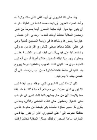 ‫ﻭﻗﺩ ﺤﻜﻰ ﻟﻨﺎ ﺸﺎﺒﻭﺭﻱ ﺃﻥ ﺃﺒﻭﻩ ﺍﻟﻔﻘﻲ ﺍﻟﺫﻱ ﻤﺎﺕ ﻭﺘﺭﻜـﻪ‬
‫ﻭﺃﻤﻪ ﺍﻟﻌﻤﻴﺎﺀ ﺍﻟﻌﺠﻭﺯ ﺃﻭﺭﺜﻬﻤﺎ ﺤﺼﺔ ﺸﺎﺌﻌﺔ ﻓﻲ ﺍﻟﻁﺒﻠﺔ ﻋﻠﻴـﻪ‬
‫ﺃﻥ ﻴﺩﻭﺭ ﺒﻬﺎ ﺤﻭل ﺍﻟﺒﻠﺩ ﺴﺎﻋﺔ ﺍﻟﺴﺤﻭﺭ ﺃﻴﺎﻤﺎ ﻤﻌﻠﻭﻤﺔ ﻤﻥ ﺸﻬﺭ‬
‫ﺭﻤﻀﺎﻥ.ﺍﻟﺤﻜﺎﻴﺔ ﺘﺨﺎﻟﻁ ﺃﻭﻗﺎﺕ ﻟﻌﺒﻨـﺎ. ﻭﻫـﻲ ﺍﻵﻥ ﺘﺘﺒﻌﺜـﺭ‬
‫ﻋﺒﺎﺭﺘﻬﺎ ﻭﺼﻭﺭﻫﺎ ﻭﻤﺸﺎﻫﺩﻫﺎ ﻓﻲ ﺯﻭﺒﻌﺔ ﺍﻟﻀﺠﻴﺞ ﺍﻟﻌﺎﺘﻴﺔ ﻭﻫﻲ‬
‫ﻓﻲ ﻋﻘﻠﻲ ﺍﺨﺘﻠﻁ ﻤﻌﻨﺎﻫﺎ ﺒﻤﻌﻨﻰ ﺍﻟﺸﺎﺒﻭﺭﻱ ﺍﻗﺘﺭﺍﺒﺎ ﻤﻥ ﻤﺩﺍﺭﻜﻲ‬
‫ﻭﺍﺴﺘﻌﺼﺎﺀﺍ ﻋﻠﻰ ﻓﻬﻤﻲ.ﺃﺘﺴﺎﺀل ﻜﻴﻑ ﺘﻬـﻭﻥ ﺍﻟﻁﺒﻠـﺔ ﺤﺘـﻰ‬
‫ﻴﺤﻤﻠﻬﺎ ﻭﻴﺩﻭﺭ ﺒﻬﺎ ﺍﻷﺒﻠﺔ ﺍﻟﺴﺨﻴﻑ ﻫﺫﺍ؟ ﻭﺃﺤﻴﺎﻨﺎ ﺃﻭ ﻤﻥ ﺃﻨﻪ ﻟﻴﺱ‬
‫ﻟﻠﻁﺒﻠﺔ ﺴﻭﻯ ﻫﺫﺍ ﺍﻟﻜﻴﺎﻥ ﺍﻟﺸﺎﺫ ﺍﻟﻌﺠﻴﺏ ﻴﺴﺘﻨﻁﻘﻬﺎ ﺴﺭﻫﺎ ﻭﻴﺭﻭﺡ‬
‫ﺒﻪ ﺍﻟﺩﻨﻴﺎ ﻓﻲ ﺴﺎﻋﺔ ﻫﺎﻤﺩﺓ ﻤﺘﻔﻜﺭﺓ ﻤـﻥ ﻟﻴـل ﺭﻤﻀـﺎﻨﻲ ﺃﻥ‬
                                 ‫ﻏﻤﺽ ﺠﻔﻨﻪ ﻻ ﻴﻨﺎﻡ ﻗﻠﺒﻪ.‬

‫ﻟﻜﻥ ﻻ.ﻫﺫﺍ ﻟﻴﺱ ﺍﻟﺸﺎﺒﻭﺭﻱ ﺍﻟﺫﻱ ﻋﺭﻓﺘﻪ، ﻭﻫﻭ ﺃﻴﻀﺎ ﻟﻴﺱ‬
‫ﺍﻟﺸﺎﺒﻭﺭﻱ ﺍﻟﺫﻱ ﻋﺠﺯﺕ ﻋﻥ ﻤﻌﺭﻓﺘﻪ. ﺃﻨﻪ ﺤﺎﻟﺔ ﺜﺎﻟﺜـﺔ ﻤﺸـﺘﻘﺔ‬
‫ﻤﻤﺎ ﻴﻼﺒﺴﻨﺎ ﺍﻵﻥ ﻤﻥ ﺤﺎل ﻴﺴﺘﺒﻬﻡ ﻜﻠﻤﺎ ﺍﺸﺘﺩ ﺍﻟﺩﻭﺭ ﻓﻲ ﻏﻴـﺎﺏ‬
‫ﺤﺘﻰ ﺍﻟﺫﻫﻭل ﻭﺤﻀﻭﺭ ﺤﺘﻰ ﺍﻨﺘﻔﺎﺀ ﺍﻟﻤﺎﻀﻲ ﻭﺍﻵﺘﻲ، ﻭﺤﺘـﻰ‬
‫ﻴﻜﻭﻥ ﻜل ﺘﻌﺒﻴﺭ ﺘﺴﺎﺅﻻ ﻤﻠﺤﺎﺤﺎ ﻴﺩﻕ ﺒﻘﺒﻀﺔ ﻤﻥ ﺤﺩﻴـﺩ ﻋﻠـﻰ‬
‫ﺤﺎﻓﻅﺔ ﺘﺤﻭﻟﺕ ﺇﻟﻰ " ﻋﻠﻰ ﺍﻟﺸﺎﺒﻭﺭﻱ ﺍﻻﺒﻥ ﺃﻥ ﻴﺩﻭﺭ ﺒﻬﺎ ﻓـﻲ‬
‫ﺍﻟﺤﺎﺭﺍﺕ ﺴﺎﻋﺔ ﺍﻟﺴﺤﻭﺭ" ﻭﻜﺫﻟﻙ ﺠﻤﻠﺔ " ﺍﻟﺤﻜﺎﻴﺔ ﺘﺨﺎﻟﻁ ﺃﻭﻗﺎﺕ‬
 