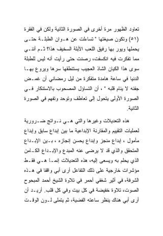 ‫ﺘﻌﺎﻭﺩ ﺍﻟﻅﻬﻭﺭ ﻤﺭﺓ ﺃﺨﺭﻯ ﻓﻲ ﺍﻟﺼﻭﺭﺓ ﺍﻟﺜﺎﻨﻴﺔ ﻭﻟﻜﻥ ﻓﻲ ﺍﻟﻔﻘﺭﺓ‬
‫)١٥( ﻭﺘﻜﻭﻥ ﺼﻴﻐﺘﻬﺎ " ﺘﺴﺎﺀﻟﺕ ﻋﻥ ﻫـﻭﺍﻥ ﺍﻟﻁﺒﻠـﺔ ﺤﺘـﻰ‬
‫ﻴﺤﻤﻠﻬﺎ ﻭﻴﻭﺭ ﺒﻬﺎ ﺭﻓﻴﻕ ﺍﻟﻠﻌﺏ ﺍﻷﺒﻠﺔ ﺍﻟﺴﺨﻴﻑ ﻫﺫﺍ؟ ﺜـﻡ ﺃﻨﻨـﻲ‬
‫ﻤﻤﺎ ﺘﻔﻜﺭﺕ ﻓﻴﻪ ﺍﻨﻜﺴﻔﺕ، ﺭﺼﻨﺕ ﺤﺘﻰ ﺭﺃﻴﺕ ﺃﻨﻪ ﻟﻴﺱ ﻟﻠﻁﺒﻠﺔ‬
‫ﺴﻭﻯ ﻫﺫﺍ ﺍﻟﻜﻴﺎﻥ ﺍﻟﺸﺎﺫ ﺍﻟﻌﺠﻴﺏ ﻴﺴﺘﻨﻁﻘﻬﺎ ﺴﺭﻫﺎ ﻭﻴﺭﻭﻉ ﺒﻬـﺎ‬
‫ﺍﻟﺩﻨﻴﺎ ﻓﻲ ﺴﺎﻋﺔ ﻫﺎﻤﺩﺓ ﻤﺘﻔﻜﺭﺓ ﻤﻥ ﻟﻴل ﺭﻤﻀﺎﻨﻲ ﺃﻥ ﻏﻤـﺽ‬
‫ﺠﻔﻨﻪ ﻻ ﻴﻨﺎﻡ ﻗﻠﺒﻪ " ، ﺃﻥ ﺍﻟﺘﺴﺎﺅل ﺍﻟﻤﺼﺤﻭﺏ ﺒﺎﻻﺴﺘﻨﻜﺎﺭ ﻓـﻲ‬
‫ﺍﻟﺼﻭﺭﺓ ﺍﻷﻭﻟﻰ ﻴﺘﺤﻭل ﺇﻟﻰ ﺘﻌﺎﻁﻑ ﻭﺘﻭﺤﺩ ﻭﺘﻔﻬﻡ ﻓﻲ ﺍﻟﺼﻭﺭﺓ‬
                                                    ‫ﺍﻟﺜﺎﻨﻴﺔ.‬

‫ﻫﺫﻩ ﺍﻟﺘﻌﺩﻴﻼﺕ ﻭﻏﻴﺭﻫﺎ ﻭﺍﻟﺘﻲ ﻫـﻲ ﻨـﻭﺍﺘﺞ ﻀـﺭﻭﺭﻴﺔ‬
‫ﻟﻌﻤﻠﻴﺎﺕ ﺍﻟﺘﻘﻴﻴﻡ ﻭﺍﻟﻤﻘﺎﺭﻨﺔ ﺍﻹﺒﺩﺍﻋﻴﺔ ﻤﺎ ﺒﻴﻥ ﺇﺒﺩﺍﻉ ﺴﺎﺒﻕ ﻭﺇﺒﺩﺍﻉ‬
‫ﻤﺄﻤﻭل ، ﺇﺒﺩﺍﻉ ﻤﻨﺠﺯ ﻭﺇﺒﺩﺍﻉ ﻴﺤﺴﻥ ﺇﻨﺠﺎﺯﻩ ، ﺒـﻴﻥ ﺍﻹﺒـﺩﺍﻉ‬
‫ﺍﻟﻤﺘﺤﻘﻕ ﻭﺍﻟﺫﻱ ﻗﺩ ﻻ ﻴﺭﻀﻰ ﻋﻨﻪ ﺍﻟﻤﺒﺩﻉ ﻭﺍﻹﺒـﺩﺍﻉ ﺍﻟﻜـﺎﻤﻥ‬
‫ﺍﻟﺫﻱ ﻴﺤﻠﻡ ﺒﻪ ﻭﻴﺴﻌﻰ ﺇﻟﻴﻪ، ﻫﺫﻩ ﺍﻟﺘﻌﺩﻴﻼﺕ ﺇﻨﻤـﺎ ﻫـﻲ ﻓﻘـﻁ‬
‫ﻤﺅﺸﺭﺍﺕ ﺨﺎﺭﺠﻴﺔ ﻋﻠﻰ ﺫﻟﻙ ﺍﻟﺘﻔﺎﻋل ﺃﺭﻯ ﺃﺒﻲ ﻭﺍﻗﻔﺎ ﻓﻲ ﻫـﺫﻩ‬
‫ﺍﻟﺸﺭﻓﺔ، ﻓﻲ ﺃﺜﻴﺭ ﺸﻐﻔﻲ ﺃﺤﻤﺭ ﻓﻲ ﺘﻼﻭﺓ ﺍﻟﺸﻴﺦ ﺃﺤﻤﺩ ﺍﻟﻤﺒﺤﻭﺡ‬
‫ﺍﻟﺼﻭﺕ، ﺘﻼﻭﺓ ﺨﻔﻴﻀﺔ ﻓﻲ ﻜل ﺒﻴﺕ ﻭﻓﻲ ﻜل ﻗﻠﺏ. ﺃﺭﻴـﺩ ﺃﻥ‬
‫ﺃﺭﻯ ﺃﺒﻲ ﻫﻨﺎﻙ ﻴﻨﻅﺭ ﺴﺎﻋﺘﻪ ﺍﻟﻔﻀﻴﺔ، ﺜﻡ ﻴﺘﻤﻠﻰ ﻟـﻭﻥ ﺍﻟﻭﻗـﺕ‬
 