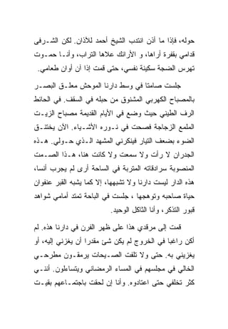 ‫ﺤﻭﻟﻪ، ﻓﺈﺫﺍ ﻤﺎ ﺃﺫﻥ ﺍﻨﺘﺩﺏ ﺍﻟﺸﻴﺦ ﺃﺤﻤﺩ ﻟﻶﺫﺍﻥ. ﻟﻜﻥ ﺍﻟﺸـﺭﻓﻰ‬
‫ﻗﺩﺍﻤﻲ ﺒﻘﻔﺭﺓ ﺃﺭﺍﻫﺎ، ﻭ ﺍﻷﺭﺍﺌﻙ ﻋﻼﻫﺎ ﺍﻟﺘﺭﺍﺏ، ﻭﺃﻨـﺎ ﺤﻤـﻭﺕ‬
 ‫ﺘﻬﺭﺱ ﺍﻟﻀﺠﺔ ﺴﻜﻴﻨﺔ ﻨﻔﺴﻲ، ﺤﺘﻰ ﻗﻤﺕ ﺇﺫﺍ ﺁﻥ ﺃﻭﺍﻥ ﻁﻌﺎﻤﻲ.‬

‫ﺠﻠﺴﺕ ﺼﺎﻤﺘﺎ ﻓﻲ ﻭﺴﻁ ﺩﺍﺭﻨﺎ ﺍﻟﻤﻭﺤﺵ ﻤﻌﻠـﻕ ﺍﻟﺒﺼـﺭ‬
‫ﺒﺎﻟﻤﺼﺒﺎﺡ ﺍﻟﻜﻬﺭﺒﻲ ﺍﻟﻤﺸﻨﻭﻕ ﻤﻥ ﺤﺒﻠﻪ ﻓﻲ ﺍﻟﺴﻘﻑ. ﻓﻲ ﺍﻟﺤﺎﺌﻁ‬
‫ﺍﻟﺭﻑ ﺍﻟﻁﻴﻨﻲ ﺤﻴﺙ ﻭﻀﻊ ﻓﻲ ﺍﻷﻴﺎﻡ ﺍﻟﻘﺩﻴﻤﺔ ﻤﺼﺒﺎﺡ ﺍﻟﺯﻴـﺕ‬
‫ﺍﻟﻤﻠﻤﻊ ﺍﻟﺯﺠﺎﺠﺔ ﻓﺼﺤﺕ ﻓﻲ ﻨـﻭﺭﻩ ﺍﻷﺸـﻴﺎﺀ. ﺍﻵﻥ ﻴﺨﺘﻨـﻕ‬
‫ﺍﻟﻀﻭﺀ ﺒﻀﻌﻑ ﺍﻟﺘﻴﺎﺭ ﻓﻴﻨﻜﺭﻨﻲ ﺍﻟﻤﺸﻬﺩ ﺍﻟـﺫﻱ ﺤـﻭﻟﻲ. ﻫـﺫﻩ‬
‫ﺍﻟﺠﺩﺭﺍﻥ ﻻ ﺭﺃﺕ ﻭﻻ ﺴﻤﻌﺕ ﻭﻻ ﻜﺎﻨﺕ ﻫﻨﺎ، ﻫـﺫﺍ ﺍﻟﺼـﻤﺕ‬
‫ﺍﻟﻤﻨﺼﻭﺒﺔ ﺴﺭﺍﺩﻗﺎﺘﻪ ﺍﻟﻤﺘﺭﺒﺔ ﻓﻲ ﺍﻟﺴﺎﺤﺔ ﺃﺭﻯ ﻟﻡ ﻴﺠﺭﺏ ﺃﻨﺴﺎ،‬
‫ﻫﺫﻩ ﺍﻟﺩﺍﺭ ﻟﻴﺴﺕ ﺩﺍﺭﻨﺎ ﻭﻻ ﺘﺸﺒﻬﻬﺎ، ﺇﻻ ﻜﻤﺎ ﻴﺸﺒﻪ ﺍﻟﻘﺒﺭ ﻋﻨﻔﻭﺍﻥ‬
‫ﺤﻴﺎﺓ ﺼﺎﺤﺒﻪ ﻭﺘﻭﻫﺠﻬﺎ ، ﺠﻠﺴﺕ ﻓﻲ ﺍﻟﺒﺎﺤﺔ ﺘﻤﺘﺩ ﺃﻤﺎﻤﻲ ﺸﻭﺍﻫﺩ‬
                          ‫ﻗﺒﻭﺭ ﺍﻟﺘﺫﻜﺭ، ﻭﺃﻨﺎ ﺍﻟﺜﺎﻜل ﺍﻟﻭﺤﻴﺩ.‬

‫ﻗﻤﺕ ﺇﻟﻰ ﻤﺭﻗﺩﻱ ﻫﺫﺍ ﻋﻠﻰ ﻅﻬﺭ ﺍﻟﻔﺭﻥ ﻓﻲ ﺩﺍﺭﻨﺎ ﻫﺫﻩ. ﻟﻡ‬
‫ﺃﻜﻥ ﺭﺍﻏﺒﺎ ﻓﻲ ﺍﻟﺨﺭﻭﺝ ﻟﻡ ﻴﻜﻥ ﺸﺊ ﻤﻘﺩﺭﺍ ﺃﻥ ﻴﻐﺯﻨﻲ ﺇﻟﻴﻪ، ﺃﻭ‬
‫ﻴﻐﺯﻴﻨﻲ ﺒﻪ. ﺤﺘﻰ ﻭﻻ ﺘﻠﻔﺕ ﺍﻟﺼـﻴﺤﺎﺕ ﻴﺭﻤﻘـﻭﻥ ﻤﻁﺭﺤـﻲ‬
‫ﺍﻟﺨﺎﻟﻲ ﻓﻲ ﻤﺠﻠﺴﻬﻡ ﻓﻲ ﺍﻟﻤﺴﺎﺀ ﺍﻟﺭﻤﻀﺎﻨﻲ ﻭﻴﺘﺴﺎﺀﻟﻭﻥ. ﺃﻨﻨـﻲ‬
‫ﻜﺜﺭ ﺘﺨﻠﻔﻲ ﺤﺘﻰ ﺍﻋﺘﺎﺩﻭﻩ. ﻭﺃﻨﺎ ﺇﻥ ﻟﺤﻘﺕ ﺒﺎﺠﺘﻤـﺎﻋﻬﻡ ﺒﻘﻴـﺕ‬
 