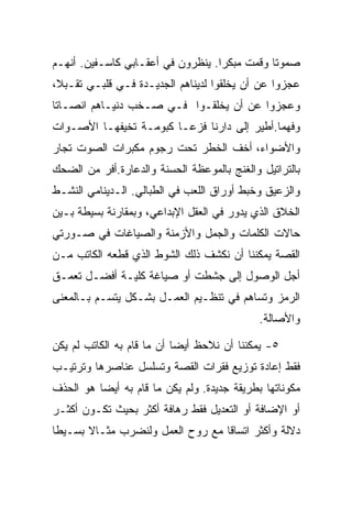 ‫ﺼﻤﻭﺘﺎ ﻭﻗﻤﺕ ﻤﺒﻜﺭﺍ. ﻴﻨﻅﺭﻭﻥ ﻓﻲ ﺃﻋﻘـﺎﺒﻲ ﻜﺎﺴـﻔﻴﻥ. ﺃﻨﻬـﻡ‬
‫ﻋﺠﺯﻭﺍ ﻋﻥ ﺃﻥ ﻴﺨﻠﻘﻭﺍ ﻟﺩﻴﻨﺎﻫﻡ ﺍﻟﺠﺩﻴـﺩﺓ ﻓـﻲ ﻗﻠﺒـﻲ ﺘﻘـﺒﻼ،‬
‫ﻭﻋﺠﺯﻭﺍ ﻋﻥ ﺃﻥ ﻴﺨﻠﻘـﻭﺍ ﻓـﻲ ﺼـﺨﺏ ﺩﻨﻴـﺎﻫﻡ ﺍﻨﺼـﺎﺘﺎ‬
‫ﻭﻓﻬﻤﺎ.ﺃﻁﻴﺭ ﺇﻟﻰ ﺩﺍﺭﻨﺎ ﻓﺯﻋـﺎ ﻜﺒﻭﻤـﺔ ﺘﺨﻴﻔﻬـﺎ ﺍﻷﺼـﻭﺍﺕ‬
‫ﻭﺍﻷﻀﻭﺍﺀ، ﺃﺨﻑ ﺍﻟﺨﻁﺭ ﺘﺤﺕ ﺭﺠﻭﻡ ﻤﻜﺒﺭﺍﺕ ﺍﻟﺼﻭﺕ ﺘﺠﺎﺭ‬
‫ﺒﺎﻟﺘﺭﺍﺘﻴل ﻭﺍﻟﻐﻨﺞ ﺒﺎﻟﻤﻭﻋﻅﺔ ﺍﻟﺤﺴﻨﺔ ﻭﺍﻟﺩﻋﺎﺭﺓ.ﺃﻓﺭ ﻤﻥ ﺍﻟﻀﺤﻙ‬
‫ﻭﺍﻟﺯﻋﻴﻕ ﻭﺨﺒﻁ ﺃﻭﺭﺍﻕ ﺍﻟﻠﻌﺏ ﻓﻲ ﺍﻟﻁﺒﺎﻟﻲ. ﺍﻟـﺩﻴﻨﺎﻤﻲ ﺍﻟﻨﺸـﻁ‬
‫ﺍﻟﺨﻼﻕ ﺍﻟﺫﻱ ﻴﺩﻭﺭ ﻓﻲ ﺍﻟﻌﻘل ﺍﻹﺒﺩﺍﻋﻲ، ﻭﺒﻤﻘﺎﺭﻨﺔ ﺒﺴﻴﻁﺔ ﺒـﻴﻥ‬
‫ﺤﺎﻻﺕ ﺍﻟﻜﻠﻤﺎﺕ ﻭﺍﻟﺠﻤل ﻭﺍﻷﺯﻤﻨﺔ ﻭﺍﻟﺼﻴﺎﻏﺎﺕ ﻓﻲ ﺼـﻭﺭﺘﻲ‬
‫ﺍﻟﻘﺼﺔ ﻴﻤﻜﻨﻨﺎ ﺃﻥ ﻨﻜﺸﻑ ﺫﻟﻙ ﺍﻟﺸﻭﻁ ﺍﻟﺫﻱ ﻗﻁﻌﻪ ﺍﻟﻜﺎﺘﺏ ﻤـﻥ‬
‫ﺃﺠل ﺍﻟﻭﺼﻭل ﺇﻟﻰ ﺠﺸﻁﺕ ﺃﻭ ﺼﻴﺎﻏﺔ ﻜﻠﻴـﺔ ﺃﻓﻀـل ﺘﻌﻤـﻕ‬
‫ﺍﻟﺭﻤﺯ ﻭﺘﺴﺎﻫﻡ ﻓﻲ ﺘﻨﻅـﻴﻡ ﺍﻟﻌﻤـل ﺒﺸـﻜل ﻴﺘﺴـﻡ ﺒـﺎﻟﻤﻌﻨﻰ‬
                                             ‫ﻭﺍﻷﺼﺎﻟﺔ.‬

‫٥- ﻴﻤﻜﻨﻨﺎ ﺃﻥ ﻨﻼﺤﻅ ﺃﻴﻀﺎ ﺃﻥ ﻤﺎ ﻗﺎﻡ ﺒﻪ ﺍﻟﻜﺎﺘﺏ ﻟﻡ ﻴﻜﻥ‬
‫ﻓﻘﻁ ﺇﻋﺎﺩﺓ ﺘﻭﺯﻴﻊ ﻓﻘﺭﺍﺕ ﺍﻟﻘﺼﺔ ﻭﺘﺴﻠﺴل ﻋﻨﺎﺼﺭﻫﺎ ﻭﺘﺭﺘﻴـﺏ‬
‫ﻤﻜﻭﻨﺎﺘﻬﺎ ﺒﻁﺭﻴﻘﺔ ﺠﺩﻴﺩﺓ. ﻭﻟﻡ ﻴﻜﻥ ﻤﺎ ﻗﺎﻡ ﺒﻪ ﺃﻴﻀﺎ ﻫﻭ ﺍﻟﺤﺫﻑ‬
‫ﺃﻭ ﺍﻹﻀﺎﻓﺔ ﺃﻭ ﺍﻟﺘﻌﺩﻴل ﻓﻘﻁ ﺭﻫﺎﻓﺔ ﺃﻜﺜﺭ ﺒﺤﻴﺙ ﺘﻜـﻭﻥ ﺃﻜﺜـﺭ‬
‫ﺩﻻﻟﺔ ﻭﺃﻜﺜﺭ ﺍﺘﺴﺎﻗﺎ ﻤﻊ ﺭﻭﺡ ﺍﻟﻌﻤل ﻭﻟﻨﻀﺭﺏ ﻤﺜـﺎﻻ ﺒﺴـﻴﻁﺎ‬
 