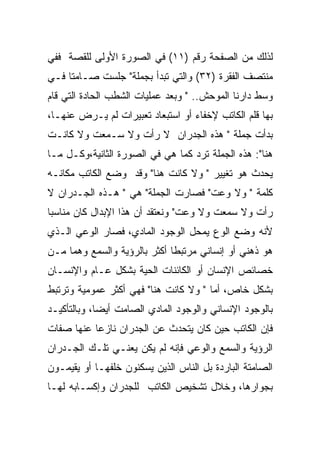 ‫ﻟﺫﻟﻙ ﻤﻥ ﺍﻟﺼﻔﺤﺔ ﺭﻗﻡ )١١( ﻓﻲ ﺍﻟﺼﻭﺭﺓ ﺍﻷﻭﻟﻰ ﻟﻠﻘﺼﺔ ﻓﻔﻲ‬
‫ﻤﻨﺘﺼﻑ ﺍﻟﻔﻘﺭﺓ )٢٣( ﻭﺍﻟﺘﻲ ﺘﺒﺩﺃ ﺒﺠﻤﻠﺔ" ﺠﻠﺴﺕ ﺼـﺎﻤﺘﺎ ﻓـﻲ‬
‫ﻭﺴﻁ ﺩﺍﺭﻨﺎ ﺍﻟﻤﻭﺤﺵ.. " ﻭﺒﻌﺩ ﻋﻤﻠﻴﺎﺕ ﺍﻟﺸﻁﺏ ﺍﻟﺤﺎﺩﺓ ﺍﻟﺘﻲ ﻗﺎﻡ‬
‫ﺒﻬﺎ ﻗﻠﻡ ﺍﻟﻜﺎﺘﺏ ﻹﺨﻔﺎﺀ ﺃﻭ ﺍﺴﺘﺒﻌﺎﺩ ﺘﻌﺒﻴﺭﺍﺕ ﻟﻡ ﻴـﺭﺽ ﻋﻨﻬـﺎ،‬
‫ﺒﺩﺃﺕ ﺠﻤﻠﺔ " ﻫﺫﻩ ﺍﻟﺠﺩﺭﺍﻥ ﻻ ﺭﺃﺕ ﻭﻻ ﺴـﻤﻌﺕ ﻭﻻ ﻜﺎﻨـﺕ‬
‫ﻫﻨﺎ": ﻫﺫﻩ ﺍﻟﺠﻤﻠﺔ ﺘﺭﺩ ﻜﻤﺎ ﻫﻲ ﻓﻲ ﺍﻟﺼﻭﺭﺓ ﺍﻟﺜﺎﻨﻴﺔ،ﻭﻜـل ﻤـﺎ‬
‫ﻴﺤﺩﺙ ﻫﻭ ﺘﻐﻴﻴﺭ " ﻭﻻ ﻜﺎﻨﺕ ﻫﻨﺎ" ﻭﻗﺩ ﻭﻀﻊ ﺍﻟﻜﺎﺘﺏ ﻤﻜﺎﻨـﻪ‬
‫ﻜﻠﻤﺔ " ﻭﻻ ﻭﻋﺕ" ﻓﺼﺎﺭﺕ ﺍﻟﺠﻤﻠﺔ" ﻫﻲ " ﻫـﺫﻩ ﺍﻟﺠـﺩﺭﺍﻥ ﻻ‬
‫ﺭﺃﺕ ﻭﻻ ﺴﻤﻌﺕ ﻭﻻ ﻭﻋﺕ" ﻭﻨﻌﺘﻘﺩ ﺃﻥ ﻫﺫﺍ ﺍﻹﺒﺩﺍل ﻜﺎﻥ ﻤﻨﺎﺴﺒﺎ‬
‫ﻷﻨﻪ ﻭﻀﻊ ﺍﻟﻭﻉ ﻴﻤﺤل ﺍﻟﻭﺠﻭﺩ ﺍﻟﻤﺎﺩﻱ، ﻓﺼﺎﺭ ﺍﻟﻭﻋﻲ ﺍﻟـﺫﻱ‬
‫ﻫﻭ ﺫﻫﻨﻲ ﺃﻭ ﺇﻨﺴﺎﻨﻲ ﻤﺭﺘﺒﻁﺎ ﺃﻜﺜﺭ ﺒﺎﻟﺭﺅﻴﺔ ﻭﺍﻟﺴﻤﻊ ﻭﻫﻤﺎ ﻤـﻥ‬
‫ﺨﺼﺎﺌﺹ ﺍﻹﻨﺴﺎﻥ ﺃﻭ ﺍﻟﻜﺎﺌﻨﺎﺕ ﺍﻟﺤﻴﺔ ﺒﺸﻜل ﻋـﺎﻡ ﻭﺍﻹﻨﺴـﺎﻥ‬
‫ﺒﺸﻜل ﺨﺎﺹ، ﺃﻤﺎ " ﻭﻻ ﻜﺎﻨﺕ ﻫﻨﺎ" ﻓﻬﻲ ﺃﻜﺜﺭ ﻋﻤﻭﻤﻴﺔ ﻭﺘﺭﺘﺒﻁ‬
‫ﺒﺎﻟﻭﺠﻭﺩ ﺍﻹﻨﺴﺎﻨﻲ ﻭﺍﻟﻭﺠﻭﺩ ﺍﻟﻤﺎﺩﻱ ﺍﻟﺼﺎﻤﺕ ﺃﻴﻀﺎ، ﻭﺒﺎﻟﺘﺄﻜﻴـﺩ‬
‫ﻓﺈﻥ ﺍﻟﻜﺎﺘﺏ ﺤﻴﻥ ﻜﺎﻥ ﻴﺘﺤﺩﺙ ﻋﻥ ﺍﻟﺠﺩﺭﺍﻥ ﻨﺎﺯﻋﺎ ﻋﻨﻬﺎ ﺼﻔﺎﺕ‬
‫ﺍﻟﺭﺅﻴﺔ ﻭﺍﻟﺴﻤﻊ ﻭﺍﻟﻭﻋﻲ ﻓﺈﻨﻪ ﻟﻡ ﻴﻜﻥ ﻴﻌﻨـﻲ ﺘﻠـﻙ ﺍﻟﺠـﺩﺭﺍﻥ‬
‫ﺍﻟﺼﺎﻤﺘﺔ ﺍﻟﺒﺎﺭﺩﺓ ﺒل ﺍﻟﻨﺎﺱ ﺍﻟﺫﻴﻥ ﻴﺴﻜﻨﻭﻥ ﺨﻠﻔﻬـﺎ ﺃﻭ ﻴﻘﻴﻤـﻭﻥ‬
‫ﺒﺠﻭﺍﺭﻫﺎ، ﻭﺨﻼل ﺘﺸﺨﻴﺹ ﺍﻟﻜﺎﺘﺏ ﻟﻠﺠﺩﺭﺍﻥ ﻭﺇﻜﺴـﺎﺒﻪ ﻟﻬـﺎ‬
 