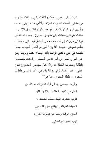 ‫ﺩﺍﺭﺕ ﻋﻠﻰ ﻋﻘﺒﻲ. ﺩﺨﻠﺕ ﻭﺃﻏﻠﻘﺕ ﺒﺎﺒﻲ ﻭ ﻟﺒﺜﺕ ﻫﻨﻴﻬـﺔ‬
‫ﻓﻲ ﻤﻜﺎﻨﻲ ﺃﻨﺼﺕ ﻟﻠﺼﻭﺕ ﺍﻟﻤﺒﺘﻌﺩ ﻭﺃﺘﺄﻤل ﻤﺎ ﺤـﻭﻟﻲ. ﻫـﺫﻩ‬
‫ﻭﺃﺭﻯ. ﻗﺒﻭﺭ ﺍﻟﺫﻜﺭﻴﺎﺕ ﻓﻲ ﺤﺭ ﺼـﻠﺘﻬﺎ ﻭﺍﻟﺘﺸـﻭﻕ ﺍﻵﺘـﻲ ،‬
‫ﺩﺨﻠﺕ ﻏﺭﻓﺘﻲ.ﺼﻌﺩﺕ ﺇﻟﻰ ﻅﻬـﺭ ﺍﻟﻔـﺭﻥ. ﺠﻠﺴـﺕ ﻋﻠـﻰ‬
‫ﻓﺭﺸﺘﻲ.ﺠﺭﺭﺕ ﺇﻟﻰ ﺼﻔﺤﺔ ﻁﻌﺎﻤﻲ.ﺃﻤﻀﻎ ﻟﻘﻴﻤـﺎﺘﻲ ، ﻤﺎﻋـﺔ‬
‫ﺒﻁﻌﻡ ﺩﻤﻭﻋﻲ. ﺘﻨﻬﺩﺕ ﺃﻫﺫﻱ: " ﺃﻨﻨﻲ ﻟﻡ ﺁﻜـل ﺃﻁﻴـﺏ ﻤﻤـﺎ‬
‫ﻁﺒﺨﺘﻪ ﻟﻲ ﺃﻤﻲ ، ﻟﻜﻨﻲ ﺍﻟﻭﺍﺤﺩ ﻴﺄﻜل ﺃﻴﻀﺎ!" ﺃﻜﻠﺕ ﻭﻨﻭﻴﺕ ﻭﻤﻥ‬
‫ﻏﻴﺭ ﺃﺨﺭﺝ ﺃﻨﻅﺭ ﻓﻲ ﺃﻤﺭ ﻓﺩﺍﺘﻲ ﺍﻟﺼﻐﻴﺭ. ﺭﻗـﺩﺕ ﻤﻐﻤﻀـﺎ‬
‫ﻴﻘﻅﺎﻨﺎ ﻭﺼﻔﻭﺕ ﺍﻟﻁﺒﻠﺔ ﻤﺎ ﺯﺍل ﻫﻨﺎ. ﺘﻨﻬﻤـﺭ ﺍﻟـﺩﻤﻭﻉ ﻤـﻥ‬
‫ﻋﻴﻨﻲ ، ﺃﻤﺱ ﻤﺘﺴﺎﺌﻼ ﻓﻲ ﺤﺭﻗﺔ ﺒﻜـﺎﺌﻲ: " ﻤـﺎ ﻫـﻲ ﻁﺒﻠـﺔ‬
                     ‫ﺍﻟﺴﺤﻭﺭ .. ﻁﺒﻠﺔ ﺍﻟﺴﺤﻭﺭ.. ﻤﺎ ﻫﻲ؟".‬

        ‫ﻭﺍﻟﺭﺠل ﻴﻤﻀﻲ ﺒﻬﺎ ﻓﻲ ﻟﻴل ﺍﻟﺤﺎﺭﺍﺕ ﺒﺤﺒﻜﺔ ﻤﻥ‬

                ‫ﺍﻟﻅل ﻓﻲ ﺸﻔﻴﻑ ﺍﻟﻌﺘﺎﻤﺔ، ﻭﺍﻟﻘﺭﻴﺔ ﻜﻠﻬﺎ‬

                 ‫ﻗﻠﻭﺏ ﻤﺸﺩﻭﺩﺓ ﺍﻟﺠﻠﺩ ﻤﺴﻠﻤﺔ ﻟﻸﺼﺩﺍﺀ‬

                ‫ﺍﻟﻌﻤﻴﻘﺔ ﺍﻟﻐﻠﻴﻅﺔ. ﺍﻹﻴﻘﺎﻉ ﻤﺒﻬﻡ ﻗﺎﺩﻡ ﻤﻥ‬

               ‫ﺃﻋﻤﺎﻕ ﺍﻟﻭﻗﺕ ﻭﻤﻨﺘﻪ ﻓﻴﻪ ﺩﻴﻤﻭﻤﺔ ﻤﺩﻭﺭﺓ‬

                              ‫ﻨﻬﺏ ﻟﻠﺼﻭﺕ ﻭﻟﻠﺘﺫﻜﺭ.‬
 