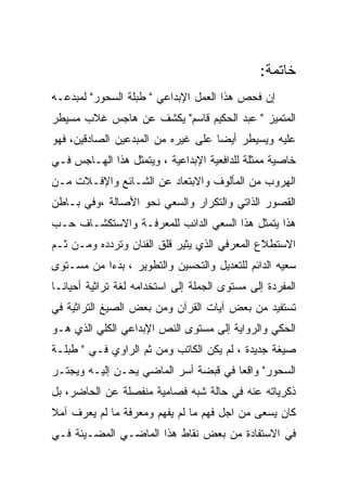 ‫ﺨﺎﺘﻤﺔ:‬
‫ﺇﻥ ﻓﺤﺹ ﻫﺫﺍ ﺍﻟﻌﻤل ﺍﻹﺒﺩﺍﻋﻲ " ﻁﺒﻠﺔ ﺍﻟﺴﺤﻭﺭ" ﻟﻤﺒﺩﻋـﻪ‬
‫ﺍﻟﻤﺘﻤﻴﺯ " ﻋﺒﺩ ﺍﻟﺤﻜﻴﻡ ﻗﺎﺴﻡ" ﻴﻜﺸﻑ ﻋﻥ ﻫﺎﺠﺱ ﻏﻼﺏ ﻤﺴﻴﻁﺭ‬
‫ﻋﻠﻴﻪ ﻭﻴﺴﻴﻁﺭ ﺃﻴﻀﺎ ﻋﻠﻰ ﻏﻴﺭﻩ ﻤﻥ ﺍﻟﻤﺒﺩﻋﻴﻥ ﺍﻟﺼﺎﺩﻗﻴﻥ، ﻓﻬﻭ‬
‫ﺨﺎﺼﻴﺔ ﻤﻤﺜﻠﺔ ﻟﻠﺩﺍﻓﻌﻴﺔ ﺍﻹﺒﺩﺍﻋﻴﺔ ، ﻭﻴﺘﻤﺜل ﻫﺫﺍ ﺍﻟﻬـﺎﺠﺱ ﻓـﻲ‬
‫ﺍﻟﻬﺭﻭﺏ ﻤﻥ ﺍﻟﻤﺄﻟﻭﻑ ﻭﺍﻻﺒﺘﻌﺎﺩ ﻋﻥ ﺍﻟﺸـﺎﺌﻊ ﻭﺍﻹﻓـﻼﺕ ﻤـﻥ‬
‫ﺍﻟﻘﺼﻭﺭ ﺍﻟﺫﺍﺘﻲ ﻭﺍﻟﺘﻜﺭﺍﺭ ﻭﺍﻟﺴﻌﻲ ﻨﺤﻭ ﺍﻷﺼﺎﻟﺔ ،ﻭﻓﻲ ﺒـﺎﻁﻥ‬
‫ﻫﺫﺍ ﻴﺘﻤﺜل ﻫﺫﺍ ﺍﻟﺴﻌﻲ ﺍﻟﺩﺍﺌﺏ ﻟﻠﻤﻌﺭﻓـﺔ ﻭﺍﻻﺴﺘﻜﺸـﺎﻑ ﺤـﺏ‬
‫ﺍﻻﺴﺘﻁﻼﻉ ﺍﻟﻤﻌﺭﻓﻲ ﺍﻟﺫﻱ ﻴﺜﻴﺭ ﻗﻠﻕ ﺍﻟﻔﻨﺎﻥ ﻭﺘﺭﺩﺩﻩ ﻭﻤـﻥ ﺜـﻡ‬
‫ﺴﻌﻴﻪ ﺍﻟﺩﺍﺌﻡ ﻟﻠﺘﻌﺩﻴل ﻭﺍﻟﺘﺤﺴﻴﻥ ﻭﺍﻟﺘﻁﻭﻴﺭ ، ﺒﺩﺀﺍ ﻤﻥ ﻤﺴـﺘﻭﻯ‬
‫ﺍﻟﻤﻔﺭﺩﺓ ﺇﻟﻰ ﻤﺴﺘﻭﻯ ﺍﻟﺠﻤﻠﺔ ﺇﻟﻰ ﺍﺴﺘﺨﺩﺍﻤﻪ ﻟﻐﺔ ﺘﺭﺍﺜﻴﺔ ﺃﺤﻴﺎﻨـﺎ‬
‫ﺘﺴﺘﻔﻴﺩ ﻤﻥ ﺒﻌﺽ ﺁﻴﺎﺕ ﺍﻟﻘﺭﺁﻥ ﻭﻤﻥ ﺒﻌﺽ ﺍﻟﺼﻴﻎ ﺍﻟﺘﺭﺍﺜﻴﺔ ﻓﻲ‬
‫ﺍﻟﺤﻜﻲ ﻭﺍﻟﺭﻭﺍﻴﺔ ﺇﻟﻰ ﻤﺴﺘﻭﻯ ﺍﻟﻨﺹ ﺍﻹﺒﺩﺍﻋﻲ ﺍﻟﻜﻠﻲ ﺍﻟﺫﻱ ﻫـﻭ‬
‫ﺼﻴﻐﺔ ﺠﺩﻴﺩﺓ ، ﻟﻡ ﻴﻜﻥ ﺍﻟﻜﺎﺘﺏ ﻭﻤﻥ ﺜﻡ ﺍﻟﺭﺍﻭﻱ ﻓـﻲ " ﻁﺒﻠـﺔ‬
‫ﺍﻟﺴﺤﻭﺭ" ﻭﺍﻗﻌﺎ ﻓﻲ ﻗﺒﻀﺔ ﺃﺴﺭ ﺍﻟﻤﺎﻀﻲ ﻴﺤـﻥ ﺇﻟﻴـﻪ ﻭﻴﺠﺘـﺭ‬
‫ﺫﻜﺭﻴﺎﺘﻪ ﻋﻨﻪ ﻓﻲ ﺤﺎﻟﺔ ﺸﺒﻪ ﻓﺼﺎﻤﻴﺔ ﻤﻨﻔﺼﻠﺔ ﻋﻥ ﺍﻟﺤﺎﻀﺭ، ﺒل‬
‫ﻜﺎﻥ ﻴﺴﻌﻰ ﻤﻥ ﺍﺠل ﻓﻬﻡ ﻤﺎ ﻟﻡ ﻴﻔﻬﻡ ﻭﻤﻌﺭﻓﺔ ﻤﺎ ﻟﻡ ﻴﻌﺭﻑ ﺁﻤﻼ‬
‫ﻓﻲ ﺍﻻﺴﺘﻔﺎﺩﺓ ﻤﻥ ﺒﻌﺽ ﻨﻘﺎﻁ ﻫﺫﺍ ﺍﻟﻤﺎﻀـﻲ ﺍﻟﻤﻀـﻴﺌﺔ ﻓـﻲ‬
 