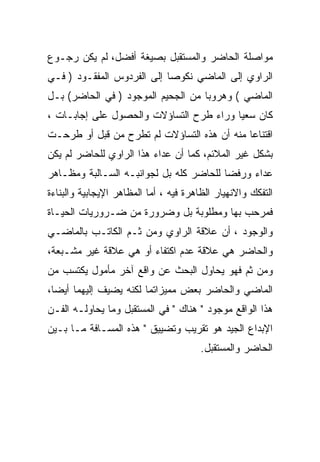 ‫ﻤﻭﺍﺼﻠﺔ ﺍﻟﺤﺎﻀﺭ ﻭﺍﻟﻤﺴﺘﻘﺒل ﺒﺼﻴﻐﺔ ﺃﻓﻀل، ﻟﻡ ﻴﻜﻥ ﺭﺠـﻭﻉ‬
‫ﺍﻟﺭﺍﻭﻱ ﺇﻟﻰ ﺍﻟﻤﺎﻀﻲ ﻨﻜﻭﺼﺎ ﺇﻟﻰ ﺍﻟﻔﺭﺩﻭﺱ ﺍﻟﻤﻔﻘـﻭﺩ ) ﻓـﻲ‬
‫ﺍﻟﻤﺎﻀﻲ ( ﻭﻫﺭﻭﺒﺎ ﻤﻥ ﺍﻟﺠﺤﻴﻡ ﺍﻟﻤﻭﺠﻭﺩ ) ﻓﻲ ﺍﻟﺤﺎﻀﺭ( ﺒـل‬
‫ﻜﺎﻥ ﺴﻌﻴﺎ ﻭﺭﺍﺀ ﻁﺭﺡ ﺍﻟﺘﺴﺎﺅﻻﺕ ﻭﺍﻟﺤﺼﻭل ﻋﻠﻰ ﺇﺠﺎﺒـﺎﺕ ،‬
‫ﺍﻗﺘﻨﺎﻋﺎ ﻤﻨﻪ ﺃﻥ ﻫﺫﻩ ﺍﻟﺘﺴﺎﺅﻻﺕ ﻟﻡ ﺘﻁﺭﺡ ﻤﻥ ﻗﺒل ﺃﻭ ﻁﺭﺤـﺕ‬
‫ﺒﺸﻜل ﻏﻴﺭ ﺍﻟﻤﻼﺌﻡ، ﻜﻤﺎ ﺃﻥ ﻋﺩﺍﺀ ﻫﺫﺍ ﺍﻟﺭﺍﻭﻱ ﻟﻠﺤﺎﻀﺭ ﻟﻡ ﻴﻜﻥ‬
‫ﻋﺩﺍﺀ ﻭﺭﻓﻀﺎ ﻟﻠﺤﺎﻀﺭ ﻜﻠﻪ ﺒل ﻟﺠﻭﺍﻨﺒـﻪ ﺍﻟﺴـﺎﻟﺒﺔ ﻭﻤﻅـﺎﻫﺭ‬
‫ﺍﻟﺘﻔﻜﻙ ﻭﺍﻻﻨﻬﻴﺎﺭ ﺍﻟﻅﺎﻫﺭﺓ ﻓﻴﻪ ، ﺃﻤﺎ ﺍﻟﻤﻅﺎﻫﺭ ﺍﻹﻴﺠﺎﺒﻴﺔ ﻭﺍﻟﺒﻨﺎﺀﺓ‬
‫ﻓﻤﺭﺤﺏ ﺒﻬﺎ ﻭﻤﻁﻠﻭﺒﺔ ﺒل ﻭﻀﺭﻭﺭﺓ ﻤﻥ ﻀـﺭﻭﺭﻴﺎﺕ ﺍﻟﺤﻴـﺎﺓ‬
‫ﻭﺍﻟﻭﺠﻭﺩ ، ﺃﻥ ﻋﻼﻗﺔ ﺍﻟﺭﺍﻭﻱ ﻭﻤﻥ ﺜـﻡ ﺍﻟﻜﺎﺘـﺏ ﺒﺎﻟﻤﺎﻀـﻲ‬
‫ﻭﺍﻟﺤﺎﻀﺭ ﻫﻲ ﻋﻼﻗﺔ ﻋﺩﻡ ﺍﻜﺘﻔﺎﺀ ﺃﻭ ﻫﻲ ﻋﻼﻗﺔ ﻏﻴﺭ ﻤﺸـﺒﻌﺔ،‬
‫ﻭﻤﻥ ﺜﻡ ﻓﻬﻭ ﻴﺤﺎﻭل ﺍﻟﺒﺤﺙ ﻋﻥ ﻭﺍﻗﻊ ﺁﺨﺭ ﻤﺄﻤﻭل ﻴﻜﺘﺴﺏ ﻤﻥ‬
‫ﺍﻟﻤﺎﻀﻲ ﻭﺍﻟﺤﺎﻀﺭ ﺒﻌﺽ ﻤﻤﻴﺯﺍﺘﻤﺎ ﻟﻜﻨﻪ ﻴﻀﻴﻑ ﺇﻟﻴﻬﻤﺎ ﺃﻴﻀﺎ،‬
‫ﻫﺫﺍ ﺍﻟﻭﺍﻗﻊ ﻤﻭﺠﻭﺩ " ﻫﻨﺎﻙ " ﻓﻲ ﺍﻟﻤﺴﺘﻘﺒل ﻭﻤﺎ ﻴﺤﺎﻭﻟـﻪ ﺍﻟﻔـﻥ‬
‫ﺍﻹﺒﺩﺍﻉ ﺍﻟﺠﻴﺩ ﻫﻭ ﺘﻘﺭﻴﺏ ﻭﺘﻀﻴﻴﻕ " ﻫﺫﻩ ﺍﻟﻤﺴـﺎﻓﺔ ﻤـﺎ ﺒـﻴﻥ‬
                                        ‫ﺍﻟﺤﺎﻀﺭ ﻭﺍﻟﻤﺴﺘﻘﺒل.‬
 