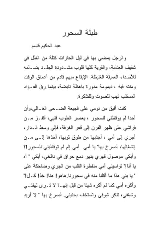 ‫ﻁﺒﻠﺔ ﺍﻟﺴﺤﻭﺭ‬
   ‫ﻋﺒﺩ ﺍﻟﺤﻜﻴﻡ ﻗﺎﺴﻡ‬

‫ﻭﺍﻟﺭﺠل ﻴﻤﻀﻲ ﺒﻬﺎ ﻓﻲ ﻟﻴل ﺍﻟﺤﺎﺭﺍﺕ ﻜﺘﻠﺔ ﻤﻥ ﺍﻟﻅل ﻓﻲ‬
‫ﺸﻔﻴﻑ ﺍﻟﻌﺘﺎﻤﺔ، ﻭﺍﻟﻘﺭﻴﺔ ﻜﻠﻬﺎ ﻗﻠﻭﺏ ﻤﺸـﺩﻭﺩﺓ ﺍﻟﺠﻠـﺩ ﺒﺘﺴـﻠﻤﻪ‬
‫ﻟﻸﺼﺩﺍﺀ ﺍﻟﻌﻤﻴﻘﺔ ﺍﻟﻐﻠﻴﻅﺔ. ﺍﻹﻴﻘﺎﻉ ﻤﺒﻬﻡ ﻗﺎﺩﻡ ﻤﻥ ﺃﻋﻤﺎﻕ ﺍﻟﻭﻗﺕ‬
‫ﻭﻤﻨﺘﻪ ﻓﻴﻪ ، ﺩﻴﻤﻭﻤﺔ ﻤﺩﻭﺭﺓ ﺒﺎﻫﻅﺔ ﻨﺎﺒﻀﺔ، ﺒﻴﻨﻤﺎ ﺭﻕ ﺍﻟﻔـﺅﺍﺩ‬
                          ‫ﺍﻟﻤﺴﺘﻠﺏ ﺘﻬﺏ ﻟﻠﺼﻭﺕ ﻭﻟﻠﺘﺫﻜﺭﺓ.‬

‫ﻜﻨﺕ ﺃﻓﻴﻕ ﻤﻥ ﻨﻭﻤﻲ ﻋﻠﻰ ﻓﺠﻴﻌﺔ ﺍﻟﻀـﺤﻰ ﺍﻟﻐـﺎﻟﻲ،ﻭﺃﻥ‬
‫ﺃﺤﺩﺍ ﻟﻡ ﻴﻭﻗﻅﻨﻲ ﻟﻠﺴﺤﻭﺭ ، ﻴﻌﺼﺭ ﺍﻟﻁﻭﺏ ﻗﻠﺒﻲ، ﺃﻗﻔـﺯ ﻤـﻥ‬
‫ﻓﺭﺍﺸﻲ ﻋﻠﻰ ﻅﻬﺭ ﺍﻟﻔﺭﻥ ﺇﻟﻰ ﻗﻌﺭ ﺍﻟﻐﺭﻓﺔ، ﻓﺈﻟﻲ ﻭﺴﻁ ﺍﻟـﺩﺍﺭ،‬
‫ﺃﺠﺭﻱ ﺇﻟﻰ ﺃﻤﻲ ، ﺃﺠﺫﺒﻬﺎ ﻤﻥ ﻁﻭﻕ ﺜﻭﺒﻬﺎ، ﺁﺨﺫﻫﺎ ﺇﻟـﻰ ﻤـﻥ‬
    ‫‪‬‬
‫ﺇﻨﺸﻐﺎﻟﻬﺎ، ﺃﺼﺭﺥ ﺒﻬﺎ" ﻴﺎ ﺃﻤﻲ ﺃﻤﻲ ﺇﻟﻡ ﻟﻡ ﺘﻭﻗﻅﻴﻨﻲ ﻟﻠﺴﺤﻭﺭ!؟‬
‫ﻭﺃﺒﻜﻲ ﻤﻭﺼﻭل ﻗﻬﺭﻱ ﺒﻨﻬﺭ ﺩﻤﻊ ﺤﺭﺍﻕ ﻓﻲ ﺩﺍﻟﺨﻲ، ﺃﺒﻜﻲ " ﺁﻩ‬
‫ﻴﺎ ﺃﻨﺎ!" ﺘﻭﺍﺴﻴﻨﻲ ﺃﻤﻲ ﻤﻨﻔﻁﺭﺓ ﺍﻟﻘﻠﺏ ﻤﻥ ﺍﻟﺠﺭﻱ ﻭﻀﺎﺤﻜﺔ ﻋﻠﻰ‬
‫" ﻴﺎ ﺒﻨﻲ ﻫﺫﺍ ﻤﺎ ﺃﻜﻠﻨﺎ ﻤﻨﻪ ﻓﻲ ﺴﺤﻭﺭﻨﺎ.ﻫﺎﻫﻭ! ﻫﻨﺎ! ﺨﺫ! ﻜـل!"‬
‫ﻭﺃﻜﺭﻩ ﺃﻤﻲ ﻜﻤﺎ ﻟﻡ ﺃﻜﺭﻩ ﺸﻴﺌﺎ ﻤﻥ ﻗﺒل ﺇﻨﻬـﺎ ﻻ ﺘـﺭﻯ ﻟﻬﻔﺘـﻲ‬
‫ﻭﺸﻐﻔﻲ، ﺘﻨﻜﺭ ﺸﻭﻗﻲ ﻭﺘﺴﺘﺨﻑ ﺒﺤﻨﻴﻨﻲ. ﺃﺼﺭﺥ ﺒﻬﺎ " ﻻ ﺃﺭﻴﺩ‬
 