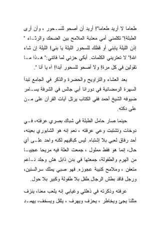 ‫ﻁﻌﺎﻤﺎ ﻻ ﺃﺭﻴﺩ ﻁﻌﺎﻤﺎ"! ﺃﺭﻴﺩ ﺃﻥ ﺃﺼﺤﻭ ﻟﻠﺴـﺤﻭﺭ ، ﻭﺃﻥ ﺃﺭﻯ‬
                                 ‫ﹶ‬
‫ﺍﻟﻁﺒﻠﺔ!" ﺘﻜﻠﻤﻨﻲ ﺃﻤﻲ ﻤﻌﺫﺒﺔ ﺍﻟﻤﻼﻤﺢ ﺒﻴﻥ ﺍﻟﻀﺤﻙ ﻭﺍﻟﺭﺜـﺎﺀ "‬
‫ﺇﺫﻥ ﺍﻟﻠﻴﻠﺔ ﻴﺎﺒﻨﻲ ﺃﻭ ﻗﻅﻙ ﻟﻠﺴﺤﻭﺭ ﺍﻟﻠﻴﻠﺔ ﻴﺎ ﺒﻨﻲ! ﺍﻟﻠﻴﻠﺔ ﺇﻥ ﺸﺎﺀ‬
‫ﺍﷲ!" ﻻ ﺘﻌﺘﺭﻴﻨﻲ ﺍﻟﻜﻠﻤﺎﺕ. ﺃﺒﻜﻲ ﺤﺯﻨﻲ ﻟﻤﺎ ﻓﺎﺘﻨﻲ:" ﻫـﺫﺍ ﻤـﺎ‬
     ‫ﺘﻘﻭﻟﻴﻥ ﻓﻲ ﻜل ﻤﺭﺓ! ﻭﻻ ﺃﺼﺤﻭ ﻟﻠﺴﺤﻭﺭ ﺃﺒﺩﺍ! ﺁﻩ ﻴﺎ ﺃﻨﺎ ".‬
                   ‫ﹶ‬

‫ﺒﻌﺩ ﺍﻟﻌﺸﺎﺀ ﻭﺍﻟﺘﺭﺍﻭﻴﺢ ﻭﺍﻟﺤﻀﺭﺓ ﻭﺍﻟﺫﻜﺭ ﻓﻲ ﺍﻟﺠﺎﻤﻊ ﺘﺒﺩﺃ‬
‫ﺍﻟﺴﻬﺭﺓ ﺍﻟﺭﻤﻀﺎﻨﻴﺔ ﻓﻲ ﺩﻭﺭﺍﻨﺎ ﺃﺒﻲ ﺠﺎﻟﺱ ﻓﻲ ﺍﻟﺸﺭﻓﺔ ﻴﺴـﺎﻤﺭ‬
‫ﻀﻴﻭﻓﻪ ﺍﻟﺸﻴﺦ ﺃﺤﻤﺩ ﻓﻔﻲ ﺍﻟﻜﺘﺎﺏ ﻴﺭﺘل ﺁﻴﺎﺕ ﺍﻟﻘﺭﺁﻥ ﻋﻠﻰ ﻤـﻥ‬
                                                ‫ﻋﻠﻰ ﺩﻜﺘﻪ.‬

‫ﺤﻴﻨﻤﺎ ﺼﺎﺭ ﺤﺎﻤل ﺍﻟﻁﺒﻠﺔ ﻓﻲ ﺸﺒﺎﻙ ﺒﺼﺭﻱ ﻋﺭﻓﺘﻪ، ﻓـﻲ‬
‫ﺩﻭﺨﺎﺕ ﻭﺘﺸﺘﺒﺕ ﻭﻋﻲ ﻋﺭﻓﺘﻪ ، ﻨﻌﻡ ﺇﻨﻪ ﻫﻭ ﺍﻟﺸﺎﺒﻭﺭﻱ ﺒﻌﻴﻨﻪ،‬
‫ﺃﺤﺩ ﺭﻓﺎﻕ ﻟﻌﺒﻲ ﺒﻼ ﺇﺸﺘﺒﺎﻩ. ﻟﻴﺱ ﻜﺒﺎﻗﻴﻬﻡ ﻟﻜﻨﻪ ﻭﺍﺤﺩ ﻋﻠـﻰ ﺃﻱ‬
‫ﺤﺎل، ﺇﻨﻤﺎ ﻫﻭ ﻓﻘﻁ ﻤﻤﻠﻭل ، ﺠﻤﻌﺕ ﺍﻟﻌﻠﺔ ﻓﻴﻪ ﻤﺭﻴﺤﺎ ﻋﺠﻴﺒـﺎ‬
‫ﻤﻥ ﺍﻟﻬﺭﻡ ﻭﺍﻟﻁﻔﻭﻟﺔ، ﺠﻤﻌﺘﻬﺎ ﻓﻲ ﺒﺩﻥ ﺫﺍﺒل ﻫﺵ ﻭﺠﻠﺩ ﻨـﺎﻋﻡ‬
‫ﻤﺘﻌﻔﻥ ، ﻭﻤﻼﻤﺢ ﻜﺌﻴﺒﺔ ﻋﺠﻭﺯﻩ. ﻓﻬﻭ ﺼﺒﻲ ﻴﻤﻠﻙ ﺴﺭﺍﻟﺴﻨﻴﻥ،‬
   ‫ﻭﺭﺠل ﻓﺎﻗﺩ ﺒﻁﺵ ﺍﻟﺭﺠﺎل.ﻁﻔل ﺒﻼ ﻁﻔﻭﻟﺔ ﻭﻜﺒﻴﺭ ﺒﻼ ﺤﻭل.‬

‫ﻋﺭﻓﺘﻪ ﻭﺫﻜﺭﺘﻪ ﻓﻲ ﺫﻫﻠﺘﻲ ﻭﻏﻴﺎﺒﻲ ﺇﻨﻪ ﻴﻠﻌﺏ ﻤﻌﻨﺎ، ﻴﻨﺯﻑ‬
‫ﻤﺜﻠﻨﺎ ﻴﺠﺊ ﻭﻴﺨﺎﻁﺭ ، ﻴﺤﺯﻑ ﻭﻴﻬﺭﻑ ، ﻴﺜﻘل ﻭﻴﺴﺨﻑ، ﻴﻬﻤـﺩ‬
 