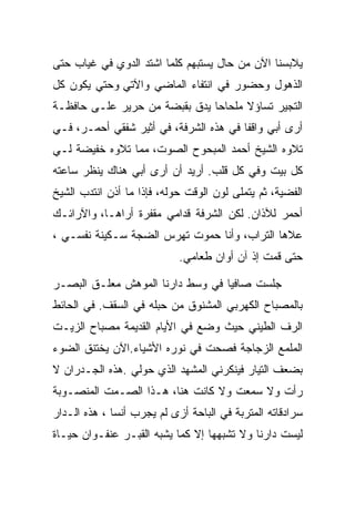 ‫ﻴﻼﺒﺴﻨﺎ ﺍﻵﻥ ﻤﻥ ﺤﺎل ﻴﺴﺘﺒﻬﻡ ﻜﻠﻤﺎ ﺍﺸﺘﺩ ﺍﻟﺩﻭﻱ ﻓﻲ ﻏﻴﺎﺏ ﺤﺘﻰ‬
            ‫‪‬‬
‫ﺍﻟﺫﻫﻭل ﻭﺤﻀﻭﺭ ﻓﻲ ﺍﻨﺘﻔﺎﺀ ﺍﻟﻤﺎﻀﻲ ﻭﺍﻵﺘﻲ ﻭﺤﺘﻲ ﻴﻜﻭﻥ ﻜل‬
‫ﺍﻟﺘﺠﻴﺭ ﺘﺴﺎﺅﻻ ﻤﻠﺤﺎﺤﺎ ﻴﺩﻕ ﺒﻘﺒﻀﺔ ﻤﻥ ﺤﺭﻴﺭ ﻋﻠـﻰ ﺤﺎﻓﻅـﺔ‬
‫ﺃﺭﻯ ﺃﺒﻲ ﻭﺍﻗﻔﺎ ﻓﻲ ﻫﺫﻩ ﺍﻟﺸﺭﻓﺔ، ﻓﻲ ﺃﺜﻴﺭ ﺸﻔﻘﻲ ﺃﺤﻤـﺭ، ﻓـﻲ‬
‫ﺘﻼﻭﻩ ﺍﻟﺸﻴﺦ ﺃﺤﻤﺩ ﺍﻟﻤﺒﺤﻭﺡ ﺍﻟﺼﻭﺕ، ﻤﻤﺎ ﺘﻼﻭﻩ ﺨﻔﻴﻀﺔ ﻟـﻲ‬
‫ﻜل ﺒﻴﺕ ﻭﻓﻲ ﻜل ﻗﻠﺏ. ﺃﺭﻴﺩ ﺃﻥ ﺃﺭﻯ ﺃﺒﻲ ﻫﻨﺎﻙ ﻴﻨﻅﺭ ﺴﺎﻋﺘﻪ‬
‫ﺍﻟﻔﻀﻴﺔ، ﺜﻡ ﻴﺘﻤﻠﻰ ﻟﻭﻥ ﺍﻟﻭﻗﺕ ﺤﻭﻟﻪ، ﻓﺈﺫﺍ ﻤﺎ ﺃﺫﻥ ﺍﻨﺘﺩﺏ ﺍﻟﺸﻴﺦ‬
             ‫ﹼ‬
‫ﺃﺤﻤﺭ ﻟﻶﺫﺍﻥ. ﻟﻜﻥ ﺍﻟﺸﺭﻓﺔ ﻗﺩﺍﻤﻲ ﻤﻘﻔﺭﺓ ﺃﺭﺍﻫـﺎ، ﻭﺍﻵﺭﺍﺌـﻙ‬
‫ﻋﻼﻫﺎ ﺍﻟﺘﺭﺍﺏ، ﻭﺃﻨﺎ ﺤﻤﻭﺕ ﺘﻬﺭﺱ ﺍﻟﻀﺠﺔ ﺴـﻜﻴﻨﺔ ﻨﻔﺴـﻲ ،‬
                            ‫ﺤﺘﻰ ﻗﻤﺕ ﺇﺫ ﺁﻥ ﺃﻭﺍﻥ ﻁﻌﺎﻤﻲ.‬

‫ﺠﻠﺴﺕ ﺼﺎﻓﻴﺎ ﻓﻲ ﻭﺴﻁ ﺩﺍﺭﻨﺎ ﺍﻟﻤﻭﻫﺵ ﻤﻌﻠـﻕ ﺍﻟﺒﺼـﺭ‬
‫ﺒﺎﻟﻤﺼﺒﺎﺡ ﺍﻟﻜﻬﺭﺒﻲ ﺍﻟﻤﺸﻨﻭﻕ ﻤﻥ ﺤﺒﻠﻪ ﻓﻲ ﺍﻟﺴﻘﻑ. ﻓﻲ ﺍﻟﺤﺎﺌﻁ‬
‫ﺍﻟﺭﻑ ﺍﻟﻁﻴﻨﻲ ﺤﻴﺙ ﻭﻀﻊ ﻓﻲ ﺍﻷﻴﺎﻡ ﺍﻟﻘﺩﻴﻤﺔ ﻤﺼﺒﺎﺡ ﺍﻟﺯﻴـﺕ‬
‫ﺍﻟﻤﻠﻤﻊ ﺍﻟﺯﺠﺎﺠﺔ ﻓﺼﺤﺕ ﻓﻲ ﻨﻭﺭﻩ ﺍﻷﺸﻴﺎﺀ.ﺍﻵﻥ ﻴﺨﺘﻨﻕ ﺍﻟﻀﻭﺀ‬
‫ﺒﻀﻌﻑ ﺍﻟﺘﻴﺎﺭ ﻓﻴﻨﻜﺭﻨﻲ ﺍﻟﻤﺸﻬﺩ ﺍﻟﺫﻱ ﺤﻭﻟﻲ .ﻫﺫﻩ ﺍﻟﺠـﺩﺭﺍﻥ ﻻ‬
‫ﺭﺃﺕ ﻭﻻ ﺴﻤﻌﺕ ﻭﻻ ﻜﺎﻨﺕ ﻫﻨﺎ، ﻫـﺫﺍ ﺍﻟﺼـﻤﺕ ﺍﻟﻤﻨﺼـﻭﺒﺔ‬
‫ﺴﺭﺍﺩﻗﺎﺘﻪ ﺍﻟﻤﺘﺭﺒﺔ ﻓﻲ ﺍﻟﺒﺎﺤﺔ ﺃﺯﻯ ﻟﻡ ﻴﺠﺭﺏ ﺃﻨﺴﺎ ، ﻫﺫﻩ ﺍﻟـﺩﺍﺭ‬
              ‫‪‬‬
‫ﻟﻴﺴﺕ ﺩﺍﺭﻨﺎ ﻭﻻ ﺘﺸﺒﻬﻬﺎ ﺇﻻ ﻜﻤﺎ ﻴﺸﺒﻪ ﺍﻟﻘﺒـﺭ ﻋﻨﻔـﻭﺍﻥ ﺤﻴـﺎﺓ‬
 