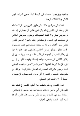 ‫ﺼﺎﺤﺒﻪ ﻭﺘﻭﻫﺠﻬﺎ، ﺠﻠﺴﺕ ﻓﻲ ﺍﻟﺒﺎﺤﺔ ﺘﻤﺘﺩ ﺃﻤﺎﻤﻲ ﺸﻭﺍﻫﺩ ﻗﺒﻭﺭ‬
                               ‫ﺍﻟﺘﺫﻜﺭ ﻭﺃﻨﺎ ﺍﻟﺜﺎﻜل ﺍﻟﻭﺤﻴﺩ.‬

‫ﻗﻤﺕ ﺇﻟﻰ ﻤﺭﻗﺩﻱ ﻫﺫﺍ ﻋﻠﻰ ﻅﻬﺭ ﺍﻟﻔﺭﻥ ﻓﻲ ﺩﺍﺭﻨﺎ ﻫﺫﻩ.ﻟﻡ‬
‫ﺃﻜﻥ ﺭﺍﻏﺒﺎ ﻓﻲ ﺍﻟﺨﺭﻭﺝ، ﻟﻡ ﻴﻜﻥ ﺸﺊ ﺒﻘﺎﺩﺭ ﺃﻥ ﻴﺤﻔﺯﻨﻲ ﺇﻟﻴـﻪ،‬
‫ﺃﻭ ﻴﻐﺭﻴﻨﻲ ﺤﺘﻰ ﻭﻻ ﺘﻠﻔﺕ ﺍﻟﺼﻴﺤﺎﺕ ﻴﺭﻤﻘﻭﻥ ﻤﻁﺭﺤﻲ ﺍﻟﺨﺎﻟﻲ‬
‫ﻓﻲ ﻤﺠﻠﺴﻬﻡ ﻓﻲ ﺍﻟﻤﺴﺎﺀ ﺍﻟﺭﻤﻀﺎﻨﻲ ﻭﻴﺘﺴـﺎﺀﻟﻭﻥ ﺇﻨﻨـﻲ ﻜﺜـﺭ‬
‫ﺘﺨﻠﻘﻲ ﺤﺘﻰ ﺃﻋﺘﺎﺩﻭﻩ. ﻭﺃﻨﺎ ﺇﻥ ﻟﺤﻘﺕ ﺒﺎﺠﺘﻤﺎﻋﻬﻡ ﺒﻘﻴﺕ ﺼـﻤﻭﺘﺎ‬
‫ﻭﻗﻤﺕ ﻤﺒﻜﺭﺍ. ﻴﻨﻅﺭﻭﻥ ﻓﻲ ﺃﻋﻘﺎﺒﻲ ﻜﺎﺴﻔﻴﻥ. ﺇﻨﻬﻡ ﻋﺠﺯﻭﺍ ﻋﻥ‬
‫ﺃﻥ ﻴﺨﻠﻘﻭﺍ ﻟﺩﻨﻴﺎﻫﻡ ﺍﻟﺠﺩﻴﺩﺓ ﻓﻲ ﻗﻠﺒﻲ ﺘﻘﺒﻼ ﻭﻋﺠـﺯﻭﺍ ﻋـﻥ ﺃﻥ‬
‫ﻴﺨﻠﻘﻭﺍ ﻟﻜﺂﺒﺘﻲ ﻓﻲ ﺼﺨﺏ ﺩﻨﻴﺎﻫﻡ ﺇﻨﺼﺎﺘﺎ ﻭﻓﻬﻤﺎ، ﺃﻁﻴـﺭ ﺇﻟـﻰ‬
‫ﺩﺍﺭﻨﺎ ﻓﺯﻋﺎ ﻜﺒﻭﻤﺔ ﺘﺨﻔﻴﻬﺎ ﺍﻷﺼﻭﺍﺕ ﻭﺍﻷﻀﻭﺍﺀ، ﺃﺨﻑ ﺍﻟﺨﻁﻰ‬
‫ﺘﺤﺕ ﺭﺠﻭﻡ ﻤﻜﺒﺭﺍﺕ ﺍﻟﺼـﻭﺕ ﺘﺠـﺎﺭ ﺒﺎﻟﺘﺭﺍﺘﻴـل ﻭﺍﻟﻐـﻨﺞ‬
‫ﺒﺎﻟﻤﻭﻋﻅﺔ ﺍﻟﺤﺴﻨﺔ ﻭﺍﻟﺩﻋﺎﺭﺓ. ﺃﻓﺭ ﻤـﻥ ﺍﻟﻀـﺤﻙ ﻭﺍﻟﺯﻋﻴـﻕ،‬
                         ‫ﻭﺨﺒﻁ ﺃﻭﺭﺍﻕ ﺍﻟﻠﻌﺏ ﻓﻲ ﺍﻟﻁﺒﺎﻟﻲ.‬

‫ﻟﻜﻥ ﺍﻟﺸﺎﺒﻭﺭﻱ ﻗﺩﻡ ﺒﺎﻟﻁﺒﻠﺔ ﻤﻥ ﺃﻋﻠﻲ ﺍﻟﺸـﺎﺭﻉ ﻗﺒﻀـﺕ‬
‫ﻋﻠﻰ ﻴﺩﻱ ﺃﺒﻲ ﻭﺃﻤﻲ ﻤﺭﺘﺎﻋﺎ ،ﻭﻫﻤﺎ ﺤـﺩﺒﺎ ﻋﻠـﻰ ﺍﺭﺘﻴـﺎﻋﻲ.‬
‫ﻭﺤﻴﻨﻤﺎ ﺤﺎﺯﺍﻨﻲ ﺍﻟﺸﺎﺒﻭﺭﻱ ﻭﻁﺄ ﻅﻠﻲ ﻭﺃﺴﻰ ﻋﻠﻰ ﻗﻠﺒﻲ. ﺁﻩ ﻟﻘﺩ‬
                         ‫ﺃﺸﺒﻪ ﺍﻟﺒﺩﺭ ﺍﻟﺨﺘﺎﻡ ﻭﺍﻨﺘﻔﻰ ﺍﻟﻐﻴﺎﺏ.‬
 