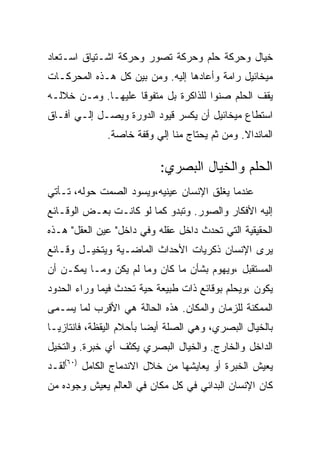 ‫ﺨﻴﺎل ﻭﺤﺭﻜﺔ ﺤﻠﻡ ﻭﺤﺭﻜﺔ ﺘﺼﻭﺭ ﻭﺤﺭﻜﺔ ﺍﺸـﺘﻴﺎﻕ ﺍﺴـﺘﻌﺎﺩ‬
‫ﻤﻴﺨﺎﺌﻴل ﺭﺍﻤﺔ ﻭﺃﻋﺎﺩﻫﺎ ﺇﻟﻴﻪ. ﻭﻤﻥ ﺒﻴﻥ ﻜل ﻫـﺫﻩ ﺍﻟﻤﺤﺭﻜـﺎﺕ‬
‫ﻴﻘﻑ ﺍﻟﺤﻠﻡ ﺼﻨﻭﺍ ﻟﻠﺫﺍﻜﺭﺓ ﺒل ﻤﺘﻔﻭﻗﺎ ﻋﻠﻴﻬـﺎ. ﻭﻤـﻥ ﺨﻼﻟـﻪ‬
‫ﺍﺴﺘﻁﺎﻉ ﻤﻴﺨﺎﺌﻴل ﺃﻥ ﻴﻜﺴﺭ ﻗﻴﻭﺩ ﺍﻟﺩﻭﺭﺓ ﻭﻴﺼـل ﺇﻟـﻲ ﺁﻓـﺎﻕ‬
              ‫ﺍﻟﻤﺎﻨﺩﺍﻻ. ﻭﻤﻥ ﺜﻡ ﻴﺤﺘﺎﺝ ﻤﻨﺎ ﺇﻟﻲ ﻭﻗﻔﺔ ﺨﺎﺼﺔ.‬

                           ‫ﺍﻟﺤﻠﻡ ﻭﺍﻟﺨﻴﺎل ﺍﻟﺒﺼﺭﻱ:‬
‫ﻋﻨﺩﻤﺎ ﻴﻐﻠﻕ ﺍﻹﻨﺴﺎﻥ ﻋﻴﻨﻴﻪ،ﻭﻴﺴﻭﺩ ﺍﻟﺼﻤﺕ ﺤﻭﻟﻪ، ﺘـﺄﺘﻲ‬
‫ﺇﻟﻴﻪ ﺍﻷﻓﻜﺎﺭ ﻭﺍﻟﺼﻭﺭ. ﻭﺘﺒﺩﻭ ﻜﻤﺎ ﻟﻭ ﻜﺎﻨـﺕ ﺒﻌـﺽ ﺍﻟﻭﻗـﺎﺌﻊ‬
‫ﺍﻟﺤﻘﻴﻘﻴﺔ ﺍﻟﺘﻲ ﺘﺤﺩﺙ ﺩﺍﺨل ﻋﻘﻠﻪ ﻭﻓﻲ ﺩﺍﺨل" ﻋﻴﻥ ﺍﻟﻌﻘل" ﻫـﺫﻩ‬
‫ﻴﺭﻯ ﺍﻹﻨﺴﺎﻥ ﺫﻜﺭﻴﺎﺕ ﺍﻷﺤﺩﺍﺙ ﺍﻟﻤﺎﻀـﻴﺔ ﻭﻴﺘﺨﻴـل ﻭﻗـﺎﺌﻊ‬
‫ﺍﻟﻤﺴﺘﻘﺒل ،ﻭﻴﻬﻭﻡ ﺒﺸﺄﻥ ﻤﺎ ﻜﺎﻥ ﻭﻤﺎ ﻟﻡ ﻴﻜﻥ ﻭﻤـﺎ ﻴﻤﻜـﻥ ﺃﻥ‬
‫ﻴﻜﻭﻥ ،ﻭﻴﺤﻠﻡ ﺒﻭﻗﺎﺌﻊ ﺫﺍﺕ ﻁﺒﻴﻌﺔ ﺤﻴﺔ ﺘﺤﺩﺙ ﻓﻴﻤﺎ ﻭﺭﺍﺀ ﺍﻟﺤﺩﻭﺩ‬
‫ﺍﻟﻤﻤﻜﻨﺔ ﻟﻠﺯﻤﺎﻥ ﻭﺍﻟﻤﻜﺎﻥ. ﻫﺫﻩ ﺍﻟﺤﺎﻟﺔ ﻫﻲ ﺍﻷﻗﺭﺏ ﻟﻤﺎ ﻴﺴـﻤﻰ‬
‫ﺒﺎﻟﺨﻴﺎل ﺍﻟﺒﺼﺭﻱ، ﻭﻫﻲ ﺍﻟﺼﻠﺔ ﺃﻴﻀﺎ ﺒﺄﺤﻼﻡ ﺍﻟﻴﻘﻅﺔ، ﻓﺎﻨﺘﺎﺯﻴـﺎ‬
‫ﺍﻟﺩﺍﺨل ﻭﺍﻟﺨﺎﺭﺝ. ﻭﺍﻟﺨﻴﺎل ﺍﻟﺒﺼﺭﻱ ﻴﻜﺜﻑ ﺃﻱ ﺨﺒﺭﺓ. ﻭﺍﻟﺘﺨﻴل‬
‫ﻴﻌﻴﺵ ﺍﻟﺨﺒﺭﺓ ﺃﻭ ﻴﻌﺎﻴﺸﻬﺎ ﻤﻥ ﺨﻼل ﺍﻻﻨﺩﻤﺎﺝ ﺍﻟﻜﺎﻤل )٠٦(ﻟﻘـﺩ‬
‫ﻜﺎﻥ ﺍﻹﻨﺴﺎﻥ ﺍﻟﺒﺩﺍﺌﻲ ﻓﻲ ﻜل ﻤﻜﺎﻥ ﻓﻲ ﺍﻟﻌﺎﻟﻡ ﻴﻌﻴﺵ ﻭﺠﻭﺩﻩ ﻤﻥ‬
 