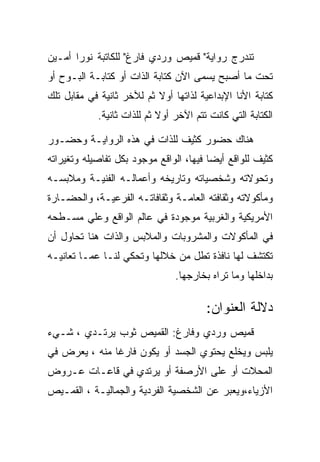 ‫ﺘﻨﺩﺭﺝ ﺭﻭﺍﻴﺔ" ﻗﻤﻴﺹ ﻭﺭﺩﻱ ﻓﺎﺭﻍ" ﻟﻠﻜﺎﺘﺒﺔ ﻨﻭﺭﺍ ﺃﻤـﻴﻥ‬
‫ﺘﺤﺕ ﻤﺎ ﺃﺼﺒﺢ ﻴﺴﻤﻰ ﺍﻵﻥ ﻜﺘﺎﺒﺔ ﺍﻟﺫﺍﺕ ﺃﻭ ﻜﺘﺎﺒـﺔ ﺍﻟﺒـﻭﺡ ﺃﻭ‬
‫ﻜﺘﺎﺒﺔ ﺍﻷﻨﺎ ﺍﻹﺒﺩﺍﻋﻴﺔ ﻟﺫﺍﺘﻬﺎ ﺃﻭﻻ ﺜﻡ ﻟﻶﺨﺭ ﺜﺎﻨﻴﺔ ﻓﻲ ﻤﻘﺎﺒل ﺘﻠﻙ‬
            ‫ﺍﻟﻜﺘﺎﺒﺔ ﺍﻟﺘﻲ ﻜﺎﻨﺕ ﺘﺘﻡ ﺍﻵﺨﺭ ﺃﻭﻻ ﺜﻡ ﻟﻠﺫﺍﺕ ﺜﺎﻨﻴﺔ.‬

‫ﻫﻨﺎﻙ ﺤﻀﻭﺭ ﻜﺜﻴﻑ ﻟﻠﺫﺍﺕ ﻓﻲ ﻫﺫﻩ ﺍﻟﺭﻭﺍﻴـﺔ ﻭﺤﻀـﻭﺭ‬
‫ﻜﺜﻴﻑ ﻟﻠﻭﺍﻗﻊ ﺃﻴﻀﺎ ﻓﻴﻬﺎ، ﺍﻟﻭﺍﻗﻊ ﻤﻭﺠﻭﺩ ﺒﻜل ﺘﻔﺎﺼﻴﻠﻪ ﻭﺘﻐﻴﺭﺍﺘﻪ‬
‫ﻭﺘﺤﻭﻻﺘﻪ ﻭﺸﺨﺼﻴﺎﺘﻪ ﻭﺘﺎﺭﻴﺨﻪ ﻭﺃﻋﻤﺎﻟـﻪ ﺍﻟﻔﻨﻴـﺔ ﻭﻤﻼﺒﺴـﻪ‬
‫ﻭﻤﺄﻜﻭﻻﺘﻪ ﻭﺜﻘﺎﻓﺘﻪ ﺍﻟﻌﺎﻤـﺔ ﻭﺜﻘﺎﻓﺎﺘـﻪ ﺍﻟﻔﺭﻋﻴـﺔ، ﻭﺍﻟﺤﻀـﺎﺭﺓ‬
‫ﺍﻷﻤﺭﻴﻜﻴﺔ ﻭﺍﻟﻐﺭﺒﻴﺔ ﻤﻭﺠﻭﺩﺓ ﻓﻲ ﻋﺎﻟﻡ ﺍﻟﻭﺍﻗﻊ ﻭﻋﻠﻲ ﻤﺴـﻁﺤﻪ‬
‫ﻓﻲ ﺍﻟﻤﺄﻜﻭﻻﺕ ﻭﺍﻟﻤﺸﺭﻭﺒﺎﺕ ﻭﺍﻟﻤﻼﺒﺱ ﻭﺍﻟﺫﺍﺕ ﻫﻨﺎ ﺘﺤﺎﻭل ﺃﻥ‬
‫ﺘﻜﺘﺸﻑ ﻟﻬﺎ ﻨﺎﻓﺫﺓ ﺘﻁل ﻤﻥ ﺨﻼﻟﻬﺎ ﻭﺘﺤﻜﻲ ﻟﻨـﺎ ﻋﻤـﺎ ﺘﻌﺎﻨﻴـﻪ‬
                                ‫ﺒﺩﺍﺨﻠﻬﺎ ﻭﻤﺎ ﺘﺭﺍﻩ ﺒﺨﺎﺭﺠﻬﺎ.‬

                                        ‫ﺩﻻﻟﺔ ﺍﻟﻌﻨﻭﺍﻥ:‬
‫ﻗﻤﻴﺹ ﻭﺭﺩﻱ ﻭﻓﺎﺭﻍ: ﺍﻟﻘﻤﻴﺹ ﺜﻭﺏ ﻴﺭﺘـﺩﻱ ، ﺸـﻲﺀ‬
‫ﻴﻠﺒﺱ ﻭﻴﺨﻠﻊ ﻴﺤﺘﻭﻱ ﺍﻟﺠﺴﺩ ﺃﻭ ﻴﻜﻭﻥ ﻓﺎﺭﻏﺎ ﻤﻨﻪ ، ﻴﻌﺭﺽ ﻓﻲ‬
‫ﺍﻟﻤﺤﻼﺕ ﺃﻭ ﻋﻠﻰ ﺍﻷﺭﺼﻔﺔ ﺃﻭ ﻴﺭﺘﺩﻱ ﻓﻲ ﻗﺎﻋـﺎﺕ ﻋـﺭﻭﺽ‬
‫ﺍﻷﺯﻴﺎﺀ،ﻭﻴﻌﺒﺭ ﻋﻥ ﺍﻟﺸﺨﺼﻴﺔ ﺍﻟﻔﺭﺩﻴﺔ ﻭﺍﻟﺠﻤﺎﻟﻴـﺔ ، ﺍﻟﻘﻤـﻴﺹ‬
 