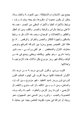 ‫ﻴﺠﻤﻊ ﺒﻴﻥ ﺍﻻﺴﺘﺩﺍﺭﺓ ﻭﺍﻻﺴﺘﻁﺎﻟﺔ ، ﺒﻴﻥ ﺍﻟﻨﻌﻭﻤـﺔ ﻭﺍﻟﺨﺸـﻭﻨﺔ،‬
‫ﻴﻤﻜﻥ ﺃﻥ ﻴﻜﻭﻥ ﻤﺤﺒﻭﺒﺎ ﺃﻭ ﻤﻜﺭﻭﻫﺎ، ﻴﺘﻡ ﺒﻴﻌﻪ ﻭﻴﺘﻡ ﺸـﺭﺍﺅﻩ ،‬
‫ﻴﺭﺘﺒﻁ ﺒﺎﻷﺠﺯﺍﺀ ﺍﻟﻌﻠﻴﺎ ﻭﺍﻷﺠﺯﺍﺀ ﺍﻟﺴﻔﻠﻲ ﻤﻥ ﺍﻟﺠﺴﻡ ، ﻨﺼـﻔﻪ‬
‫ﺍﻷﻋﻠﻰ ﻴﺭﺘﺒﻁ ﺒﺎﻟﺭﺃﺱ ﻭﺍﻟﺭﻗﺒﺔ ﻭﺍﻟﺼﺩﺭ ﻭﺍﻟﻘﻠﺏ ﻭﻤﻥ ﺜﻡ ﺍﻟﻌﻘل‬
‫ﻭﺍﻟﺘﻔﻜﻴﺭ ﻭﺍﻻﻨﻔﻌﺎﻻﺕ ﻭ ﺍﻟﻭﺠﺩﺍﻥ، ﻭﻨﺼـﻔﻪ ﺍﻷﺴـﻔل ﻤـﺭﺘﺒﻁ‬
‫ﺒﺎﻟﺴﺎﻗﻴﻥ ﻭﺃﺠﻬﺯﺓ ﺍﻟﺘﻜﺎﺜﺭ ﻭﺍﻟﺠﻨﺱ ﻭﺍﻟﻐﺭﺍﺌﺯ ﻭﺍﻟﺭﻗﺹ .. ﺍﻟـﺦ‬
‫ﻫﻜﺫﺍ ﻓﺈﻥ ﺍﻟﻘﻤﻴﺹ ﻴﺠﻤﻊ ﺭﻤﺯﻴﺎ ﺒﻴﻥ ﺇﺸﺭﺍﻗﻪ ﺍﻟﻤﺭﺘﻔﻊ ﻭﺘﻭﺠﺱ‬
‫ﻤﺨﺎﻭﻑ ﺍﻟﻨﺎﺯل ﻭﺍﻟﻤﻨﺨﻔﺽ .. ﻫﻭ ﺃﻨﻘﻰ ﻭﺭﺃﺴـﻲ ، ﻤﺴـﺘﺩﻴﺭ‬
‫ﻭﺸﺒﻪ ﺩﺍﺌﺭﻱ ، ﻭﻫﻭ ﻴﻅﻬﺭ ﻭﻴﻜﺸﻑ ﻭﻴﺨﻔﻲ ﻭﻴﻤﻨﻊ ﻓﻲ ﻨﻔـﺱ‬
‫ﺍﻟﻭﻗﺕ ﻭﻟﺫﻟﻙ ﻓﻬﻭ ﺭﻤﺯ ﻤﺯﺩﻭﺝ ﺒﻜل ﺩﻻﻻﺕ ﻫﺫﻩ ﺍﻻﺯﺩﻭﺍﺠﻴـﺔ‬
                                              ‫ﻭﺇﺤﺎﻻﺘﻬﺎ.‬

‫ﺍﻟﺜﻭﺏ ﻭﺭﺩﻱ: ﻭﺍﻟﻠﻭﻥ ﺍﻟﻭﺭﺩﻱ ﺩﺭﺠـﺔ ﻤـﻥ ﺩﺭﺠـﺎﺕ‬
‫ﺍﻷﻟﻭﺍﻥ ﺍﻟﺴﺎﺨﻨﺔ، ﻟﻜﻨﻬﺎ ﺩﺭﺠﺔ ﺃﻗﺭﺏ ﺇﻟﻰ ﺍﻟﻬﺩﻭﺀ ﺍﻟﺤﺎﻟﻡ، ﺍﻟﻠﻭﻥ‬
‫ﺍﻟﻭﺭﺩﻱ ﻟﻭﻥ ﻭﺭﻤﺯ ﺸﺩﻴﺩ ﺍﻟﺘﻌﻘﻴﺩ ، ﻓﻬﻭ ﻤﺯﺩﻭﺝ ﺒـﻴﻥ ﺍﻟﺒـﺎﺭﺩ‬
‫ﻭﺍﻟﺴﺎﺨﻥ، ﻭﻤﻥ ﺜـﻡ ﺒـﻴﻥ ﺍﻻﻜﺘﻤـﺎل ﺍﻟﺴـﻤﺎﻭﻱ ﻭﺍﻻﻨﻔﻌـﺎل‬
‫ﺍﻷﺭﻀﻲ ، ﺍﻟﻭﺭﺩﺓ ﺭﻤﺯ ﻟﻠﺯﻤﻥ ﻭﺍﻟﺨﻠﻭﺩ، ﺍﻟﺤﻴـﺎﺓ ﻭﺍﻟﻤـﻭﺕ،‬
‫ﺍﻟﺨﺼﻭﺒﺔ ﻭﺍﻟﺠﺩﺏ ، ﻭﺍﻟﻭﺭﺩ ﺭﻤﺯ ﻟﻠﺴﻌﻲ ﻨﺤﻭ ﺍﻟﻤﺠﻬﻭل، ﻨﺤﻭ‬
‫ﺭﺅﻴﺘﻪ ﺃﻭ ﺇﺩﺭﺍﻜﻪ ﻓﻲ ﺤﺩﻭﺩ ﺘﻜﻭﻴﻨﻪ ﺍﻟﺨﺎﺹ ﺒﻌﻴﺩﺍ ﻋﻥ ﻤﺨﺎﻴﻠـﺔ‬
 