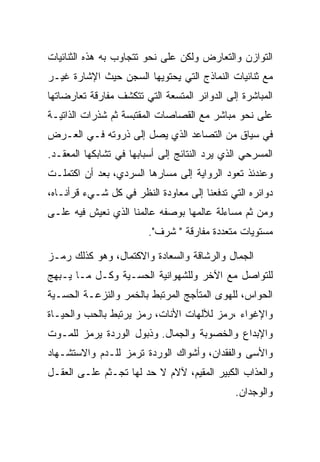 ‫ﺍﻟﺘﻭﺍﺯﻥ ﻭﺍﻟﺘﻌﺎﺭﺽ ﻭﻟﻜﻥ ﻋﻠﻰ ﻨﺤﻭ ﺘﺘﺠﺎﻭﺏ ﺒﻪ ﻫﺫﻩ ﺍﻟﺜﻨﺎﺌﻴﺎﺕ‬
‫ﻤﻊ ﺜﻨﺎﺌﻴﺎﺕ ﺍﻟﻨﻤﺎﺫﺝ ﺍﻟﺘﻲ ﻴﺤﺘﻭﻴﻬﺎ ﺍﻟﺴﺠﻥ ﺤﻴﺙ ﺍﻹﺸﺎﺭﺓ ﻏﻴـﺭ‬
‫ﺍﻟﻤﺒﺎﺸﺭﺓ ﺇﻟﻰ ﺍﻟﺩﻭﺍﺌﺭ ﺍﻟﻤﺘﺴﻌﺔ ﺍﻟﺘﻲ ﺘﺘﻜﺸﻑ ﻤﻔﺎﺭﻗﺔ ﺘﻌﺎﺭﻀﺎﺘﻬﺎ‬
‫ﻋﻠﻰ ﻨﺤﻭ ﻤﺒﺎﺸﺭ ﻤﻊ ﺍﻟﻘﺼﺎﺼﺎﺕ ﺍﻟﻤﻘﺘﺒﺴﺔ ﺜﻡ ﺸﺫﺭﺍﺕ ﺍﻟﺫﺍﺘﻴـﺔ‬
‫ﻓﻲ ﺴﻴﺎﻕ ﻤﻥ ﺍﻟﺘﺼﺎﻋﺩ ﺍﻟﺫﻱ ﻴﺼل ﺇﻟﻰ ﺫﺭﻭﺘﻪ ﻓـﻲ ﺍﻟﻌـﺭﺽ‬
‫ﺍﻟﻤﺴﺭﺤﻲ ﺍﻟﺫﻱ ﻴﺭﺩ ﺍﻟﻨﺘﺎﺌﺞ ﺇﻟﻰ ﺃﺴﺒﺎﺒﻬﺎ ﻓﻲ ﺘﺸﺎﺒﻜﻬﺎ ﺍﻟﻤﻌﻘـﺩ.‬
‫ﻭﻋﻨﺩﺌﺫ ﺘﻌﻭﺩ ﺍﻟﺭﻭﺍﻴﺔ ﺇﻟﻰ ﻤﺴﺎﺭﻫﺎ ﺍﻟﺴﺭﺩﻱ، ﺒﻌﺩ ﺃﻥ ﺍﻜﺘﻤﻠـﺕ‬
‫ﺩﻭﺍﺌﺭﻩ ﺍﻟﺘﻲ ﺘﺩﻓﻌﻨﺎ ﺇﻟﻰ ﻤﻌﺎﻭﺩﺓ ﺍﻟﻨﻅﺭ ﻓﻲ ﻜل ﺸـﻲﺀ ﻗﺭﺃﻨـﺎﻩ،‬
‫ﻭﻤﻥ ﺜﻡ ﻤﺴﺎﺀﻟﺔ ﻋﺎﻟﻤﻬﺎ ﺒﻭﺼﻔﻪ ﻋﺎﻟﻤﻨﺎ ﺍﻟﺫﻱ ﻨﻌﻴﺵ ﻓﻴﻪ ﻋﻠـﻰ‬
                         ‫ﻤﺴﺘﻭﻴﺎﺕ ﻤﺘﻌﺩﺩﺓ ﻤﻔﺎﺭﻗﺔ " ﺸﺭﻑ".‬

‫ﺍﻟﺠﻤﺎل ﻭﺍﻟﺭﺸﺎﻗﺔ ﻭﺍﻟﺴﻌﺎﺩﺓ ﻭﺍﻻﻜﺘﻤﺎل، ﻭﻫﻭ ﻜﺫﻟﻙ ﺭﻤـﺯ‬
‫ﻟﻠﺘﻭﺍﺼل ﻤﻊ ﺍﻵﺨﺭ ﻭﻟﻠﺸﻬﻭﺍﻨﻴﺔ ﺍﻟﺤﺴـﻴﺔ ﻭﻜـل ﻤـﺎ ﻴـﺒﻬﺞ‬
‫ﺍﻟﺤﻭﺍﺱ، ﻟﻠﻬﻭﻯ ﺍﻟﻤﺘﺄﺠﺞ ﺍﻟﻤﺭﺘﺒﻁ ﺒﺎﻟﺨﻤﺭ ﻭﺍﻟﻨﺯﻋـﺔ ﺍﻟﺤﺴـﻴﺔ‬
‫ﻭﺍﻹﻏﻭﺍﺀ ،ﺭﻤﺯ ﻟﻶﻟﻬﺎﺕ ﺍﻷﻨﺎﺕ، ﺭﻤﺯ ﻴﺭﺘﺒﻁ ﺒﺎﻟﺤﺏ ﻭﺍﻟﺤﻴـﺎﺓ‬
‫ﻭﺍﻹﺒﺩﺍﻉ ﻭﺍﻟﺨﺼﻭﺒﺔ ﻭﺍﻟﺠﻤﺎل. ﻭﺫﺒﻭل ﺍﻟﻭﺭﺩﺓ ﻴﺭﻤﺯ ﻟﻠﻤـﻭﺕ‬
‫ﻭﺍﻷﺴﻰ ﻭﺍﻟﻔﻘﺩﺍﻥ، ﻭﺃﺸﻭﺍﻙ ﺍﻟﻭﺭﺩﺓ ﺘﺭﻤﺯ ﻟﻠـﺩﻡ ﻭﺍﻻﺴﺘﺸـﻬﺎﺩ‬
‫ﻭﺍﻟﻌﺫﺍﺏ ﺍﻟﻜﺒﻴﺭ ﺍﻟﻤﻘﻴﻡ، ﻵﻻﻡ ﻻ ﺤﺩ ﻟﻬﺎ ﺘﺠـﺜﻡ ﻋﻠـﻰ ﺍﻟﻌﻘـل‬
                                              ‫ﻭﺍﻟﻭﺠﺩﺍﻥ.‬
 