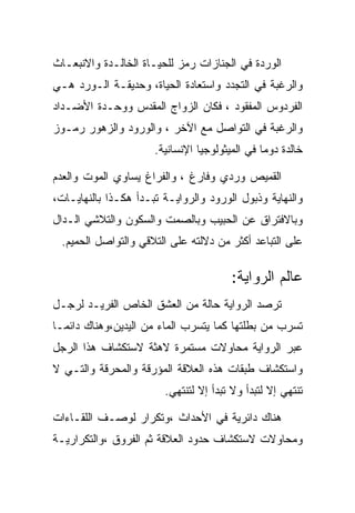 ‫ﺍﻟﻭﺭﺩﺓ ﻓﻲ ﺍﻟﺠﻨﺎﺯﺍﺕ ﺭﻤﺯ ﻟﻠﺤﻴـﺎﺓ ﺍﻟﺨﺎﻟـﺩﺓ ﻭﺍﻻﻨﺒﻌـﺎﺙ‬
‫ﻭﺍﻟﺭﻏﺒﺔ ﻓﻲ ﺍﻟﺘﺠﺩﺩ ﻭﺍﺴﺘﻌﺎﺩﺓ ﺍﻟﺤﻴﺎﺓ، ﻭﺤﺩﻴﻘـﺔ ﺍﻟـﻭﺭﺩ ﻫـﻲ‬
‫ﺍﻟﻔﺭﺩﻭﺱ ﺍﻟﻤﻔﻘﻭﺩ ، ﻓﻜﺎﻥ ﺍﻟﺯﻭﺍﺝ ﺍﻟﻤﻘﺩﺱ ﻭﻭﺤـﺩﺓ ﺍﻷﻀـﺩﺍﺩ‬
‫ﻭﺍﻟﺭﻏﺒﺔ ﻓﻲ ﺍﻟﺘﻭﺍﺼل ﻤﻊ ﺍﻵﺨﺭ ، ﻭﺍﻟﻭﺭﻭﺩ ﻭﺍﻟﺯﻫﻭﺭ ﺭﻤـﻭﺯ‬
                      ‫ﺨﺎﻟﺩﺓ ﺩﻭﻤﺎ ﻓﻲ ﺍﻟﻤﻴﺜﻭﻟﻭﺠﻴﺎ ﺍﻹﻨﺴﺎﻨﻴﺔ.‬

‫ﺍﻟﻘﻤﻴﺹ ﻭﺭﺩﻱ ﻭﻓﺎﺭﻍ ، ﻭﺍﻟﻔﺭﺍﻍ ﻴﺴﺎﻭﻱ ﺍﻟﻤﻭﺕ ﻭﺍﻟﻌﺩﻡ‬
‫ﻭﺍﻟﻨﻬﺎﻴﺔ ﻭﺫﺒﻭل ﺍﻟﻭﺭﻭﺩ ﻭﺍﻟﺭﻭﺍﻴـﺔ ﺘﺒـﺩﺃ ﻫﻜـﺫﺍ ﺒﺎﻟﻨﻬﺎﻴـﺎﺕ،‬
‫ﻭﺒﺎﻻﻓﺘﺭﺍﻕ ﻋﻥ ﺍﻟﺤﺒﻴﺏ ﻭﺒﺎﻟﺼﻤﺕ ﻭﺍﻟﺴﻜﻭﻥ ﻭﺍﻟﺘﻼﺸﻲ ﺍﻟـﺩﺍل‬
 ‫ﻋﻠﻰ ﺍﻟﺘﺒﺎﻋﺩ ﺃﻜﺜﺭ ﻤﻥ ﺩﻻﻟﺘﻪ ﻋﻠﻰ ﺍﻟﺘﻼﻗﻲ ﻭﺍﻟﺘﻭﺍﺼل ﺍﻟﺤﻤﻴﻡ.‬

                                        ‫ﻋﺎﻟﻡ ﺍﻟﺭﻭﺍﻴﺔ:‬
‫ﺘﺭﺼﺩ ﺍﻟﺭﻭﺍﻴﺔ ﺤﺎﻟﺔ ﻤﻥ ﺍﻟﻌﺸﻕ ﺍﻟﺨﺎﺹ ﺍﻟﻔﺭﻴـﺩ ﻟﺭﺠـل‬
‫ﺘﺴﺭﺏ ﻤﻥ ﺒﻁﻠﺘﻬﺎ ﻜﻤﺎ ﻴﺘﺴﺭﺏ ﺍﻟﻤﺎﺀ ﻤﻥ ﺍﻟﻴﺩﻴﻥ،ﻭﻫﻨﺎﻙ ﺩﺍﺌﻤـﺎ‬
‫ﻋﺒﺭ ﺍﻟﺭﻭﺍﻴﺔ ﻤﺤﺎﻭﻻﺕ ﻤﺴﺘﻤﺭﺓ ﻻﻫﺜﺔ ﻻﺴﺘﻜﺸﺎﻑ ﻫﺫﺍ ﺍﻟﺭﺠل‬
‫ﻭﺍﺴﺘﻜﺸﺎﻑ ﻁﺒﻘﺎﺕ ﻫﺫﻩ ﺍﻟﻌﻼﻗﺔ ﺍﻟﻤﺅﺭﻗﺔ ﻭﺍﻟﻤﺤﺭﻗﺔ ﻭﺍﻟﺘـﻲ ﻻ‬
                        ‫ﺘﻨﺘﻬﻲ ﺇﻻ ﻟﺘﺒﺩﺃ ﻭﻻ ﺘﺒﺩﺃ ﺇﻻ ﻟﺘﻨﺘﻬﻲ.‬

‫ﻫﻨﺎﻙ ﺩﺍﺌﺭﻴﺔ ﻓﻲ ﺍﻷﺤﺩﺍﺙ ،ﻭﺘﻜﺭﺍﺭ ﻟﻭﺼـﻑ ﺍﻟﻠﻘـﺎﺀﺍﺕ‬
‫ﻭﻤﺤﺎﻭﻻﺕ ﻻﺴﺘﻜﺸﺎﻑ ﺤﺩﻭﺩ ﺍﻟﻌﻼﻗﺔ ﺜﻡ ﺍﻟﻔﺭﻭﻕ ،ﻭﺍﻟﺘﻜﺭﺍﺭﻴـﺔ‬
 