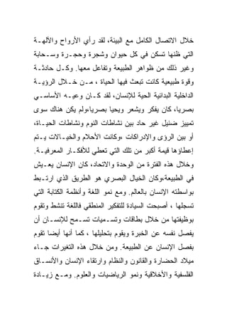 ‫ﺨﻼل ﺍﻻﺘﺼﺎل ﺍﻟﻜﺎﻤل ﻤﻊ ﺍﻟﺒﻴﺌﺔ، ﻟﻘﺩ ﺭﺃﻱ ﺍﻷﺭﻭﺍﺡ ﻭﺍﻵﻟﻬـﺔ‬
‫ﺍﻟﺘﻲ ﻅﻨﻬﺎ ﺘﺴﻜﻥ ﻓﻲ ﻜل ﺤﻴﻭﺍﻥ ﻭﺸﺠﺭﺓ ﻭﺤﺠـﺭﺓ ﻭﺴـﺤﺎﺒﺔ‬
‫ﻭﻏﻴﺭ ﺫﻟﻙ ﻤﻥ ﻅﻭﺍﻫﺭ ﺍﻟﻁﺒﻴﻌﺔ ﻭﺘﻔﺎﻋل ﻤﻌﻬﺎ. ﻭﻜـل ﺤﺎﺩﺜـﺔ‬
‫ﻭﻗﻭﺓ ﻁﺒﻴﻌﻴﺔ ﻜﺎﻨﺕ ﺘﺒﻌﺙ ﻓﻴﻬﺎ ﺍﻟﺤﻴﺎﺓ ، ﻤـﻥ ﺨـﻼل ﺍﻟﺭﺅﻴـﺔ‬
‫ﺍﻟﺩﺍﺨﻠﻴﺔ ﺍﻟﺒﺩﺍﺌﻴﺔ ﺍﻟﺤﻴﺔ ﻟﻺﻨﺴﺎﻥ، ﻟﻘﺩ ﻜـﺎﻥ ﻭﻋﻴـﻪ ﺍﻷﺴﺎﺴـﻲ‬
‫ﺒﺼﺭﻴﺎ، ﻜﺎﻥ ﻴﻔﻜﺭ ﻭﻴﺸﻌﺭ ﻭﻴﺤﻴﺎ ﺒﺼﺭﻴﺎ،ﻭﻟﻡ ﻴﻜﻥ ﻫﻨﺎﻙ ﺴﻭﻯ‬
‫ﺘﻤﻴﻴﺯ ﻀﺌﻴل ﻏﻴﺭ ﺤﺎﺩ ﺒﻴﻥ ﻨﺸﺎﻁﺎﺕ ﺍﻟﻨﻭﻡ ﻭﻨﺸﺎﻁﺎﺕ ﺍﻟﺤﻴـﺎﺓ،‬
‫ﺃﻭ ﺒﻴﻥ ﺍﻟﺭﺅﻯ ﻭﺍﻹﺩﺭﺍﻜﺎﺕ ،ﻭﻜﺎﻨﺕ ﺍﻷﺤﻼﻡ ﻭﺍﻟﺨﻴـﺎﻻﺕ ﻴـﺘﻡ‬
‫ﺇﻋﻁﺎﺅﻫﺎ ﻗﻴﻤﺔ ﺃﻜﺒﺭ ﻤﻥ ﺘﻠﻙ ﺍﻟﺘﻲ ﺘﻌﻁﻲ ﻟﻸﻓﻜـﺎﺭ ﺍﻟﻤﻌﺭﻓﻴـﺔ.‬
‫ﻭﺨﻼل ﻫﺫﻩ ﺍﻟﻔﺘﺭﺓ ﻤﻥ ﺍﻟﻭﺤﺩﺓ ﻭﺍﻻﺘﺤﺎﺩ، ﻜﺎﻥ ﺍﻹﻨﺴﺎﻥ ﻴﻌـﻴﺵ‬
‫ﻓﻲ ﺍﻟﻁﺒﻴﻌﺔ،ﻭﻜﺎﻥ ﺍﻟﺨﻴﺎل ﺍﻟﺒﺼﺭﻱ ﻫﻭ ﺍﻟﻁﺭﻴﻕ ﺍﻟﺫﻱ ﺍﺭﺘـﺒﻁ‬
‫ﺒﻭﺍﺴﻁﺘﻪ ﺍﻹﻨﺴﺎﻥ ﺒﺎﻟﻌﺎﻟﻡ. ﻭﻤﻊ ﻨﻤﻭ ﺍﻟﻠﻐﺔ ﻭﺃﻨﻅﻤﺔ ﺍﻟﻜﺘﺎﺒﺔ ﺍﻟﺘﻲ‬
‫ﺘﺴﺠﻠﻬﺎ ، ﺃﺼﺒﺤﺕ ﺍﻟﺴﻴﺎﺩﺓ ﻟﻠﺘﻔﻜﻴﺭ ﺍﻟﻤﻨﻁﻘﻲ ﻓﺎﻟﻠﻐﺔ ﺘﻨﺸﻁ ﻭﺘﻘﻭﻡ‬
‫ﺒﻭﻅﻴﻔﺘﻬﺎ ﻤﻥ ﺨﻼل ﺒﻁﺎﻗﺎﺕ ﻭﺘﺴـﻤﻴﺎﺕ ﺘﺴـﻤﺢ ﻟﻺﻨﺴـﺎﻥ ﺃﻥ‬
‫ﻴﻔﺼل ﻨﻔﺴﻪ ﻋﻥ ﺍﻟﺨﺒﺭﺓ ﻭﻴﻘﻭﻡ ﺒﺘﺤﻠﻴﻠﻬﺎ ، ﻜﻤﺎ ﺃﻨﻬﺎ ﺃﻴﻀﺎ ﺘﻘﻭﻡ‬
      ‫‪‬‬
‫ﺒﻔﺼل ﺍﻹﻨﺴﺎﻥ ﻋﻥ ﺍﻟﻁﺒﻴﻌﺔ. ﻭﻤﻥ ﺨﻼل ﻫﺫﻩ ﺍﻟﺘﻐﻴﺭﺍﺕ ﺠـﺎﺀ‬
‫ﻤﻴﻼﺩ ﺍﻟﺤﻀﺎﺭﺓ ﻭﺍﻟﻘﺎﻨﻭﻥ ﻭﺍﻟﻨﻅﺎﻡ ﻭﺍﺭﺘﻘﺎﺀ ﺍﻹﻨﺴﺎﻥ ﻭﺍﻷﻨﺴـﺎﻕ‬
‫ﺍﻟﻔﻠﺴﻔﻴﺔ ﻭﺍﻷﺨﻼﻗﻴﺔ ﻭﻨﻤﻭ ﺍﻟﺭﻴﺎﻀﻴﺎﺕ ﻭﺍﻟﻌﻠﻭﻡ. ﻭﻤـﻊ ﺯﻴـﺎﺩﺓ‬
 